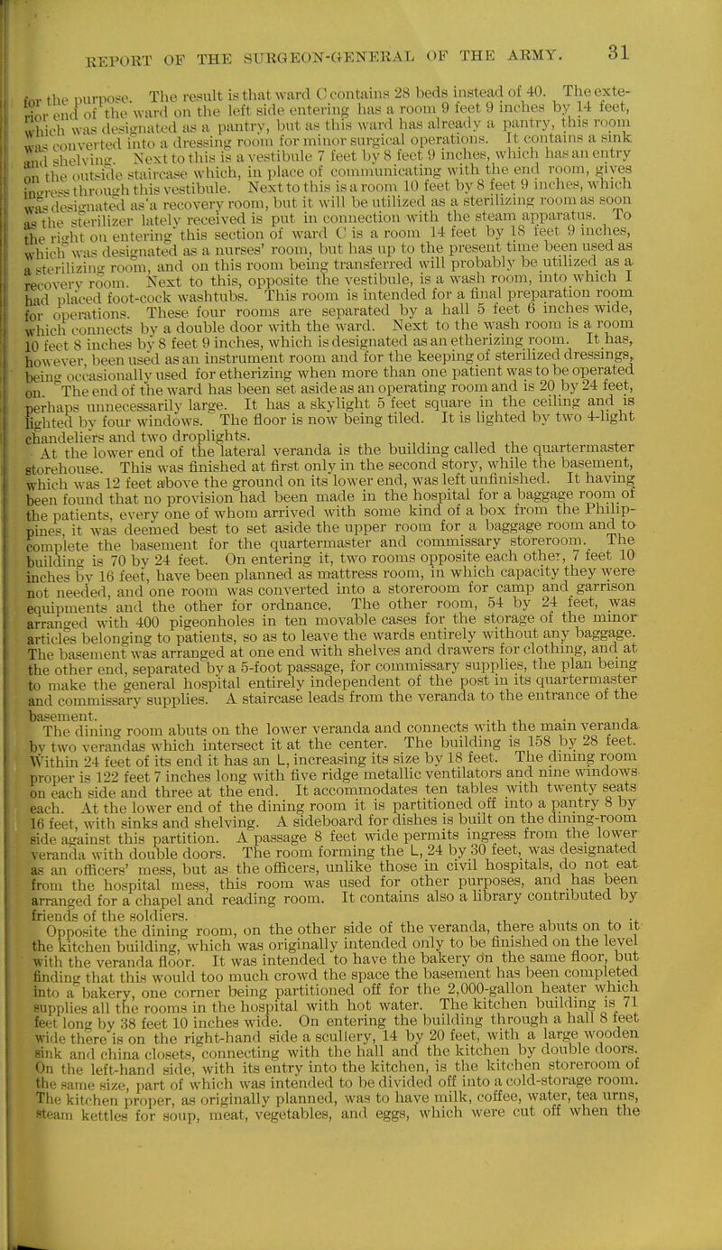 f«r thp Durpose. The result is that ward C contains 28 beds mstead of 40. The exte- Tnv end of the ward on the left side entering has a room 9 ieet 9 nicrhes by 14 teet, which wa« desi'niated as a pantrv, bnt as this ward has already a pantry, this room (Converted into a dressing? room for minor surgical operations. It contains a sink «m\ ^helvin- Next to this is a vestibule 7 feet by 8 feet 9 inches, which has an entry on the outside staircase which, in place of communicating with the end room, gives ino-re*'^ through this vestibule. Next to this is a room 10 feet by 8 feet 9 inches, which wa>^de*i''nated as'a recovery room, but it will be utilized as a sterihzing room as soon as the ferilizer lateh- received is put in connection with the steam apparatus. To ri'^ht on entering this section of ward C is a room 14 feet by 18 feet 9 inches, which was designated as a nurses' room, but has up to the present time been used as a «terilizinu- room, and on this room bemg transferred will probably be utilized as a recoverv room. Next to this, opposite the vestibule, is a wash room, into which I had placed foot-cock washtubs. This room is intended for a final preparation room for operations. These four rooms are separated by a hall 5 feet 6 inches wide, which connects by a double door with the ward. Next to the wash room is a room 10 feet 8 inches by 8 feet 9 inches, Avhich is designated as an etherizing room. It has, however been used as an instrument room and for the keeping of sterilized dressings, bein- occasionallv used for etherizing when more than one patient was to be operated on '^The end of the ward has been set aside as an operating room and is 20 by 24 feet, perhaps unnecessarily large. It has a skylight 5 feet square in the ceiling and is Ughted by four window^s. The floor is now being tiled. It is lighted by two 4-light chandeliers and two droplights. . , , ^ x . ■ At the low^er end of the lateral veranda is the building called the quartermaster storehouse This was finished at first only in the second story, while the basement, which was 12 feet above the ground on its lower end, was left unfinished. It havmg been found that no pro\asion had been made in the hospital for a baggage room ot the patients every one of whom arrived with some kind of a box from the Philip- pmes it was deemed best to set aside the upper room for a baggage room and to complete the basement for the quartermaster and commissary storeroom. The building is 70 by 24 feet. On entering it, two rooms opposite each other, 7 teet 10 mches bv 16 feet, have been planned as mattress room, in which capacity they were not needed and one room was converted into a storeroom for camp and garrison equipments' and the other for ordnance. The other room, 54 by 24 feet, was arrano-ed with 400 pigeonholes in ten movable cases for the storage of the minor articles belonging to patients, so as to leave the wards entirely without any baggage. The basement was arranged at one end with shelves and drawers for clothing, and at the other end, separated by a 5-foot passage, for commissary supplies, the plan being to make the general hospital entirely independent of the post m its quartermaster and commissary supphes. A staircase leads from the veranda to the entrance of the basement. . -^.i xi, • a The dining room abuts on the lower veranda and connects with the mam veranaa bv two verandas which intersect it at the center. The building is 158 by 28 feet. Within 24 feet of its end it has an L, increasing its size by 18 feet. The dming room proper is 122 feet 7 inches long with five ridge metallic ventilators and nine windows on each side and three at the end. It accommodates ten tables with twenty seats each. At the lower end of the dining room it is partitioned off into a pantry 8 by 16 feet, with sinks and shelving. A sideboard for dishes is built on the dmmg-room side against this partition. A passage 8 feet wide permits ingress from the lower veranda with double doors. The room forming the L, 24 by 30 feet, was designated as an officers' mess, but as the officers, unlike those m civd hospitals, do not eat from the hospital mess, this room was used for other purposes, and has been arranged for a chapel and reading room. It contains also a library contributed by friBncIs of the soldiers. Opposite the dining room, on the other side of the veranda, there abuts on to it the kitchen building, which was originally intended only to be finished on the level with the veranda floor. It was intended to have the bakery on the same floor, but finding that this would too much crowd the space the basement has been completed into a bakery, one corner being partitioned off for the 2,000-gallon heater which supplies all the rooms in the hospital with hot water. The kitchen building is 71 feet long by 38 feet 10 inches wide. On entering the building through a hall 8 feet wide there is on the right-hand side a scullery, 14 by 20 feet, with a large wooden sink and china closets,'connecting with the hall and the kitchen by double doors. On the left-hand side, with its entry into the kitchen, is the kitchen storeroom of the same size, part of which was intended to be divided off into a cold-storage room. Tlie kitchen proper, a.s originally planned, was to have milk, coffee, water, tea urns, steam kettles for soup, meat, vegetables, and eggs, which were cut off when the
