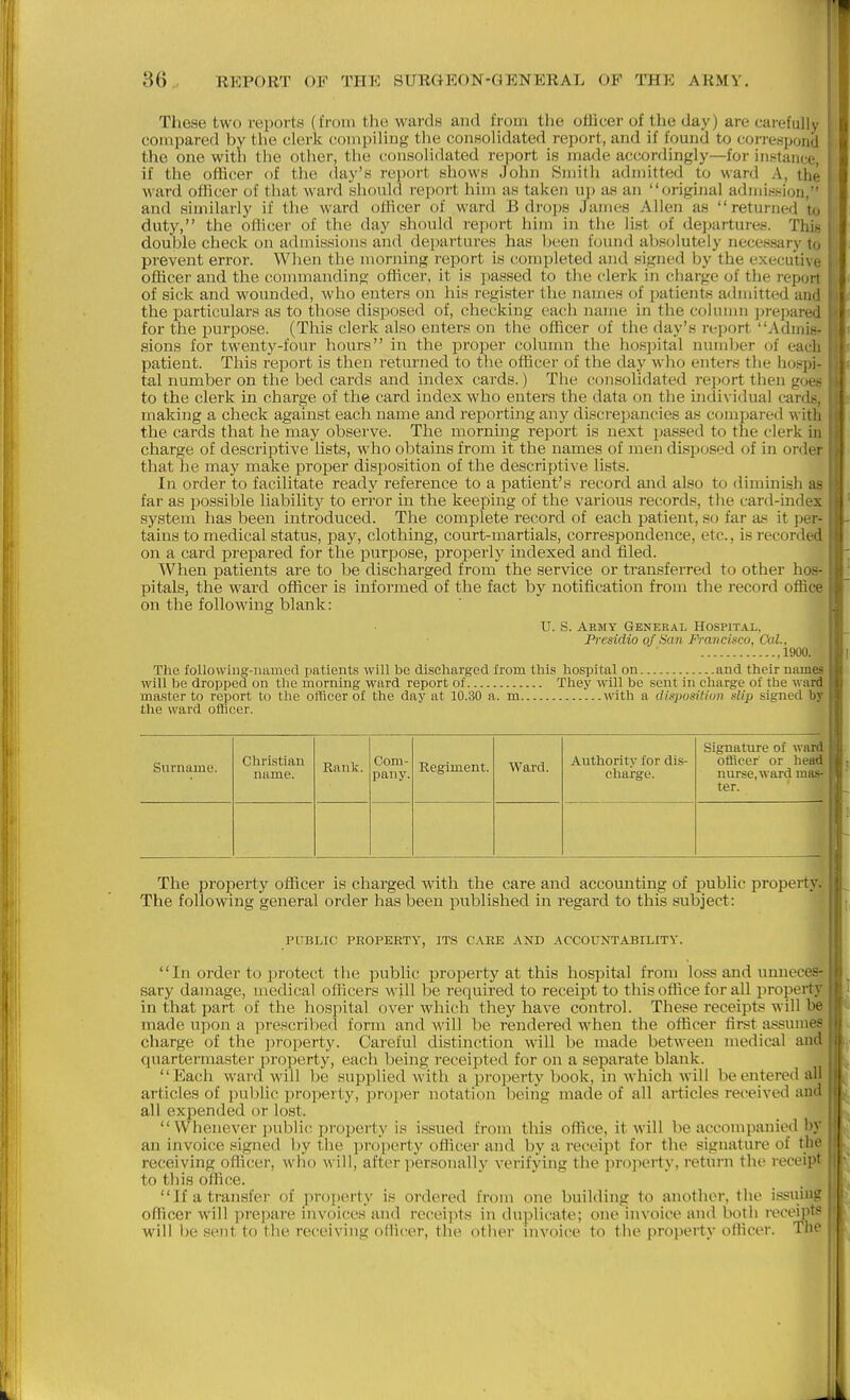 Tliese two reports (I'roin the wardH and from tlie oUicer of the day) are cai-eful]y compared by the clerk compiling the conHolidated report, and if found to correspond the one with the other, the consolidated report is made accordingly—for inKtance, if the officer of the day's re)>ort shows John Smith admitted to ward A, the ward officer of that ward should report him as taken up as an original admission, and similarly if the ward officer of ward B drops James Allen as returned to duty, the officer of the day should report him in the list of departures. This double check on admissions and departures has been found absolutely necessary to prevent error. When the morning report is completed and signed by the executive officer and the connnanding officer, it is passed to the clerk in charge of the report of sick and wounded, who enters on his register the names of patients admitted and the particulars as to those disposed of, checking each name in the column jirepared for the purpose. (This clerk also enters on the officer of the day's report Admis- sions for twenty-four hours in the proper colunm the ho.spital nundjer of each patient. This report is then returned to the officer of the daj'^ who enters the hospi- tal number on the bed cards and index cards.) Tlie consolidated re])ort then goes to the clerk in charge of the card index who enters the data on the indi\ idua] cards, making a check against each name and reporting any discrepancies as compared witli the cards that he may observe. The mornuig report is next passed to the clerk in charge of descriptive lists, who obtains from it the names of men disposed of in order that he may make proper disposition of the descriptive lists. In order to facilitate ready reference to a patient's record and also to diminish as far as i)ossible liability to error in the keeping of the various records, tlie card-mdex system has been introduced. The complete record of each patient, so far as it per- tains to medical status, paj^, clothing, court-martials, correspondence, etc., is recorded on a card prepared for the purpose, properly indexed and filed. When patients are to l)e discharged from the service or transferred to other hos- pitals, the ward officer is informed of the fact by notification from the record office on the following blank: U. S. Army General Hospital, Presidio of Snn Francisco, C'al., ,1900. The foUowing-iuimed patients will be discharged from this hospital on and their names will be dropped on tlie morning ward report of They will be sent in charge of the ward master to report to the officer ol the day at 10.30 a. m with a disposition slip signed by the ward officer. Surname. Christian name. Rank. Com- pany. Regiment. Ward. Authority for dis- charge. Signature of ward officer or head nurse, ward mas- ter. The property officer is charged with the care and accounting of public pi'operty. The following general order has been published in regard to this subject: PUBLIC PROPERTY, ITS C,\RE AND ACCOUNTABILITY. In order to protect the public property at this hospital from loss and unneces- sary damage, uiedical officers will be required to receipt to this office for all i>roperty in that part of the hospital over which they have control. These receipts will be made upon a prescribed form and will be rendered when the officer first assumes charge of the property. Careful distinction will be made between medical and quartermaster property, each being receipted for on a separate blank.  Each ward will be supplied with a property book, in which will be entered all articles of public property, pro])er notation being made of all articles received and i all expended or lost. _ I  Whenever ])ubli('i:)roperty is issued from this office, it will be accompanied by ' an invoice signed by the property officer and by a recicipt for the signature of the receiving oflicer, who will, after personally verifying the property, return the receipt to this office. If a transfer of property i.s ordered from one building to another, the issuing ■ officer will prepare invoices and receipts in duplicate; one invoice and both recei]>ts j will be sent to the receiving oMit'er, the otlier invoice to the projierty odicer. Tlic ;