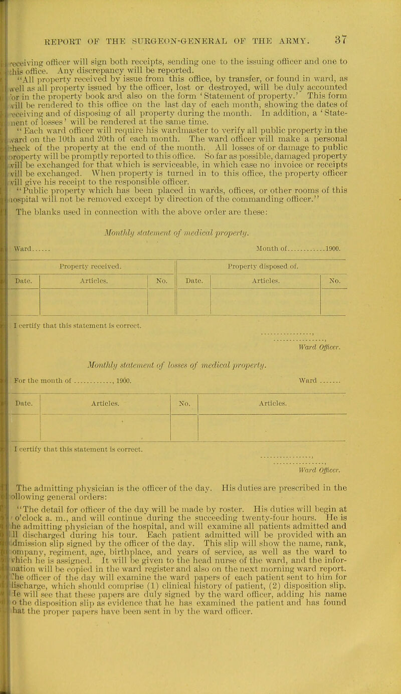 foeiving offioer will sign both receipts, sending one to the issuhig ofhcer and one to his office. Any discrepanc}^ will be reported. All ]iroperty received by issue from this office, by transfer, or found in ward, as M'll as all property issued by the officer, lost or destroyed, will be duly accounted 'V in the property book and also on the form 'Statement of property.' This form ill be rendered to this office on the last day of each month, showing the dates of reiving and of disposing of all property during the month. In addition, a ' State- cnt of losses' will be rendered at the same time. •'Each ward officer will require his wardmaster to verify all public property in the liird on the 10th and 20th of each month. The ward officer will make a personal heck of the property at the end of the month.. All losses of or damage to public Toperty will be promptly reported to this office. So far as possible, damaged property '. ill be exchanged for that which is serviceable, in which case no invoice or receipts \ ill be exchanged. When projierty is turned m to this office, the property officer \ ill give his receipt to the responsible officer. •'Public property which has been placed in wards, offices, or other rooms of this ispital will, not be removed except by direction of the commanding officer. The blanks used in connection with the above order are these: Monthly datement of medical property. Ward. Month of 1900. Property received. Date. Articles. No. Property disposed of. Date. Articles. No. I certifv that this statement is correct. Ward Officer. Monlhly statemeiil of I o.'^ses of medical jrroperiy. For the month of , 1900. Ward Date. Articles. No. Articles. I certify that this statement la correct. The admitting physician is the officer of the day. loUowing general orders: Ward Officer. His duties are prescribed in the The detail for officer of the day will be made by roster. His duties will begin at ' o'clock a. m., and will continue during the succeeding twenty-four hours. He is ihe admitting physician of the hospital, and will examine all patients admitted and .11 discharged during his tour. Each patient admitted will be provided with an Idmission slip signed by the officer of the day. This slip will show the name, rank, ompany, regiment, age, birthplace, and years of service, as well as the ward to yhich he is assigned. It will be given to the head nurse of the ward, and the infor- oation will be copied in the ward register and also on the next morning ward report. Che officer of the day will examine the ward papers of each patient sent to him for lischarge, which should comprise (1) clinical history of patient, (2) disposition slip. 3e will see that these papers are duly signed by the ward officer, adding his name 'O the disposition slip as evidence that he has examined the patient and has found nhat the proper papers have been sent in by the ward officer.