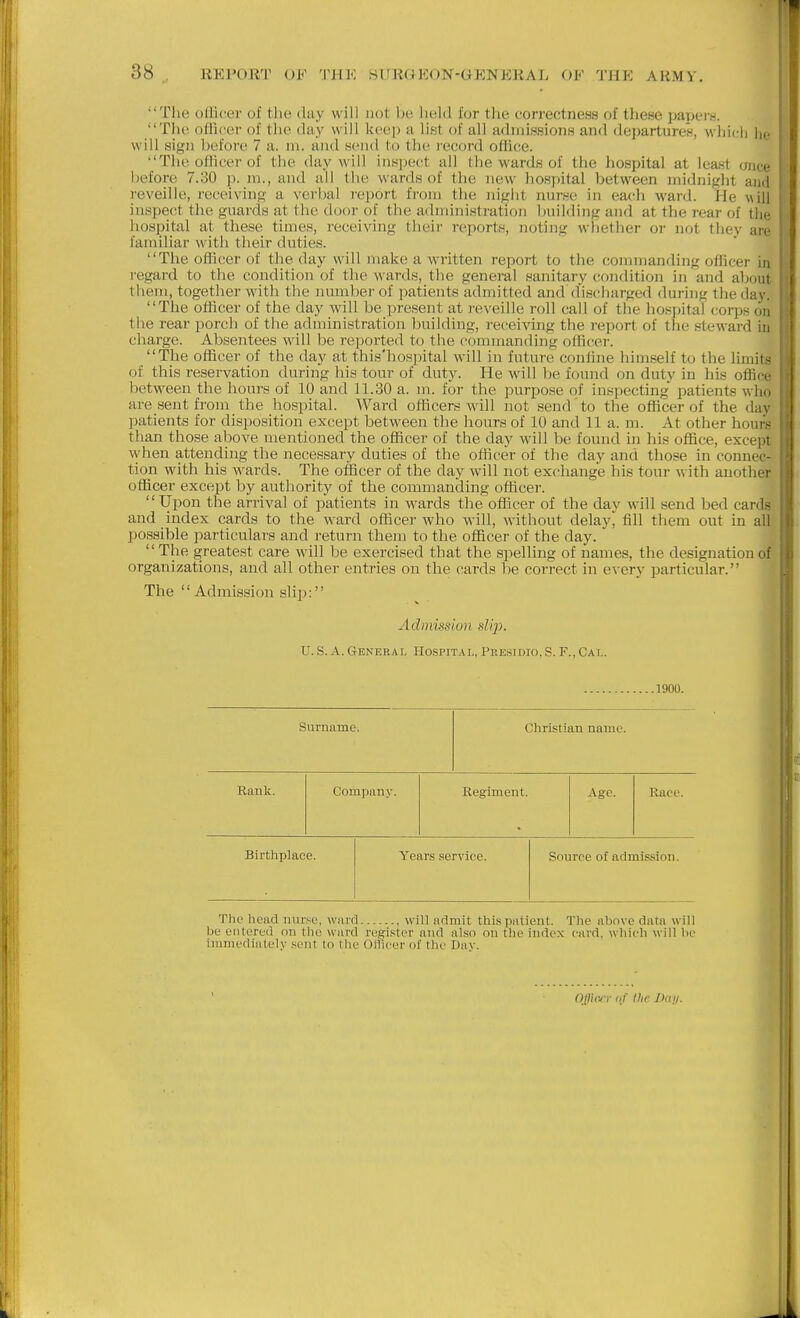 The oHicer of tlie dtiy will not be held for tiie correctncHS of these paperw. Tlie officer of tlie day will keep a list of all achnissions and departuren, wliich lie will sign before 7 a. m. and send to the record office. Tlie ofKcer of the day will inspect all the wards of the hospital at least once before 7.30 p. m., and all the wards of the new hospital between midnight and reveille, receiving a vei'bal report from the night nurse in each ward. He will inspect the guards at the door of the administration building and at the rear of the liospital at these times, receiving their reports, noting whether or not they are familiar with their duties. The oflicer of the day will make a written report to the conniianding officer in regard to the condition of the wards, the general sanitary condition in and about them, together with the number of patients admitted and discharged during the day. The officer of the day will be present at reveille roll call of the hospital coi-ps on the rear porch of the administration building, receiving the report of the steward iu charge. Absentees will be reported to the commanding officer. The officer of the day at this'hospital will in future confine himself to the limits of this reservation during his tour of duty. He will Ije found on duty in his office between the hours of 10 and 11.30 a. m. for the purpose of inspecting' patients who are sent from the hospital. Ward officers will not send to the officer of the day patients for disposition except between the hours of 10 and 11 a. m. At other hours than those above mentioned the officer of the day will be found in his office, except when attending the necessary duties of the officer of the day and those in connec- tion with his wards. The officer of the day will not exchange his tour mth another officer except by authority of the commanding officer. Upon the arrival of patients in wards the officer of the day will send bed cards and index cards to the ward officer who will, without delayj fill them out in all possible particulars and return them to the officer of the day. The greatest care will be exercised that the spelling of names, the designation of organizations, and all other entries on the cards be correct in every particular. The  Admission slip: Admission slip. U.S..\.Generar. I-Iospital, Presidio.S.F.,Cat.. 1900. Surname. Christian name. Rauk. Company. Regiment. Age. Ract'. Birthplace. Year.s service. Snuree of admi.ssion. The head nurse, ward will admit this patient. The above data will be entered on the ward regi.ster and also on the index card, which will be immediately .sent to the Otlicer of the Dav. 1 Officjr of the Jkiji.