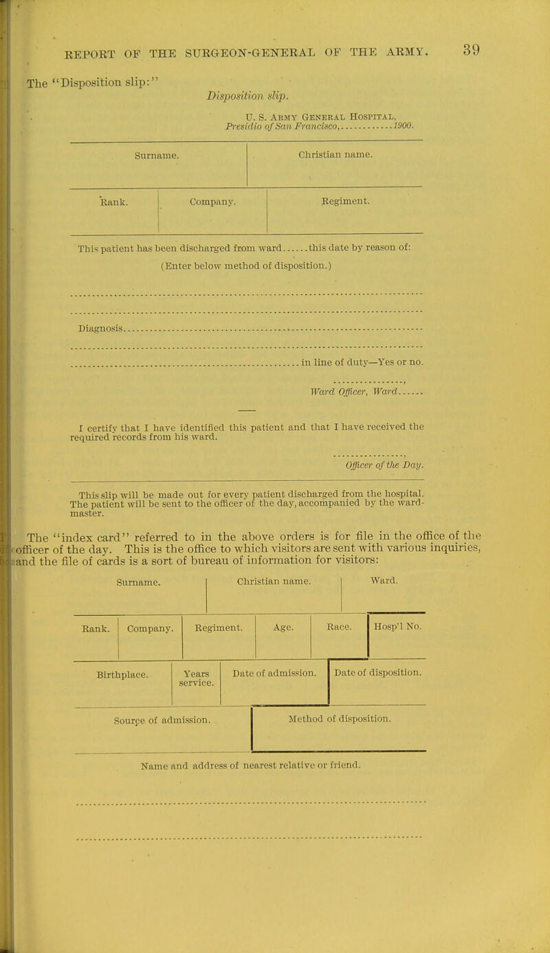The Disposition slip: Disposition slip. V. S. Army General Hospital, Presidio of San Francisco 1900. Surname. Christian name. Rank. Company. Regiment. This patient has been discharged from ward this date by reason of: (Enter below method of disposition.) Diagnosis in line of duty—Yes or no. Ward Officer, Ward I certify that I have identified this patient and that I have received the required records from his ward. Officer of tlie Day. This slip -will be made out for every patient discharged from the hospital. The patient will be sent to the oflacer of the day, accompanied by the ward- master. The index card referred to in the above orders is for file in the office of the officer of the day. This is the office to which visitors are sent with various inquiries, and the file of cards is a sort of bureau of information for visitors: Surname. Christian name. Ward. Rank. Company. Regiment. Age. Race. Hosp'l No. Birthplace. Years service. Date of admission. Date of disposition. Source of admission. Method of disposition. Name and address of nearest relative or friend.