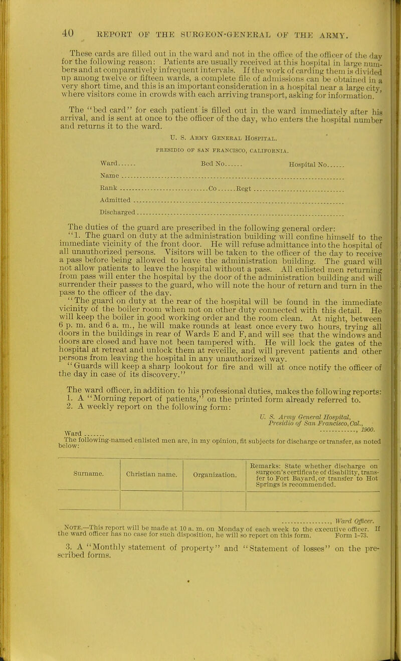 These cards are filled out in the ward and not in the office of the officer of the day for the following reason: Patients are usually received at this hospital in lar^e num- bers and at comitaratively infrequent intervals. If the work of carding them is divided up among twelve or fiftecji wai'ds, a complete file of adiuiw^'ionH can be obtained in a very short time, and this is an important consideration in a hospital near a large city where visitors come in crowds with each arriving transport, asking for information. ' The bed card for each patient is filled out in the ward immediately after his arrival, and is sent at once to the officer of the day, who enters the hospital number and retm-ns it to the ward. U. S. Army General Hospital. PRESIDIO OF SAN FRANCISCO, CALIFORNIA. Ward Bed No Haspital No Name , Rank Co Regt Admitted Discharged The duties of the guard are prescribed in the following general order: 1. The guard on duty at the administration building will confine him.«elf to the immediate vicinity of the front door. He will refuse admittance into the hospital of all unauthorized persons. Visitors will be taken to the officer of the day to receive a pass before being allowed to leave the administration building. The guard M ill not allow patients to leave the hospital without a pass. All enlisted men returning from pass will enter the hospital by the door of the administration building and wiW surrender their passes to the guard, who will note the hour of return and turn in the pass to the officer of the day.  The guard on duty at the rear of the hospital will be found in the immediate vicinity of the boiler room when not on other duty connected with this detail. He will keep the boiler in good working order and the room clean. At night, between 6 p. m. and 6 a. m., he will make rounds at least once every two hours, trying all doors in the buildings in rear of Wards E and F, and will see that the windows and doors are closed and have not been tampered with. He will lock the gates of the hospital at retreat and unlock them at reveille, and will prevent patients and other persons from leaving the hospital in any unauthorized way. Guards will keep a sharp lookout for fire and will at once notify the officer of the day in case of its discovery. The ward officer, in addition to his prof essional duties, makes the following reports: 1. A Morning report of patients, on the printed form already referred to. 2. A weekly report on the following form: U. S. Army General Hospital, Presidio of San Francisco, Cal., The following-named enlisted men are, in my opinion, fit subjects for discharge or transfer, as noted below: Surname. Christian name. Organization. Remarks: State whether discharge on surgeon's certificate of disability, tran.s- fer to Fort Bayard, or transfer to Hot Springs is recommended. , II ard Officer. Note.—This report will be made at 10 a. m. on Monday of each week to the executive officer. If the ward officer has no ease for such disposition, he will so report on this form. Form 1-73. 3. A Monthly statement of property and Statement of losses on the pre- scribed forms.