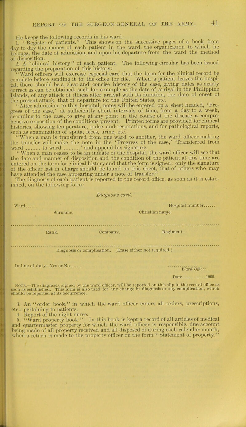 He keeps the following records in his ward: 1. Register of patients. This shows on the successive pages of a book from day to dav the names of each patient in the ward, the organization to which he belongs, the date of admission, and upon his departure from the ward the method of disposition. 2. A clinical history of each patient. The following circular has been issued regarding the preparation of this history: AVard officers will exercise especial care that the form for the clinical record be complete before sending it to the office for file. When a patient leaves the hospi- tal, there should be a clear and concise history of the case, giving dates as nearly correct as can be obtained, such for example as the date of arrival in the Philippine Islands, of any attack of illness after arrival with its duration, the date of onset of the present attack, that of departure for the United States, etc. After admission to this hospital, notes will be entered on a sheet headed, 'Pro- gress of the case,' at sufficiently short intervals of time, from a day to a week, according to the case, to give at any point in the course of the disease a compre- hensive exposition of the conditions present. Printed forms are provided for clinical histories, showing temperature, pulse, and respirations, and for pathological reports, t^uch as examination of sputa, feces, urine, etc. When a man is transferred from one ward to another, the ward officer making the transfer will make the note in the 'Progress of the case,' 'Transferred from ward to ward ,' and append his signature. When a man ceases to be an inmate of the hospital, the ward officer will see that the date and manner of disposition and the condition of the patient at this time are entered on the form for clinical history and that the form is signed; only the signature of the officer last in charge should be found on this sheet, that of others who may have attended the case appearing under a note of transfer. The diagnosis of each patient is reported to the record office, as soon as it is estab- ished, on the following form: Diagnosis card. Ward Hospital number Surname. Christian name. Rank. Company. Regiment. Diagnosis or complication. (Erase either not required.) In line of dutv—Yes or No Ward Officer. Date 1900. Mote.—The diagnosis, signed by the ward ofilicer, will be reported on this slip to the record office as .soon as established. This form is also used for any change in diagnosis or any complication, which should be reported at its occurrence. 3. An order book, in which the ward officer enters all orders, prescriptions, etc., pertaining to patients. 4. Report of the night nurse. 5. Ward property book. In this book is kept a record of all articles of medical and quartermaster property for which the ward officer is responsible, due account being made of all property received and all disposed of during each calendar month, when a return is made to the property officer on the form  Statement of property.