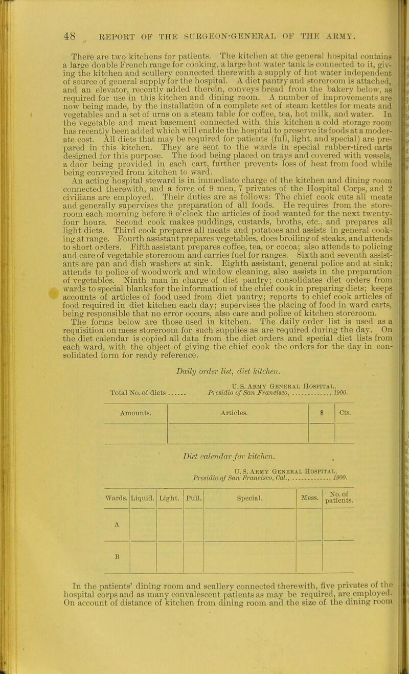 There are two kitchens for patients. The kitchen at the general hospital contaiiia a large double Frencli range for rooking, alargeliol- water tank is connected to it, giv- ing the kitchen and scullery connected tlierewitii a supply of hot water independent of source of general supply for the hospital. A diet pantry and storeroom is attached, and an elevator, recently added therein, conveys l)read fnjni the bakery below, as required for use in this kitchen and dining room. A number of improvements are. now being made, by the installation of a complete set of steam kettles for meats and I vegetables and a set of urns on a steam table for coffee, tea, hot milk, and water. In the vegetable and meat basement connected with this kitchen a cold storage room has recently been added which will enable the hos])ital to preserve its foods at a moder- ate cost. All diets that may be required for patients (full, light, and special) are pre- pared in this kitchen. They are sent to the wards in special rubber-tired carts designed for this purpose. The food being placed on trays and covered with vessels, a door being provided in each cart, further prevents loss of heat from food while being conveyed from kitchen to ward. An acting hospital steward is in immediate charge of the kitchen and dining room connected therewith, and a force of 9 men, 7 privates of the Hospital Corps, and 2 civilians are employed. Their duties are as follows: The chief cook cuts all meats and generally supervises the preparation of all foods. He requires from the store- room each morning before 9 o'clock the articles of food wanted for the next twenty- four hours. Second cook makes j)uddings, custards, broths, etc., and prepares all light diets. Third cook prepares all meats and potatoes and assists in general cook- ing at range. Fourth assistant prepares vegetables, does broiling of steaks, and attends to short orders. Fifth assistant prepares coffee, tea, or cocoa; also attends to policing and care of vegetable storeroom and carries fuel for ranges. Sixth and seventh assist- ants are pan and dish washers at sink. Eighth assistant, general police and at sink; attends to police of woodwork and window cleaning, also assists in the preparation of vegetables. Ninth man in charge of diet pantry; consolidates diet orders from wards to special blanks for the information of the chief cook in preparing diets; keeps accounts of articles of food used from diet pantry; reports to chief cook articles of food required in diet kitchen each day; supervises the placing of food in ward carts, being responsible that no error occurs, also care and police of kitchen storeroom. ; The forms below are those used in kitchen. The dailj^ order list is used as a l requisition on mess storeroom for such supplies as are required during the day. On f the diet calendar is copied all data from the diet orders and special diet lists from ' each ward, with the object of giving the chief cook the orders for the day in con- solidated form for ready reference. Daily order list, diet kitchen. U.S.Army General Hospital, Total No. of diets Presidio of San Francisco, 1900. Amounts. Articles. S Cts. Diet calendar for kitchen. U. S. Army General Hospital, Presidio of San Francisco, Cal, , 1900. Wards. Liquid. Light. Full. Special. Mess. No. of patients. A B In the patients' dining room and scullery connected therewith, five privates of the hospital corps and as many convalescent patients as may be required, are employed. On account of distance of kitchen from dining room and the size of the dining room L