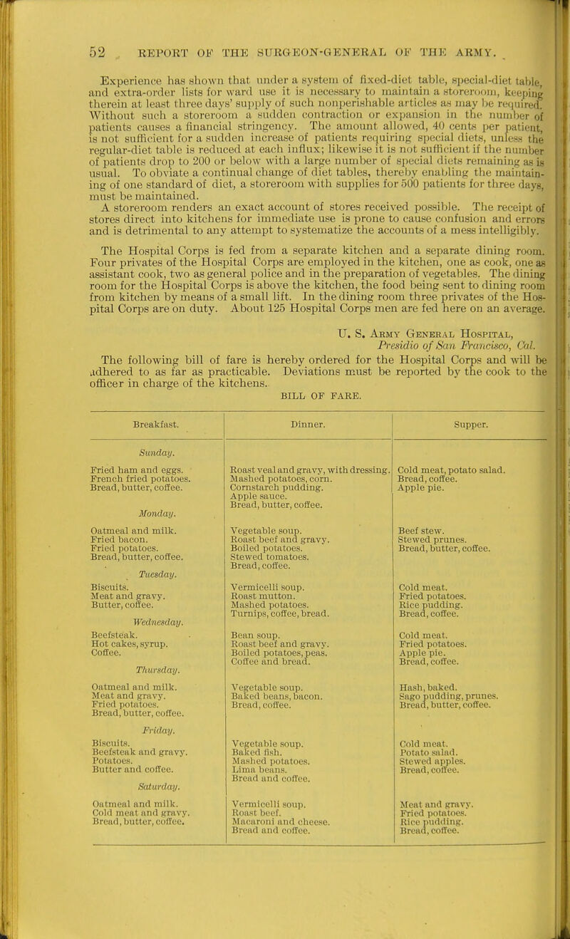 Experience has shown that under a system of fixed-diet table, special-diet taljle and extra-order lists for ward use it is necessary to maintain a storeroom, keeping therein at least three days' supply of such nonperishable articles as may l)e required. Without such a storeroom a sudden contraction or expansion in the number of patients causes a financial stringency. The amount allowed, 40 cents per patient, is not sufficient for a sudden increase of patients requiring special diets, unless the regular-diet table is reduced at each influx; likewise it is not sufficient if the number of patients drop to 200 or below with a large number of special diets remaining as is usual. To obviate a continual change of diet tables, thereby enabling the maintain- ing of one standard of diet, a storeroom with supplies for 500 patients for three days, must be maintained. A storeroom renders an exact account of stores received possiijle. The receipt of stores direct into kitchens for immediate use is prone to cause confusion and errors and is detrimental to any attempt to systematize the accounts of a mess intelligibly. The Hospital Corps is fed from a separate kitchen and a separate dining room. Four privates of the Hospital Corps are employed in the kitchen, one a.s cook, one as assistant cook, two as general police and in the preparation of vegetables. The dining room for the Hospital Corps is above the kitchen, the food being sent to dining room from kitchen by means of a small lift. In the dining room three privates of the Hos- pital Corps are on duty. About 125 Hospital Corps men are fed here on an average. U. S. Aemy General Hospital, Presidio of San Francisco, Cal. The following bill of fare is hereby ordered for the Hospital Corps and will be adhered to as far as practicable. Deviations must be reported bj' the cook to the officer in charge of the kitchens. BILL OF FARE. Breakfast. Dinner. Sunday. Fried ham and eggs. French fried potatoes. Bread, butter, coffee. Monday. Oatmeal and milk. Pried bacon. Fried potatoes. Bread, butter, coffee. Tuesday. Biscuits. Meat and gravy. Butter, coffee. Wednesday. Beefsteak. Hot cakes, syrup. CofEee. Thursday. Oatmeal and milk. Meat and gravy. Fried potatoes. Bread, butter, coffee. Friday. Biscuits. Beefsteak and gravy. Potatoes. Butter and coffee. Saturday. Oatmeal and milk. Cold meat and gravy. Bread, butter, coffee. Roast veal and gravy, with dressing. Mashed potatoes, corn. Cornstarch pudding. Apple sauce. Bread, butter, coffee. Vegetable soup. Roast beef and gravy. Boiled potatoes. Stewed tomatoes. Bread, coffee. Vermicelli soup. Roast mutton. Mashed potatoes. Turnips, coffee, bread. Bean soup. Roast beef and gravy. Boiled potatoes, peas. Coffee and bread. Vegetable soup. Baked beans, bacon. Bread, coffee. Vegetable soup. Baked fi.sh. Mushed potatoes. Lima beans. Bread and coffee. Vermicelli soup. Roast beef. Mac^aroni and cheese. Bread and cofloe. Cold meat, potato salad. Bread, coffee. Apple pie. Beef stew. Stewed prunes. Bread, butter, coffee. Cold meat. Fried potatoes. Rice pudding. Bread, coffee. Cold meat. Fried potatoes. Apple pie. Bread, coffee. Hash, baked. Sago pudding, prunes. Bread, butter, coffee. Cold meat. Potato salad. Stewed apples. Bread, coffee. Meat and gravy. Fried potatoes. Rice nudding. Bread, coffee.