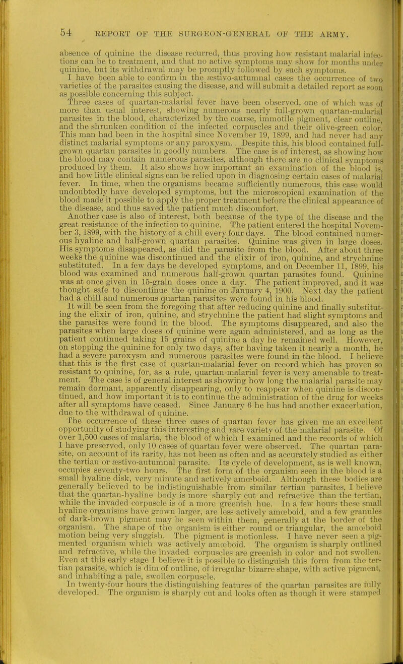 absence of quinine the disease recurred, thus proving how resistant malarial infec- tion>s can be to treatment, and that no active Hymptomw may hIiow for lllontil^^ luider quinine, but its withdrawal may be promptly followed by such symjjtoms. | I have been able to confirm m the iestivo-autunmal ca-ses the (jccurreuce of two varieties of the parasites causing the disease, and will submit a detailed report an soon as possible concerning this subject. Three cases of quartan-malarial fever have been obser\'ed, one of which was of more than usual interest, showing numerous nearly full-grown quartan-malarial parasites in the blood, characterized by the coarse, immotile pigment, clear outline, and the shrunken condition of the infected corpuscles and their olive-green color! This man had been in the hospital since November 19, 1899, and had never had any distinct malarial symptoms or any jDaroxysm. Despite this, his blood contained full- grown quartan parasites in goodly numbers. The case is of iiiterest, as showing how the blood may contain numerous parasites, although there are no clinical symptoms produced by them. It also shows how important an examination of the blood is, and how little clinical signs can be relied upon in diagnosing certain cases of malarial fever. In time, when the organisms became sufficiently numerous, this case would undoubtedly have developed symptoms, but the microscopical examination of the blood made it possible to apply the proper treatment before the clinical appearance of the disease, and thus saved the patient much discomfort. Another case is also of interest, both because of the type of the disease and the great resistance of the infection to quinine. The patient entered the hospital Novem- ber 3,1899, with the history of a chill every four days. The blood contauaed numer- ous hyaline and half-grown quartan parasites. Quinine was given in large doses. His symptoms disappeared, as did the parasite from the blood. After about three weeks the quinine was discontinued and the elixir of iron, quinine, and strychnine substituted. In a few days he developed symptoms, and on December 11, 1899, his blood was exammed and numerous half-grown quartan parasites fomid. Quinine was at once given in 15-grain doses once a day. The patient improved, and it was thought safe to discontinue the quinine on January 4, 1900. Next day the patient had a chill and numerous quartan parasites were fomad in his blood. It will be seen from the foregoing that after reducing quinine and finally substitut- ing the elixir of iron, quinine, and strychnine the patient had slight symptoms and the parasites were found in the blood. The symptoms disappeared, and also the parasites when large doses of quinine were again administered, and as long as the ■ patient continued taking 15 grains of quinine a day he remained well. However, on stopping the quinine for only two days, after having taken it nearly a month, he had a severe paroxysm and numerous parasites were found m the blood. I beheve that this is the first case of quartan-malarial fever on record which has proven so resistant to quinine, for, as a rule, quartan-malarial fever is very amenable to treat- ment. The case is of general interest as showing how long the malarial parasite may remain dormant, apparently disappearing, only to reappear when quinine is discon- ' tinned, and how important it is to continue the administration of the drug for weeks ' after all symptoms have ceased. Since January 6 he has had another exaeerlnation, due to the withdrawal of quinine. i The occurrence of these three cases of quartan fever has given me an excellent i' opportunity of studying this interesting and rare variety of the malarial ^larasite. Of over 1,500 cases of malaria, the blood of which I examined and the records of which I have preserved, only 10 cases of quartan fever were observed. The quartan ]iara- site, on account of its rarity, has not been as often and as accurately studied as either the tertian or oestivo-autumnal parasite. Its cycle of developn)entj as is well known, occupies seventy-two hours. The first form of the organism seen in the blood is a small hyaline disk, very minute and actively ama4')oid. Although these bodies are generally believed to be indistinguishable from similar tertian parasites, I believe that the quartan-hyaline body is more sharply cut and refractive than the tertian, while the invaded corpuscle is of a more greenish hue. In a few hours these small hyaline organisms have grown larger, are less actively amccboid, and a few granules of dark-brown pigment may be seen within them, 'generally at the border of the organism. The shape of the organism is either round or triangular, the amtvboid motion being very sluggish. The pigment is motionless. I have never seen a pig- mented organism which was actively amceboid. The organism is sharply outlined and refractive, while the invaded corpuscles are greenish'in color and not swollen. Even at this early stage I believe it is possible to distinguish this form from the ter- tian parasite, which is dim of outline, of irregular bizarre shape, with active pigment, and mhabiting a pale, swollen corpuscle. In twenty-four hours the distinguishing features of the quartan parasites are fully developed. The organism is sharply cut and looks often as though it were stamped