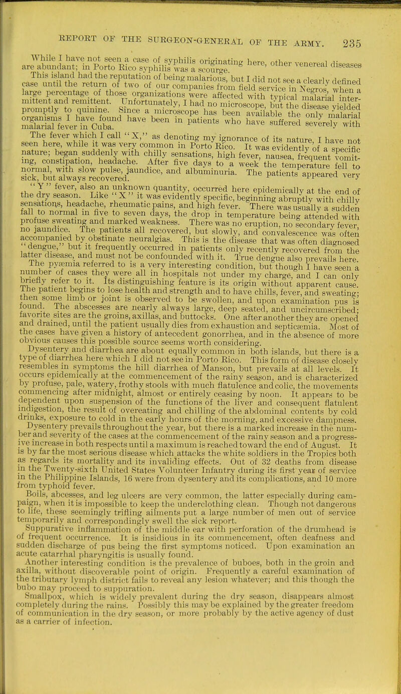 While I have not seen a case of syphilis originating here, other venereal diseases are abundant; in Porto Rico s^'philis was a scourge venereal aiseases This island had the reputation of being malarious,'but I did not see a clearly defined case untilthe return of two of our companies from field servicefnNXs when a large percentage of those organizations were affected with typkal mfil fnter mittent and remittent. Unfortunately, I had no microscope, but the hsease vieWed promptly to qmnme. Since a microscope has been avlilable the nSlarial The fever which I call X, as denoting my ignorance of its nature, I have not seen here, while it was very common in Porto Rico. It was evidenth^of a spedfic nature; began suddenly with chilly sensations, high fever, nausea, frmuent voSit- mg, constipation, headache. After five days to\ week the teiipera?u?e eT to ZKtt^:LfZZi^^^^^^^^^ Patients^ppearef^r*? - Y  iever, also an unknown quantity, occurred here epidemically at the end of the dry season Like X  it was evidently specific, beginning abruptly with cMlv sensatiOAS, headache, rheumatic pams, and high fever. There was usually a sudden fall to normal in five to seven days, the drop in temperature being attended with protuse sweating and marked weakness. There was no eruption, no secondary fever no jaundice The patients all recovered, but slowly, and convalescence was often accompanied by obstmate neuralgias. This is the disease that was often diagnosed dengue, but it frequently occurred m patients only recently recovered from the latter disease, and must not be confounded with it. True dengue also prevails here The pyaemia referred to is a very interesting condition, but though I have seen a number of cases they were all in hospitals not under my charge, and I can only briefly reier to it. Its distinguishing feature is its origin without apparent cause, ihe patient begins to lose health and strength and to have chills, fever, and sweating- then some hmb or joint is observed to be swollen, and upon examination pus is lound ihe abscesses are nearly always large, deep seated, and uncircumscribed; tavorite sites are the groms, axillas, and buttocks. One after another they are opened and drained, until the patient usually dies from exhaustion and septicsemia. Most of the cases have given a history of antecedent gonorrhea, and in the absence of more obvious causes this possible source seems worth considering. Dysentery and diarrhea are about equally common in both islands, but there is a type of diarrhea here which I did not see in Porto Rico. This form of disease closely resembles in symptoms the hill diarrhea of Manson, but prevails at all levels. It occurs epidemically at the commencement of the rainy season, and is characterized by profuse, pale, watery, frothy stools with much flatulence andcoHc, the movements commencing after midnight, almost or entirely ceasing by noon. It appears to be dependent upon suspension of the functions of the liver and consequent flatulent indigestion, the result of overeating and chilling of the abdominal contents by cold drinks, exposure to cold in the early hours of the morning, and excessive dampness. Dysentery prevails throughout the year, but there is a marked increase in the num- ber and severity of the cases at the commencement of the rainy season and a progress- ive increase in both respects until a maximum is reached toward the end of August. It IS by far the most serious disease which attacks the white soldiers in the Tropics both as regards its mortality and its invaliding effects. Out of 32 deaths from disease in the Twenty-sixth United States Volunteer Infantry during its first year of service in the Philippine Islands, 16 were from dysentery audits complications, and 10 more from typhoid fever. Boils, abcesses, and leg ulcers are very common, the latter especially during cam- paijgn, when it is impossible to keep the underclothing clean. Though not dangerous to life, these seemingly trifling ailments put a large number of men out of service temporarily and correspondingly swell the sick report. Suppurative inflammation of the middle ear with jierforation of the drumhead is of frequent occurrence. It is insidious in its commencement, often deafness and sudden discharge of pus being the first symptoms noticed. Upon examination an acute catarrhal pharyngitis is usually found. Another interesting condition is the prevalence of buboes, both in the groin and axilla, without disctoverable point of origin. Frequently a careful examination of the tributary lymph distritrt fails to reveal any lesion whatever; and this though the bubo may [)roceed to sup|)uration. Smallpox, which is widely prevalent during the dry season, disappears almost completely during the rains. Possibly this may be explained by the greater freedom of communication in the dry season, or more probably by the active agency of dust as a carrier of infection.