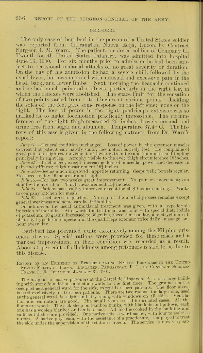 BERI-BERI. The only case of beri-beri in the person of a United States soldier was reported from Carranglan, Nueva Ecija, Luzon, by Contract Surgeon ,7. M. Ward. The patient, a colored soldier of Compan}^ G, Tvventh-fourth United States Infantry, was admitted into hospital June 16, 1900. For six months pi'ior to admission he had been sub- ject to occasional malarial attacks of no great severit}'' or duration. On the day of his admission he had a severe chill, followed hy the usual fever, but accompanied with unusual and excessive pain in the head, back, and lower limbs. Next morning the headache continued and he had much pain and stiffness, particularly in the right leg, in which the reflexes were abolished. The space limit for the sensation of two points varied from 4 to 6 inches at various points. Tickling the soles of the feet gave some response on the left side; none on the right. The loss of power in the right quadriceps extensor was so marked as to make locomotion practically impossible. The circum- ference of the right thigh measured 20 inches; bowels normal and urine free from sugar and albumen. Temperature 37.4° C. The his- tory of this case is given in the following extracts from Dr. Ward's report: June 20.—General condition unchanged. Loss of power in the extensor muscles so great that patient can hardly stand; locomotion entirely lost. He complains of great pain on slightest movement of lower extremities and numbness and tinglmg principally in right leg. Atrophy visible to the eye; thigh circumference 18 inches. Jxme 25.—Unchanged, except increasing loss of muscular power and decrease in pain and stiffness; thigli measurement 16f inches. June SO.—Seems much improved; appetite returning; sleeps well; bowels regular. Measured to-day 16 inches around thigh. July 15.—For last two weeks great improvement. No pain on movement; can stand without crutch. Thigh measurement 15| inches. July 25.—Patient has steadily improved except for slight iodism one day. Walks to company kitchen for meals. July 27.—Discharged to quarters. No sign of the morbid process remains except general weakness and some cardiac irritability. On admission the usual antimalarial treatment was given, with a hypodermic injection of morphia. Afterwards the treatment was tonic with special diet; iodide of potassium, 10 grains, increased to 30 grains, three times a day, and strychnia sul- phate by hypodermic injection in the quadriceps extensor twice daily; massage one hour every day, Beri-beri has prevailed quite extensively among the Filipino pris- oners of war. Special rations were provided for these cases and a marked improvement in their condition was recorded as a result. About 50 per cent of all sickness among prisoners is said to be due to this disease. E.EP0ET OF AN EPIDEMIC OF BbRI-BEEI AMONG NATIVE PeISONEES IN THE UnITED States Militaey Prison, Lingayen, Pangasinan, P. I., by Conteact Suegeon Feank L. R. Tetamore, Januaey 31, 1901. The hospital for native prisoners at the Carcel de Lingayen, P. I., is a large build- ing with stone foundations and stone walls to the first floor. The ground floor is occupied as a general ward for the sick, except beri-beri patients. The floor above is used exclusively for beri-beri patients. There are two rooms; the large one, used as the general ward, is a light and airy room, with windows on all sides. Ventila- tion and sanitation are good. The small room is used for isolated cases. All the floors are wood. The sick sleep on bamboo bunks, with blankets and pillows; each one has a woolen blanket or bamboo mat. All food is cooked in the buildnig and sufficient dishes are provided. One native acts as wardmaster, with four to assist as nurses. A native physician, with tlie assistance of a practieante, is employed to treat the sick under the supervision of the station surgeon. The service is now very sat-
