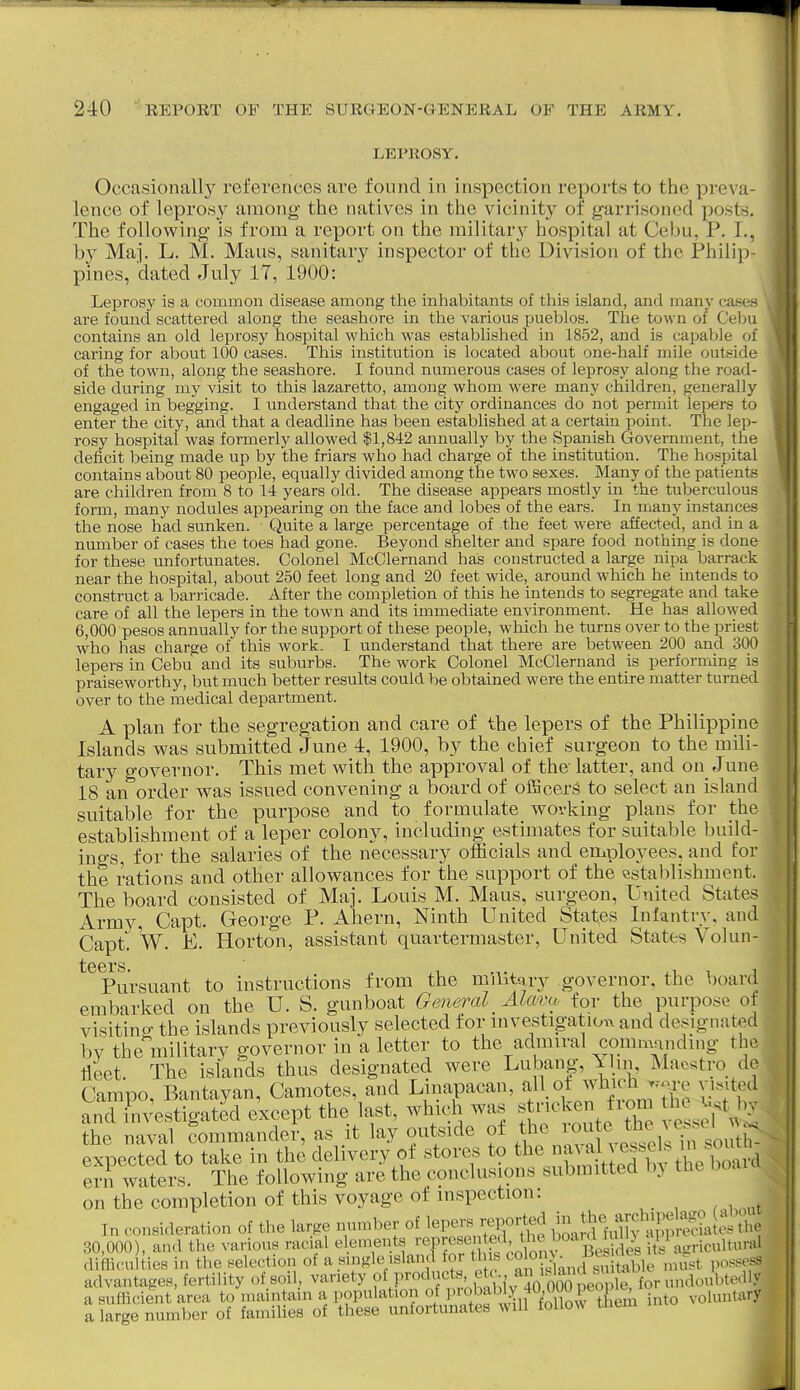 LEPROSY, Occasionall}^ references are found in inspection reports to the preva- lence of lepros}^ among the natives in the vicinit}^ of garrisoned posts. The following is from a report on the militar}'^ hospital at Cebu, P. I., by Maj. L. M. Maus, sanitary inspector of the Division of the Philip- pines, dated July 17, 1900: Leprosy is a common disease among the inhabitants of this island, and many cii > - are found scattered along the seashore in the various pueblos. The town of Cebu contains an old leprosy hospital which was established in 1852, and is capable of caring for about 100 cases. This institution is located about one-half mile outside of the town, along the seashore. I found numerous cases of leprosy along the road- side during my visit to this lazaretto, among whom were many children, generally engaged in begging. I understand that the city ordinances do not permit lepers to enter the city, and that a deadline has been established at a certain point. The lep- rosy hospital was formerly allowed $1,842 annually by the Spanish Government, the deficit being made up by the friars who had charge of the institution. The hospital contains about 80 people, equally divided among the two sexes. Many of the patients are children from 8 to 14 years old. The disease appears mostly in the tuberculous form, many nodules appearing on the face and lobes of the ears. In many instances the nose had sunken. Quite a large percentage of the feet were affected, and in a nmnber of cases the toes had gone. Beyond shelter and spare food nothing is done for these unfortunates. Colonel McClernand has constructed a large nipa barrack near the hospital, about 250 feet long and 20 feet wide, around W'hich he intend.« to construct a barricade. After the completion of this he mtends to segregate and take care of all the lepers in the town and its immediate environment. He has allowed 6,000 pesos annually for the support of these people, which he turns over to the priest who has charge of this work. I understand that there are between 200 and 300 lepers in Cebu and its suburbs. The work Colonel McClernand is performing is praiseworthy, but much better results could be obtained were the entire matter turned over to the medical department. A plan for the segregation and care of the lepers of the Philippine Islands was submitted June 4, 1900, by the chief surgeon to the mili- tary governor. This met with the approval of the latter, and on June 18 an order was issued convening a board of oiBcerS to select an island suitable for the purpose and to formulate working plans for the establishment of a leper colony, including estimates for suitable build- ings, for the salaries of the necessary officials and employees, and for the rations and other allowances for the support of the establishment. The board consisted of Maj. Louis M. Maus, surg-eon. United States Army, Capt. George P. Ahern, Ninth United States Infantry, and Capt. W. E. Horton, assistant quartermaster, United States Volun- Pursuant to instructions from the milltqiy governor, the board embarked on the U. S. gunboat General Alcmv for the purpose ot visiting the islands previously selected for investigation^ and de.^ignated bv the military governor in a letter to the admiral commnndmg the tlLt. The islands thus designated were Luba^g,^ ii^ ^l^S.fj Expected to take in the delivery of stores to ^^^^^^^^^^A ern waters. The following are the conclusions submitted b} tlie on the completion of this voyage of inspection: In consideration of the large number of ^-^^^^^ ^^J^^^^^^^^ 30,000), and the various racial e ements ''^P^f/ P^'^^ i//agricultural difficulties in the selection of a smgle island for th s « ^> J'^^Xble must possess advantages, fertility of soil, variety o^^'^^'V'nvoltbiv 40 So peS^ a sufficient area to maintain a population of into voluntary a large number of families of these unfortunates will follow tuem