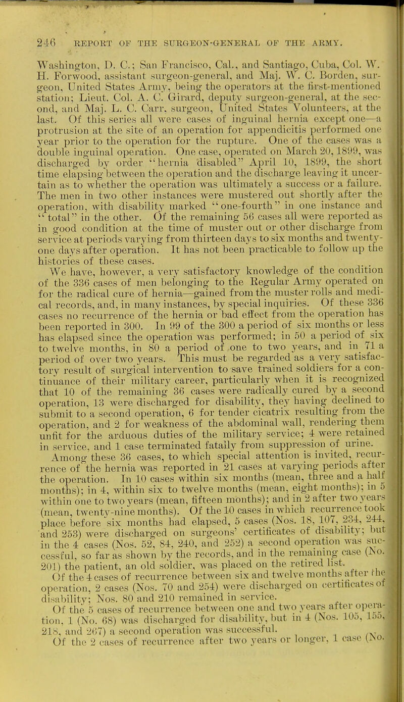 Washington, 1). C.; Sun Francisco, Cal., and Santiago, Cuba, Col. W. H. Forwood, assistant surgeon-general, and Maj. W. C. Borden, sur- geon, United States Aruiy, being the operators at the fii'st-mentioned station; Lieut. Col. A. C. Girard, deputy surgeon-general, at the sec- ond, and Maj. L. C. Carr. surgeon, United States Volunteers, at the last. Of this series all were cases of inguinal hernia except one—a protrusion at the site of an operation for appendicitis performed one year prior to the operation for the rupture. One of the cases was a double inguinal operation. One case, operated on March 20,1899, was discharged by order hernia disabled April 10, 1899, the short time elapsing between the operation and the discharge leaving it uncer- tain as to whether the operation was ultimatel};' a success or a failure. The men in two other instances were mustered out shortly after the operation, with disability marked one-fourth in one instance and  total in the other. Of the remaining 56 cases all were reported as in good condition at the time of muster out or other discharge from service at periods varying from thirteen days to six months and twenty- one days after operation. It has not been practicable to follow up the histories of these cases. We have, however, a very satisfactory knowledge of the condition of the 336 cases of men belonging to the Regular Army operated on for the radical cure of hernia—gained from the muster rolls and medi- cal records, and, in many instances, by special inquiries. Of these 336 cases no recurrence of the hernia or bad effect from the operation has been reported in 300. In 99 of the 300 a period of six months or less has elapsed since the operation was performed; in 50 a period of^six to twelve months, in 80 a period of one to two years, and in 71 a period of over two years. This must be regarded as a very satisfac- tory result of surgical intervention to save trained soldiers for a con- tinuance of their military career, particularly when it is recognized that 10 of the remaining 36 cases were radically cured by a second operation, 13 were discharged for disability, they having declined to submit to a second operation, 6 for tender cicatrix resulting from the operation, and 2 for weakness of the abdominal wall, rendermg them unfit for the arduous duties of the military service; 4 were retamed in service, and 1 case terminated fatally from suppression of urine. Among these 36 cases, to which special attention is invited, recur- rence of the hernia was reported in 21 cases at varying periods after (mean, twenty-nine months). Of the 10 cases in which recurrence took place before six months had elapsed, 5 cases (Nos. 18, 107, 234, 244. and 253) were discharged on surgeons' certificates of disability; but in the 4 cases (Nos. 52, 84, 240, and 252) a second operation was suc- cessful, so far as shown by the records, and in the remaining case (^o. 201) the patient, an old soldier, was placed on the retired list. Of the 4 cases of recurrence between six and twelve months after nie operation, 2 cases (Nos. 70 and 254) were discharged on certificates ot disability; Nos. 80 and 210 remained in service. Of the 5 cases of recurrence between one and two years after opera- tion, 1 (No. 68) was discharged for disability, but in 4 (Nos. lOo, 15o, 218, and 267) a second operation was successful. Of the 2 cases of recurrence after two years or longer, 1 case {i\o.