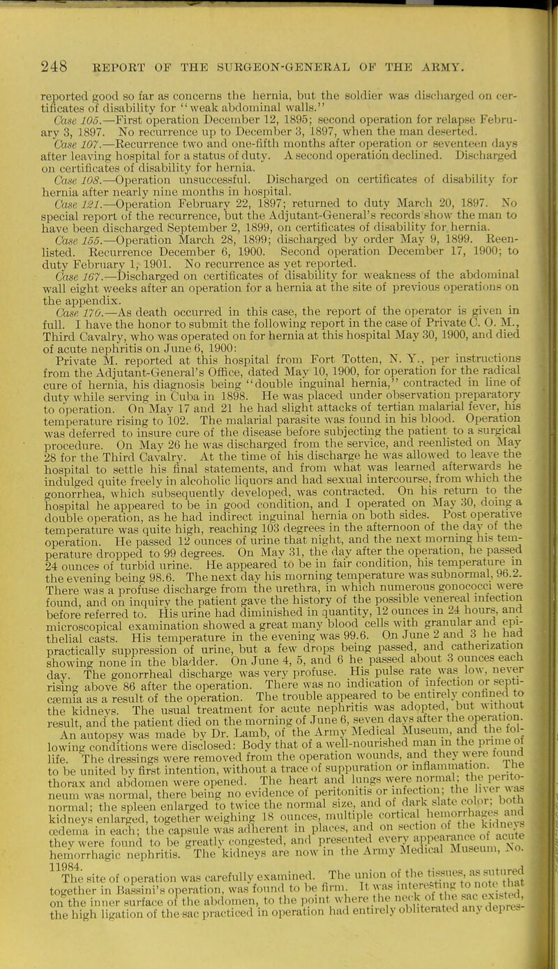 reported good so far as concerns the liernia, but the soldier waa discharged on cer- tificates of disabiUty for  weak abdominal walls. Case 105.—First opei'ation December 12, 1895; second operation for relapse Febru- ary 3, 1897. No recurrence up to December 3, 1897, when the man deserted. Case 107.—Recurrence two and one-fifth months after operation or seventeen days after leaving hospital for a status of duty. A second operation declined. Discharged on certificates of disability for hernia. Cast' 108.—Operation unsuccessful. Discharged on certificates of disability for hernia after nearly nine months in hospital. Case Operation February 22, 1897; returned to duty March 20, 1897. No special report of the recurrence, but the Adjutant-General's records show the man to have been discharged Septeuiber 2, 1899, on certificates of disability for hernia. Case i55.—Operation March 28, 1899; discharged by order May 9, 1899. Reen- listed. Recurrence December 6, 1900. Second operation Decemt)er 17, 1900; to duty February 1, 1901. No recurrence as yet reported. Case 167.—Discharged on certificates of disabihty for weakness of the abdominal wall eight v/eeks after an operation for a hernia at the site of previous operations on the appendix. Case 170.—As death occurred in this case, the report of the operator is gi\'en in full. I have the honor to submit the following report in the case of Private C. 0. M., Third Cavalry, who was operated on for hernia at this hospital May 30, 1900, and died of acute nephritis on June 6, 1900: Private M. reported at this hospital from Fort Totten, N. Y., per instructions from the Adjutant-General's Ofiice, dated May 10, 1900, for operation for the radical cure of hernia, his diagnosis being double inguinal hernia, contracted in line of duty while serving in Cuba in 1898. He was placed under observation preparatory to operation. Oa Mav 17 and 21 he had slight attacks of tertian malarial fever, his temperature rising to 102. The malarial parasite was found in his blood. Opera1.ion was deferred to insure cure of the disease before subjecting the patient to a surgical procedure. On May 26 he was discharged from the service, and reenlisted on i\Iay 28 for the Third Cavalry. At the time of his discharge he was allowed to leave the hospital to settle his final statements, and from what was learned afterwards he indulged quite freely in alcoholic liquors and had sexual intercourse, from which the gonorrhea, which subsequently developed, was contracted. On his return to the hospital he appeared to be in good condition, and I operated on May 30, doing a double operation, as he had indirect inguinal hernia on both sides. Post operative temperature was quite high, reaching 103 degrees in the afternoon of the day of the operation. He passed 12 ounces of urine that night, and the next mornmg his tem- perature dropped to 99 degrees. On Mav 31, the day after the operation, he passed 24 ounces of turbid urine. He appeared to be in fair condition, his temperature^ m the evening being 98.6. The next day his morning temperature was subnormal, 96.2. There was a profuse discharge from the urethra, in which numerous gonococci were found, and on inquirv the patient gave the history of the possible venereal infection before referred to. His urine had diminished in quantity, 12 ounces m 2i hours, and microscopical examination showed a great many blood cells with granular and epi- thelial casts. His temperature in the evening was 99.6. On June 2 and 3 he had practicallv suppression of urine, but a few drops being passed, and catherization showing none in the bladder. On June 4, 5, and 6 he passed about 3 ounces each day. The gonorrheal discharge was very profuse. His pulse rate was low, never rising above 86 after the operation. There was no indication of infection or septi- ctemia as a result of the operation. The trouble appeared to be entirely confaned to the kidneys. The usual treatment for acute nephritis was adopted but without result, and the patient died on the morning of June 6, seven days after the operation. An autopsy was made by Dr. Lamb, of the Array Medical Museum, and the fol- lowing conditions were disclosed: Body that of a well-nourished man m the prime ot life. The dressings were removed from the operation wounds, and they were touna to be united by first intention, without a trace of suppuration or inflammation, i he thorax and abdomen were opened. The heart and lungs were normal; the perito- neum was normal, there being no evidence of peritonitis or 'fef^V^'V f ^ • hn^h normal; the spleen enlarged to twice the normal size, and of <^ark slate coloi.botii kidneys enlarged, together weighing 18 ounces multiple cortical l^^mor hages au^^^ oedema in each; the capsule was adherent m places, and on section of the l^i<ine>s they were found to be greatly (congested, and presented ^A'ery appeal a. eo acu^ hemorrhagic nephritis. The kidneys are now m the Army Medical Museum, .No. ^^tL site of operation was carefully examined. The union of the ti^*;^^' together in Bassini's operation, was found to be firm It was itej^ting otc that on the inner surface of the al)domen, to the point where the no<-k of the ^ac^eAisted, the high ligation of the sac practiced in operation had entirely obliterated any depres-
