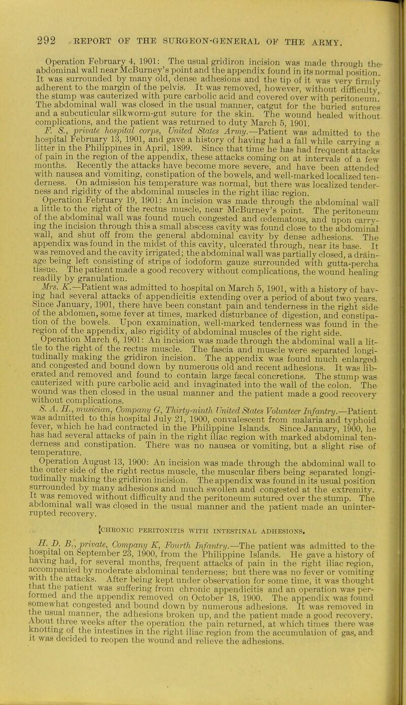 Operation February 4, 1901: The usual gridiron incision was made througli the abdominal wall near McBurney's point and the appendix found in its normal position It was surrounded by many old, dense adhesions and the tip of it was very firmly adherent to the margin of the pelvis. It was removed, however, without difficulty the stump was cauterized with pure carbolic acid and covered over with peritoneum' The abdominal wall was closed in the usual manner, catgut for the buried sutures and a subcuticular silkworm-gut suture for the skin. The wound healed without complications, and the patient was returned to duty March 5, 1901. F. S., private hospital corps, United States Jrm?/.—Patient was admitted to the hospital February 13, 1901, and gave a history of having had a fall while carrying a litter in the Philippines in April, 1899. Since that time he has had frequent attacks of pain in the region of the appendix, these attacks coming on at intervals of a few months. Eecently the attacks have become more severe, and have been attended with nausea and vomiting, constipation of the bowels, and well-marked localized ten- derness. On admission his temperature was normal, but there was localized tender- ness and rigidity of the abdominal muscles in the right iliac region. Operation February 19, 1901: An incision was made through the abdominal M-all a little to the right of the rectus muscle, near McBurney's point. The peritoneum of the abdominal wall was found much congested and oedematous, and upon carry- ing the incision through this a small abscess cavity was found close to the abdominal wall, and shut off from the general abdominal cavity by dense adhesions. The appendix was found in the midst of this cavity, ulcerated through, near its base It was removed and the cavity irrigated; the abdominal wall was partially closed, a drain- age being left consisting of strips of iodoform gauze surrounded with gutta-percha tissue. The patient made a good recovery without complications, the wound healing readily by granulation. Mrs. ^.—Patient was admitted to hospital on March 5, 1901, with a history of hav- ing had several attacks of appendicitis extending over a period of about two years. Since January, 1901, there have been constant pain and tenderness in the right side of the abdomen, some fever at times, marked disturbance of digestion, and constipa- tion of the bowels. Upon examination, well-marked tenderness was found in the region of the appendix, also rigidity of abdominal muscles of the right side. Operation March 6, 1901: An incision was made through the abdominal wall a lit- tle to the right of the rectus muscle. The fascia and muscle were separated longi- tudinally making the gridiron incision. The appendix was found much enlarged and congested and bound down by numerous old and recent adhesions. It was Ub- erated and removed and found to contain large faecal concretions. The stump was cauterized with pure carbolic acid and invagmated into the wall of the colon, the wound was then closed in the usual manner and the patient made a good recovery without complications. S. A. R., musician, Company G, Thirty-ninth United States Volunte^Infantry.—Patient was admitted to this hospital July 21, 1900, convalescent from malaria and typhoid fever, which he had contracted in the Philippine Islands. Since January, 1900, he has had several attacks of pain in the right iliac region with marked abdominal ten- derness and constipation. There was no nausea or vomiting, but a slight rise of temperature. Operation August 13, 1900: An incision was made through the abdominal wall to the outer side of the right rectus muscle, the muscular fibers being separated longi- tudinally making the gridiron incision. The appendix was found in its usual position surrounded by many adhesions and much swollen and congested at the extremity. It was removed without difficulty and the peritoneum sutured over the stump. The abdominal wall was closed in the usual manner and the patient made an iminter- rupted recovery. fCHRONIC PERITONITIS WITH INTESTINAL ADHESIONS. S- D B.] private. Company K, Fourth Infantry.—The patient was admitted to the hospital on September 23, 1900, from the Philiiipine Islands. He gave a historv of having had, for several months, frequent attacks of pain in the right iliac region, accompanied by moderate abdominal tenderness; but there was no fever or vomiting with the attacks. After being kept under observation for some time, it was thought that the patient was suffering from chronic appendicitis and an operation was per- formed and the appendix removed on October 18, 1900. The appendix Avas found somewhat congested and bound down by inimerous adhesions. It was removed in the usual manner, the adhesions broken up, and the patient made a good recovery. About three weeks after the operation the pain returned, at which times there was knotting of the intestines in the right iiiiic region from the accumulation of gas, and it was decided to reopen the wound and relieve the adhesions.