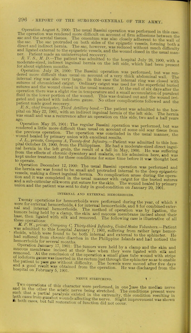 Operation August 8, 1900: The usual Bassini operation was performed in this case The operation was rendered more difficult on account of firm adhesions between the sac and the scrotal tissues The omentum was also closely adherent to the wall of the sac. The sac protruded on both sides of the epigastic vessels, forming both a direct and indirect hernia. The sac, however, was reduced without much difficultv and hgated external to the epigastric vessels, and the wound closed in the usual man- ner. Patient made an uninterrupted recovery. B. V. S., M B.—The patient was admitted to the hospital July 26. 1900 with a moderate-sized, indirect inguinal hernia on the left side, which had been'present for about eighteen months. ---ccii piebent Operatioir July 28 1900: The Bassini operation was performed, but was ren- dered inore difficult than usual on account of a very thick abdominal wall The internal ring was_ also very large. In this case the internal ring was closed with sutures of chromicized catgut. Ordinary catgut was used for the superficial buTSj sutures and the wound closed m the usual manner. At the end of sirdayTafterhe operation there was a slight ri,se m temperature and a small accumulation of puSlen? fluid m the lower portion of the wound. This was drained out and the woSnd rri iSSnrldT^o^od^ ^''-'^ complications followed^^an^d \Te nitfi onSS'Tqm'' ^!f^^^ri^llFyband.-The patient was admitted to the ho.s- pital on May 22, 1901, with an indirect inguinal hernia of the left side. The hernia waj small and was a recurrence after an operation on this side, two and a half ySrt Operation May 25, 1901: The regular Bassini .operation was performed but was rendered a httle more difficult than usual on account of some old sc™ tissue from the previous operation. The operation was concluded in the usual mannir th^ wound healed by primary union with excellent results manner, tne Dital 0^fohp?i'Q^''iX7 ^' Trtt^-'^ Infantry-Fatient was admitted to this hos- nal hpri?. Tn ?i, ? fV ttie Philippines. He had a moderate-sized direct ingui- nal hernia in the left groin, the result of a fall in May, 1900 He was suffering from the effects of chronic dysentery and malaria, on his admission hlr^ andTaf to ?peTa£.' '^''^ conditions for some time before it wa« thought best Operation December 12, 1900: The usual Bassini operation was performed and the hernia sac was ound to be small and protruded internal to the deep wSastric tToraSdTwTs^'omnwT-'^'T^ ^^™^f- ^o complication arose duri^Vh^e IpeS- Sa mib c,Tt^n?«TIi? *^ '° the usual manner with catgut for the buried sutures ^^-cuticular silkworm gut suture for the skin. The wound healed by primary union and the patient was sent to duty in good condition on January 20^^ 1901 ^ INTERNAL AND EXTERNAL HEMORRHOIDS. Twenty operations for hemorrhoids were performed during the year of which 8 S''aSrTSnL^T°^^^':.' for internal Lmorrhoids, anis for'^.'ombinedexter tomo^ h.lni l^^ii .^'^°^oboids The method of operation was by ligation, the W thln^iS '^•r^'' ^^'^ membrane incised Ibout their iSe operaS: removed. The following case is illustrative of all waf admrHi'J'f^'';>?°T^.^' Infantry, United States Volunteers.-V&tient Sds f hospital January 7, 1901, suffering from rather large hemor- had sufflpri ^^^^^^1 ^^^ ^^ternal to the sphincter. He hemorrhoids foTTe.S^rmonlhs''^'  ^^^^'^^^^^^ m,?cnn'<f*n'?^ January 17, 1901: The tumors were held by a clamp and the skin and reZv^d Tt^h^' 'f'-'^ ^^^^ they-were ligated with silk and SToSi-mtinL .^ the operation a small glass tube wound with strips the rif W ^''^ inserted in the rectum just through the sphincter so as to enable and^a ^od k^* ^^ffi^ulty. The bowels were moved after five davs ffpitaf onVebruaryl, im ^^^ operation. He was discharged from the NERVE STRETCHING. ♦ and'^inTh!!'^^l*?Jf.°^^^ in one .'case the median nerve S th-it I nJrfiof ^r^^ being stretched. The conditions present were Kc-asfHfrom J. n 1^^^^^ extremity, this condition resulting in ^both cas.^ ,,!tTn^' 'V': ' ^^^l^^''^ ^'•^-e- ^^'Kl^t improvement w, ' m Dotn cases, but full restoration of function did not occur. was shown