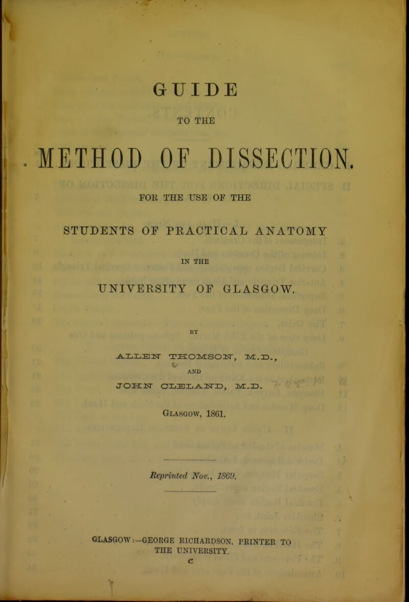 GUIDE TO THE i . METHOD OF DISSECTION. FOR THE USE OF THE STUDENTS OF PRACTICAL ANATOMY IN THE UNIVERSITY OF GLASGOW. AND Glasgow, 1861. Reprinted Nov., 1869. GLASGOW:-GEORGE RICHARDSON. PRINTER TO THE UNIVERSITY, c