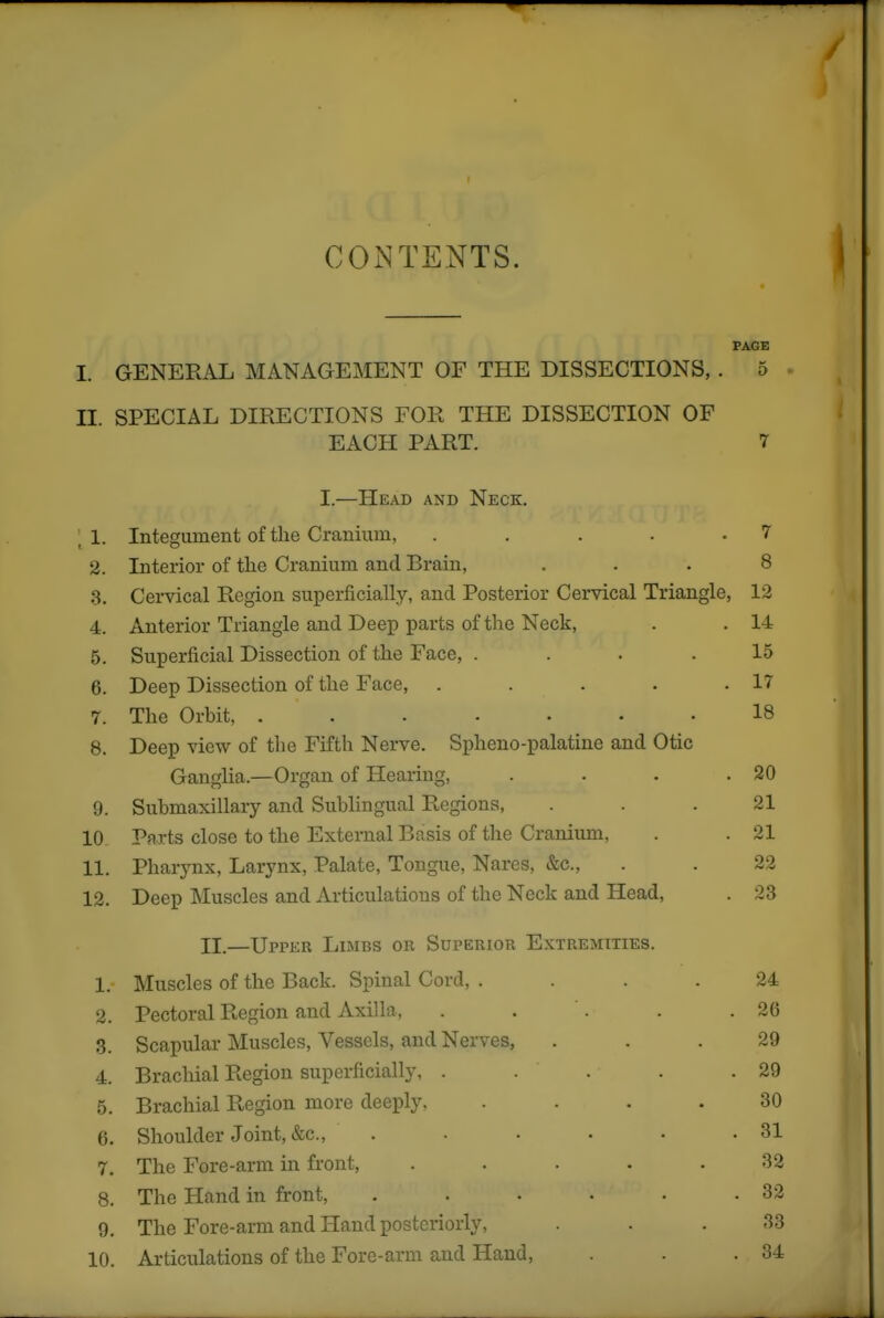 CONTENTS. I PAGE I. GENERAL MANAGEMENT OF THE DISSECTIONS,. 5 . II. SPECIAL DIRECTIONS FOR THE DISSECTION OF EACH PART. 7 I.—Head and Neck. , 1. Integument of the Cranium, . . . . .7 2. Interior of the Cranium and Brain, ... 8 3. Cervical Region superficially, and Posterior Cervical Triangle, 12 4. Anterior Triangle and Deep parts of the Neck, . . 14 5. Superficial Dissection of the Face, . . . .15 6. Deep Dissection of the Face, . . . . .17 7. The Orbit, 18 8. Deep view of tlie Fifth Nerve. Spheno-palatine and Otic Ganglia.—Organ of Hearing, . . . .20 9. Submaxillary and Sublingual Regions, ... 21 10 Parts close to the External Basis of the Craniimi, . .21 11. Pharynx, Larynx, Palate, Tongue, Nares, &c., . . 22 12. Deep Muscles and Articulations of the Neck and Head, . 23 II.—Upper Limbs or Superior Extremities. 1. Muscles of the Back. Spinal Cord, .... 24 2. Pectoral Region and Axilla, . . . . .26 3. Scapular Muscles, Vessels, and Nerves, ... 29 4. Brachial Region superficially, . . . . .29 5. Brachial Region more deeply, .... 30 6. Shoulder Joint, &c., . • • • • .31 7. The Fore-arm in front, ..... 32 8. The Hand in front, . . . • . -32 9. The Fore-arm and Hand posteriorly, . • .33 10. Articulations of the Fore-arm and Hand, . . .34