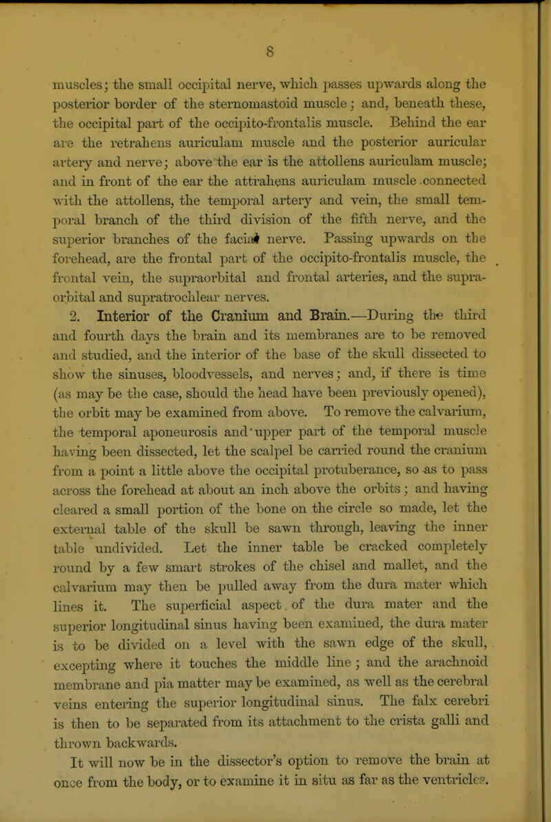muscles; the small occipital nerve, wliicli passes upwards along tlie posterior border of tlie sternomastoid muscle; and, beneatli these, the occipital pai-t of the occipito-frontalis muscle. Behind the ear are the ret rah ens auiiculam muscle and the posterior auricular artery and nerve; above the ear is the attollens auriculam muscle; and in front of the ear the attrahens auriculam muscle connected with the attollens, the temporal artery and vein, the small tem- poral branch of the third division of the fifth nerve, and the superior bi'anches of the facial nerve. Passing upwards on the forehead, are the frontal part of the occipito-frontalis mviscle, the frontal vein, the supraorbital and frontal artei-ies, and the supra- orbital and supratrochlear nerves. 2. Interior of the Cranium and Brain.—During the third and fourth days the brain and its membranes are to be removed and studied, and the interior of the base of the skull dissected to show the sinuses, bloodvessels, and nerves; and, if there is time (as may be the case, should the head have been previously opened), the orbit may be examined from above. To remove the calvarium, the temporal aponeurosis and upper part of the temporal muscle having been dissected, let the scalpel be can-ied round the cranium from a point a little above the occipital protuberance, so as to pass across the forehead at about an inch above the orbits; and having cleared a small portion of the bone on the circle so made, let the external table of the skull be sawn through, leaving the inner table undivided. Let the inner table be cracked completely round by a few smart strokes of the chisel and mallet, and the calvarium may then be pulled away from the dura mater which lines it. The superficial aspect. of the dura mater and the superior longitudinal sinus having been examined, the dura mater is to be divided on a level with the sawn edge of the skull, excepting where it touches the middle line ; and the arachnoid membrane and pia matter may be examined, as well as the cerebral veins entenng the superior longitudinal sinus. The falx cerebri is then to be separated from its attachment to the crista galli and thrown backwards. It will now be in the dissector's option to remove the brain at once from the body, or to examine it in situ as far as the ventricles.