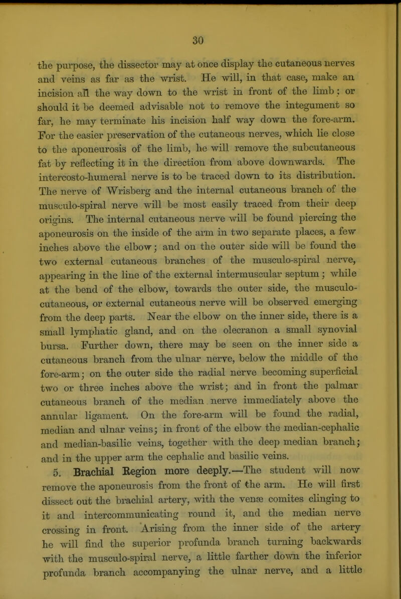 the pui-pose, the dissector may at once display the cutaneous nerves and veins as far as the wrist. He will, in that case, make an incision all the way down to the -wrist in front of the limb : or should it be deemed advisable not to remove the integument so far, he may terminate his incision half way down the fore-arm. For the easier preservation of the cutaneous nerves, which lie close to the aponeurosis of the limb, he will remove the subcutaneous fat by reflecting it in the direction from above downwards. The intercosto-humeral nerve is to be traced down to its distribution. The nerve of Wrisberg and the internal cutaneous branch of the musculo-spiral nerve will be most easily traced from their deep origins. The internal cutaneous nerve wUl be found piercing the aponeurosis on the inside of the arm in two separate places, a few inches above the elbow; and on the outer side will be found the two external cutaneous branches of the musculo-spiral nerve, appearing in the line of the external intermuscular septum; while at the bend of the elbow, towards the outer side, the musculo- cutaneous, or external cutaneous nerve will be observed emerging from the deep parts. Near the elbow on the inner side, there is a small lymphatic gland, and on the olecranon a small synovial bursa. Further down, there may be seen on the inner side a cutaneous branch from the ulnar nerve, below the middle of the fore-arm; on the outer side the radial nerve becoming superficial two or three inches above the wrist; and in front the palmar cutaneous branch of the median nerve immediately above the annular ligament. On the fore-arm will be fovmd the radial, median and ulnar veins; in front of the elbow the median-cephalic and median-basilic veins, together with the deep median branch; and in the upper arm the cephalic and basUic veins. 5. Brachial Region more deeply.—The student wUl now remove the aponeurosis from the front of the arm. He will first dissect out the brachial artery, with the venfe comites clinging to it and intercommunicating round it, and the median nerve crossing in front. Arising from the inner side of the artery he wUl find the superior profunda branch turning backwards with the musculo-spiral nerve, a little farther down the inferior profunda branch accompanying the ulnar nerve, and a little