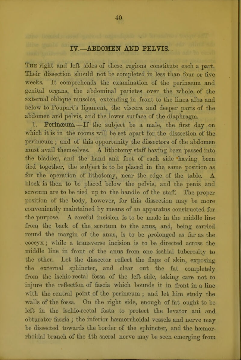 IV.—ABDOMEN AND PELVIS. The right and left sides of these regions constitute each a part. Their dissection should not be completed in less than fom- or five weeks. It comprehends the examination of the perinseum and genital organs, the abdominal parietes over the whole of the external oblique muscles, extending in front to the linea alba and below to Poupart's ligament, the viscei-a and deeper parts of the abdomen and pelvis, and the lower surface of the diaphragm. 1. Perinseum.—If the subject be a male, the first day on which it is in the rooms will be set apart for the dissection of the perinseum ; and of this opportunity the dissectors of the abdomen must avail themselves, A lithotomy stafi having been passed into the bladder, and. the hand and foot of each side -having been tied together, the subject is to be placed in the same position as for the operation of lithotomy, near the edge of the table. A block is then to be placed below the pelvis, and the penis and scrotum are to be tied up to the handle of the staff. The proper position of the body, however, for this dissection may be more conveniently maintained by means of an apparatus constructed for the purpose. A careful incision is to be made in the middle line from the back of the scrotum to the anus, and, being carried round the margin of the anus, is to be prolonged as far as the coccyx; while a transverse incision is to be dii-ected across the middle line in front of the anus from one ischial tuberosity to the other. Let the dissector reflect the flaps of skin, exposing the external sphincter, and clear out the fat completely from the ischio-rectal fossa of the left side, taking care not to injure the reflection of fascia which bounds it in front in a line with the central point of the periufeum; and let him study the walls of the fossa. On the right side, enough of fat ought to be left in the ischio-rectal fosta to protect the levator ani and obtiu-ator fascia ; the inferior hsemorrhoidal vessels and nerve may be dissected towards the border of the sphincter, and the hasmor- rhoidal branch of the 4th sacral nerve may be seen emerging from