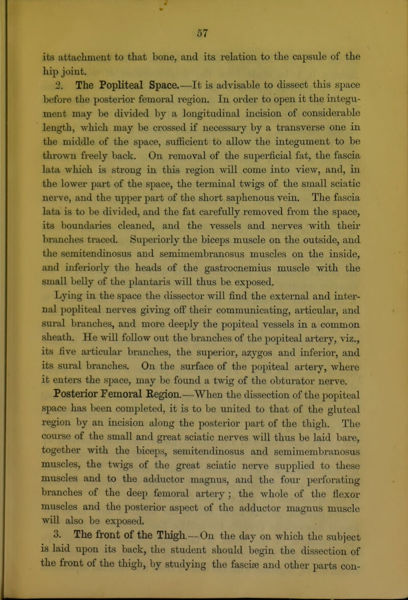 its attachment to that bone, and its relation to the capsule of the hip joint. 2. The Popliteal Space.—It is advisable to dissect this space before the posterior femoral region. In order to open it the integu- ment may be divided by a longitudinal incision of considerable length, which may be crossed if necessary by a transverse one in the middle of the space, sufficient to allow the integument to be thrown freely back. On i-emoval of the superficial fat, the fascia lata which is strong in this region will come into view, and, in the lower part of the space, the terminal twigs of the small sciatic nerve, and the upper pai-t of the short saphenous vein. The fascia lata is to be divided, and the fat carefully removed from the space, its boundaries cleaned, and the vessels and nerves with their branches ti'aced. Superiorly the biceps muscle on the outside, and the semitendinosus and semimembraiaosus muscles on the inside, and inferiorly the heads of the gastrocnemius muscle with the small belly of the plantaris will thus be exposed. Lying in the space the dissector will find the external and inter- nal popliteal nerves giving off their communicating, articular, and sural branches, and more deeply the popiteal vessels in a common sheath. He will follow out the branches of the popiteal artery, viz., its five articular bnmches, the supei'ior, azygos and inferior, and its sural branches. On the surface of the popiteal artery, whei'e it enters the space, may be found a twig of the obturator nerve. Posterior Femoral Region.—When the dissection of the popiteal space has been completed, it is to be united to that of the gluteal region by an incision along the posterior part of the thigh. The course of the small and great sciatic nerves will thus be laid bare, together with the biceps, semitendinosus and semimembranosus muscles, the twigs of the great sciatic nerve supplied to these muscles and to the adductor magnus, and the four perforating branches of the deep femoral artery ; the whole of the flexor muscles and the posterior aspect of the adductor magnus muscle will also be exposed. 3. The front of the Thigh.—On the day on which the subject is laid upon its back, the student should begin the dissection of the front of the thigh, by studying the fascije and other parts con-