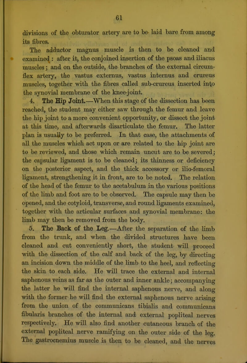 divisions of the obturator artery are to be- laid bare from among its fibres. The adductor magniis muscle is then to be cleaned and examined : after it, the conjoined insertion of the psoas and iliacus muscles j and on the outside, the branches of the external circvmi- flex artery, the vastus externus, vastus internus and crm-eus muscles, together with the fibres called sub-crureus inserted into the synovial membrane of the knee-joint. 4. The Hip Joint.—When this stage of the dissection has been reached, the student may either saw through the femur and leave the hip joint to a more convenient opportunity, or dissect the joint at this time, and afterwards disarticulate the femur. The latter plan is usually to be prefei-red. In that case, the attachments of all the muscles which act upon or are related to the hip joint are to be reviewed, and those which remain uncut are to be severed; the capsular ligament is to be cleaned; its thinness or deficiency on the posterior aspect, and the thick accessory or ilio-femoral ligament, strengthening it La front, are to be noted. The relation of the head of the femui* to the acetabulum in the various positions of the limb and foot are to be observed. The capsule may then be opened, and the cotyloid, ti'ansverse, and round ligaments examiued, together with the articular surfaces and synovial membrane: the limb may then be removed from the body. 6. The Back of the Leg.—After the separation of the limb from the tiimk, and when the divided structures have been cleaned and cut conveniently short, the student will proceed with the dissection of the calf and back of the leg, by directing an incision down the middle of the limb to the heel, and reflectiiifr the skin to each side. He will trace the external and intei-nal saphenous veins as far as the outer and inner ankle; accompanying the latter he will find the internal saphenous nerve, and along with the former he will find the external saphenous nerve arising from the union of the communicans tibialis and communicans fibularis branches of the internal and external popliteal nerves respectively. He will also find another cutaneous branch of the external popliteal nerve ramifying on the outer side of the lee. The gastrocnemius muscle is then to be cleaned, and the nerves
