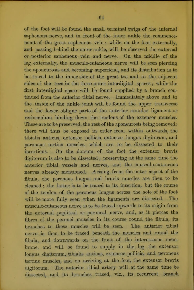 of the foot will be found the small terminal twigs of the internal saphenous nerve, and in front of the inner ankle the commence- ment of the gi'eat saphenovis vein : while on the foot externally, and passing behind the outer ankle, will be observed the external or posterior saphenous vein and nerve. On the middle of the leg externally, the musculo-cutaneous nerve will be seen piercing the aponeurosis and becoming superficial, and its distribution is to be traced to the inner side of the great toe and to the adjacent sides of the toes in the three outer interdigital spaces; while the first interdigital space will be found supplied by a branch con- tinued from the anterior tibial nerve. Immediately above and to the inside of the ankle joint will be found the upper transverse and the lower obliq^ue j)arts of the anterior annular ligament or retinaculum binding down the tendons of the extensor muscles. These are to be preserved, the rest of the aponeurosis being removed: there will thus be exposed in order from within outwards, the tibialis anticus, extensor poUicis, extensor longus digitorum, and peroneus tertius muscles, which are to be dissected to their insex-tions. On the dorsum of the foot the extensor brevis digitorum is also to be dissected; pi*eserving at the same time the anterior tibial vessels and nerves, and the musculo-cutaneous nerves already mentioned. Aiising from the outer aspect of the fibula, the peroneus longus and brevis muscles are then to be cleaned : the latter is to be traced to its insertion, but the course of the tendon of the peroneus longus across the sole of the foot will be more fully seen when the ligaments ai-e dissected. The musculo-cutaneous nerve is to be traced \ipwards to its origin from the external popliteal or peroneal nerve, and, as it pierces the fibres of the peronei muscles in its course round the fibula, its branches to these muscles will be seen. The anterior tibial nerve is then to be traced beneath the muscles and round the fibula, and downwards on the front of the interosseous mem- brane, and will be found to supply in the leg the extensor longus digitorum, tibialis anticus, extensor pollicis, and peroneus tertius muscles, and on arriving at the foot, the extensor brevis digitorum. The anterior tibial artery will at the same time be dissected, and its branches traced, viz., its recurrent branch