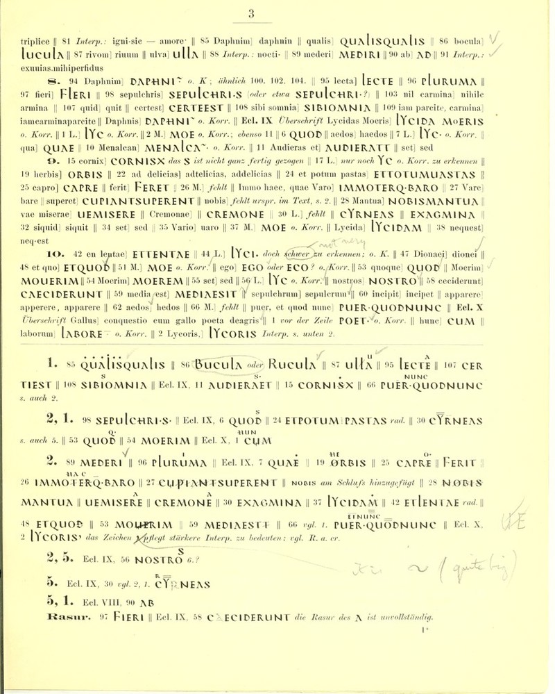 triplice || 81 Interp.: igni-sic — amore- || 85 Daphnim] daphnin || quails] QUA1ISQUA11S II 8G bocula] V IucuIa II 87 rivom] riuum || ulva] uIIa II 88 Interp. : nocti- || 89 mederi MEPIRI || 90 ab| AP || 91 Interp.: exuuias.mihiperfidus 8. 94 Daplmim] PAPTINl' o. K, ahnlich 100. 102. 104. || 95 lecta] IeCTE || 96 pluRUMA II 97 fieri] FIERI || 98 sepulchris] SEPLllc-HRl-S [oder etioa SEPU Ic-HRI-?) || 103 nil carmina] niliilc armina || 107 quid] quit || certest] CERTEEST || 108 sibi somnia] S1BIOMNIA II 109 iam parcite, carmina] iamcarminaparcite || Daphnis] P A P -H N l' o. Korr. || Eel. IX Uberschrift Lycidas Moeris] lYdPA A\<>ERIS o. Knrr. || 1 L.] |YC o. Korr. || 2 M.] A\OE o. Korr.; ebenso 11 || 6 QUOP || aedos] haedos || 7 L.] lYC- Knrr. || qua] Q_UAE II 10 Menalcan] MENaIcA~- Knrr. || 11 Audieras et] ALIPIERATT || set] sed 9. 15 comix] COR Nil SX das S ist nicht ganz fertig gezogen || 17 L.] mir nocli Yc o. Korr. za erkennen || 19 lierbis] ORBIS || 22 ad delicias] adtelicias, addelicias || 24 et potum pastas] ETTOTUMUAS TAS I! 25 capro] CAPRE II ferit] pERET || 26 M.] fehlt || Immo haec, quae Varo] 1MMO TERQ;BARO || 27 Yare] bare || superet] CUPIAN TSUPERENT || nobis] fehlt urspr. im Text, s. 2. || 28 Mantua] N O BIS M A NT U A II vae miserae] UEMISERE || Cremonae] || CREMONE II 30 L.] fehlt || cYRNEAS || EXAGMINA l| 32 siquid] siquit || 34 set] sed || 35 Vario] uaro || 37 M.] MOE Korr. || Lycida] lYciPAM II 38 nequest] necl‘est - 10. 42 en lentae] ETTENTAE || 44 i.] lYci* dncli sekwer^eu erkennen; o. K. || 47 Dionaei] dionei || 48 et quo] ETQ_UOt>||51 M.] A\OE o. Korr. || ego] EGO oder ECO-'1 o. Knrr. || 53 quoque] QpiOP || Moerim] 'J A\OUERIA\|| 54 Moerim] A\OEREM || 55 set] sed || 56'L.] |Yc o. Korr. || nostros] NOSTRO|j 58 ceciderunt] CAECIPERUN T || 59 media est] MEP1AES1T |] sepulehrum] sepulcruni‘|| 60 incipit] iucipet || apparere] apperere, apparere || 62 aedosj liedos || 66 M.] fehlt || puer, et quod nunc] PlIER QUOPNUNC || Eel. X Uberschrift Gallus] conquestio cum gallo poeta deagris‘|| 1 vor der Zeile POET-'. Korr. || bunc] CUM || laborum [aBORE o. Korr. || 2 Lycoris,] lYcORIS Interp. s. unien 2. 1. 85 QUAhsQUAllS || 86 BuCuIa oder RuCuIa || 87 U Ua || 95 [eCTE || 107 CER S S- . NUNC TIES T || 108 SIBIOMN l A || Eel. IX, 11 AUPIERAET || 15 CORNI^X || 66 PUER(|UOPNUNC s. auch 2. 2, 1. 98 SEPU Ic-HRI-S- II Eel. IX, 6 QUOP II 24 ETPOTUM PASTAS rad. || 30 cYRNEAS Q; *1 II N s. auch 5. || 53 QUOP II 54 MOERIM || Eel. X, 1 cgM o V I I . iM o- Z. 89 MEPERI || 96 p[llRUA\A I! Eel. IX, 7 QUAE II 19 ORBIS |l 25 CAPRE || FERIT tlA C _ 26 IMMOTERQ/BARO || 27 CU pO AN I SlIPEREN T || nobis am Schlufs hinzugefugt || 28 N OBI S A A I • 1 MANTUA || UEMISERE || CREMONE || 30 EXAGMINA || 37 lYciPAM II 42 EUENTAE rad, || E I NUNC _ 48 ETQUOB || 53 MOM-FR1M || 59 2 l YCO R 1S' das Zeiclien ffpjtegt starkere r S Z, O. Eel. IX, 56 NOSTRO G. ? MEPIAESTT || Interp. zu bedeuten Y R = O. Eel. IX, 30 vgl. 2, l. cYp NEAS 66 vgl. l. PUER QUOPNUNC || Eel. X, vgl. It. a. cr. V 5, 1. Eel. VIII, 90 AB Rasul-. 97 FlERI || Eel. IX, 5S C PE Cl PE RUNT die It as nr des A ist unvollstiindig. 1 +