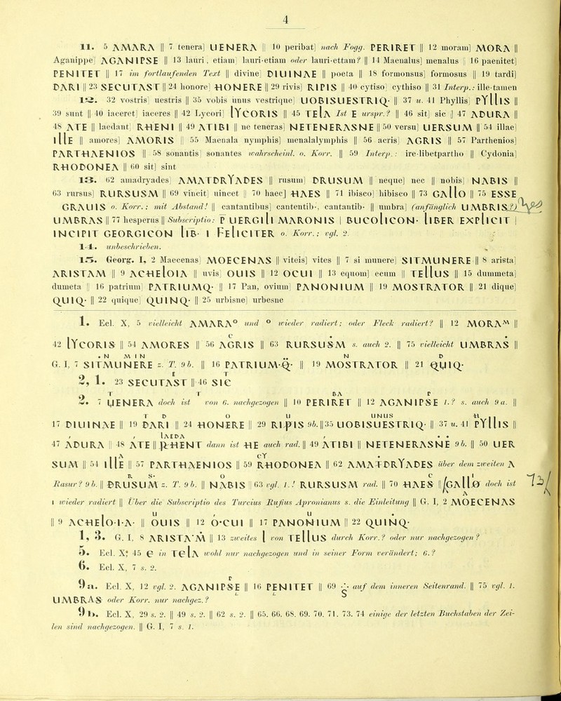 11. 5 AMARA II 7 tenera] UENERA II 10 peribat] nach Fogg. PER1RET || 12 moram] MORA II Aganippe]’ AGANIPSE II 13 lauri, etiam] lauri-etiam oder lauri-ettam f || 14 Maenalus] menalus || 16 paenitet] PENITET || 17 im fortlaufenden Text || divine] DIUINAE II poeta || 18 formonsus] fonnosus || 19 tardi] DARI II 23 SECLITAST || 24 honorel HON ERE || 29 rivis] RIP1S || 40 cytisoj cytbiso || 31 Interp.: ille-tamen ISi. 32 vostris] uestris || 35 vobis iinus vestrique] UOBISLIESTRIQ; II 37 u. 41 Phyllis] pYll IS II 39 sunt || 40 iaceret] iaceres || 42 Lycori] IYcORIS || 45 TeIa Tst E ursprJ || 46 sit] sic j| 47 ADURA || 48 ATE II laedant] RHENI || 49 ATIBl || ne teneras] NETENERASNE || 50 versa] UERSUM || 54 illae] 111E || amores] AMORIS || 55 Maenala nymphis] menalalymphis || 56 acris] AGRIS II 57 Partbenios] PARTHAENIOS II 58 sonantis] sonantes wahrscheinl. o. Karr. || 59 Interp.: ire libetpartho || Cydonia] RHODONEA II 60 sit] sint 13. 62 amadryades] AMATDRYADES || rusinn] DRUSUM || neque] nec || nobis] NABIS || 63 rursns] RURSL1SM || 69 vincit] uincet || 70 haec] HAES || 71 ibisco] liibisco || 73 GaHo || 75 ESSE GRALIIS o. Korr.; mit Abstand! || cantantibus] cantentib-, cantantib- || umbra] (anfdnglich U A\ B RIS.i'O UMBRAS II 77 hesperus || Subscriptio: p UERGlll MARONIS I BUCollCON- llBER EXPllCIT | INCIPIT GEORG1CON llB 1 FeIiCITER o. Korr.; vgl. 2. 14. unbeschrieben. 15. Georg. I, 2 Maecenas] MOECENAS || viteis] vites || 7 si munere] SITMUNERE || 8 arista] AR1STAM || 9 ACHEloiA || uvis] OU1S || 12 OCU1 || 13 equom] ecum || TElluS || 15 dummeta] dumeta || 16 patrium] PATRIUMQ; || 17 Pan, ovimn] PANIONIUM || 19 MOSTRATOR || 21 dique] Q.UIQ- || 22 quique] QU I N Q; || 25 urbisne] urbesne 1» Eel. X, 5 vielleieht AMARA° and ° wieder radiert; oder Fleck radiert? || 12 MORAM II 42 IYCORIS || 54 AMORES || 56 AGRIS II 63 RLIRSUSM s. auch 2. || 75 vielleieht UMBRAS || . N M I N „ N D G. I, 7 SITMUNERE s. T. 9b. || 16 PATRIUM Q- II 19 MOSTRATOR || 21 o i E T »• 23 SECUTAST || 46 SIC T T BA T 7 OENERA doch ist von (1. nachgezogen || 10 PER1RET || 12 AGANIPSE 7- ? s. auch 9 a. || TD O LI UNUS H|| 17 DILI 1 NAE II 19 DARI || 24 HONERE || 29 Rl^lS 9b. ||35 UOB1SUESTR1Q || 37 u. 41 PY11 IS || , , Iaeda , • • 47 ADURA || 48 ATE HJTHENT dann ist HE auch rad. || 49 ATIBl || NETENERASNE 9b. || 50 UER SUM || 54 1 Ue || 57 PARTHAENIOS || 59 RHODONEA II 62 AMATDRYADES liber deni zweiten A B. S- O c . || 1 Rasur? 9b. || DRUSUM ». T. 9b. || NAB IS || 63 vgl. l.! RLIRSUSM rad. || 70 HAES II/GAIIjO doth ist G A i wieder radiert || Tiber die Subscriptio des Turcius Itujius Apronianus s. die Einleitung || G. I, 2 MOECENAS . u / u II 9 ACHEloiA- || OUlS || 12 O'CUl || 17 PANONIUM||22 QUIN Q; 1, 3. G. I, 8 AR1STA M II 13 zweites [ von TeIIlIS (lurch Korr.? oder nur nachgezogen? »). Eel. X? 45 0 in TC Ia tvohl nur nachgezogen und in seiner Form verdndert; 6.? (). Eel. X, 7 s. 2. 9a. Eel. X, 12 vgl. 2. AGANIPSE || 16 PENITET || 69 auf dem inneren Seitenrand. || 75 vgl. 1. L. L 5 UMBRAS oder Korr. nur nachgez. ? 9l>. Eel. X, 29 s. 2. || 49 s. 2. || 62 s. 2. || 65. 66. 6S. 69. 70. 71. 73. 74 einige der letzten Buchstaben der Zei- len sincl nachgezogen. || G. I, 7 s. 1.