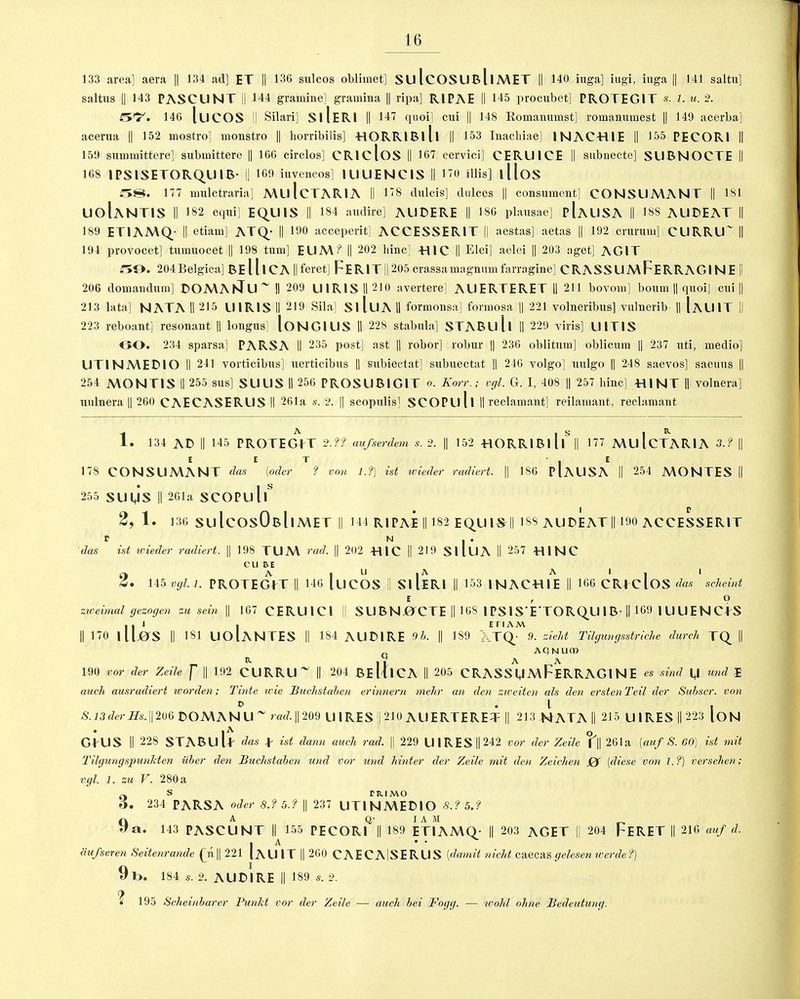 133 area] aera || 134 ad] ET |] 136 sulcos oblimet] SU IcOSUBllMET || 140 iuga] iugi, iuga [| 141 saltu] saltus || 143 PASCUNT li 144 gramine] gramina || ripa] RIPAE II 145 procubet] PROTEG1T s. l. u. 2. 146 luCOS II Silari] SllERI || 147 quoi] cui || 148 Romanumst] romanumest || 149 acerba] acerua || 152 mostro] monstro || horribilis] TIORRIBlll || 153 Inacbiae] INAC-HIE || 155 PECOR1 II 159 summittere] submittere || 166 circlos] CRlcloS || 167 cervici] CERU1CE || subnecte] SUBNOCTE II 168 IPSISETORQUIB- || 169 iuveneos] IUUENC1S || 170 illis] lllos ;T>S. 177 mulctraria] MLllcTARIA II 178 dulcis] dnlces || consument] CONSUMANT || 181 UolANTIS II 182 equi] EQU1S || 184 audire] AUDERE || 186 plausae] pIaUSA II 188 AUDEAT || 189 ETIAMQ II etiam] ATQ_- || 190 acceperit] ACCESSERIT II aestas] aetas || 192 crurum] CURRU~ || 194 provocet] tumuocet || 198 turn] EUM? || 202 liinc] -HlC || Elei] aelei || 203 aget] AG1T m>. 204Belgica] BElllCA ||feret] F*ER1T|| 205 crassamagnumfarragine] CRASSUMFERRAG1NE |l 206 domandum] DOMAKTu~ II 209 U1R1SH210 avertere] AUERTERET II 211 bovom] bourn || quoi] cui || 213 lata] NATA II 215 L11R1S II 219 Sila] SlluA II formonsa] formosa || 221 volueribus] vnlnerib || IaUIT II 223 reboant] resonant || longus] loNGlUS II 228 stabula] STABLlll II 229 yiris] LJ1T1S GO. 234 sparsa] PARS A II 235 post] ast || robor] robur || 236 oblitum] oblicum || 237 nti, medio] UTINMEDIO II 241 vorticibus] uerticibns || subiectat] subuectat || 246 volgo] uulgo || 248 saevos] saeuus || 254 MONTIS II 255 sus] SUUS II 256 PROSUBIGIT o. Korr.; vgl. G. I, 408 || 257 bine] Til NT II volnera] uulnera || 260 CAECASERLIS II 261a s. 2. || scopulis] SCOPLlll II reclamant] reilamant, reclamant 1. 134 AD || 145 PROTEgVt 2-?? aufserdem s. 2. || 152 HORRIBllui 177 MU IcTARIA 3.? || E E T - . E 178 CONSUMANT das (oder ? von 1.?) ist wieder radiert. || 186 PlAUSA II 254 MONTES II 255 SUMS || 261a SCOPul|S 2, 1. 136 SuIcOsObIiMET II 144 RIPAE || 182 EQUI^II 188 AUDEAT || 190 ACCESSERIT r n * • das ist wieder radiert. || 198 TUM rad. || 202 TllC || 219 SliUA II 257 -HINC cube u ^ 2. 145 vgl. 1. PROTEGPT || 146 luCOS II SllERI || 153 INACTUE || 166 CRfdoS das scheint E , O zweimal gezogen zu sein || 167 CERUIC1 || SU B N jOCTE || 168 1 PS ISETORQU 1B II 169 | U U E N CPS II 170 UIjOS || 181 UOlANTES || 184 AUDIRE 9b. || 189 XTQ_- 9. zieht Tilgungsstriche dutch TQ_ II AQNUrn R ,1 A A 190 vor der Zeile f || 192 CURRU || 204 BE lllCA II 205 CRASS UMFeRRAGI N E es sind M un^ I aucli ausradiert worden; Tinte wie Buchstaben erinnern mehr an den zweiten als den erstenTeil der Subscr. von o .1 , S.13der Hs. || 206 DOMA NU~ rad. || 209 U IRES !| 210 All ERTERET || 213 NATA II 215 U1RES II 223 ION GPUS || 228 ST A B LI l p das p ist dann aach rad. || 229 U IRES || 242 vor der Zeile fll 261a [auf S. 60) ist mit Tilgungspunkten iiber den Buchstaben und vor und hinter der Zeile mit den Zeichen 0 (diese von 1.?) versehen; vgl. 1. zu V. 280 a 0 s riuMO o. 234 PARSA Oder 8.? 5.? || 237 UTINMEDIO 8.? 5j 9 a Q- IA M a. 143 PASCUNT || 155 PECORI || 189 ET1AMQ- || 203 AGET II 204 FERET || 216 auf d. . A * • iiufseren Seitenrande £n|[ 221 IAUIT || 260 CAECAlSERUS (damit nicht caecasgelesenwerde?) 9t>. 184 s. 2. AUDIRE || 189 s. 2. (f • 195 Scheinbarer Punkt vor der Zeile — aucli bei Fogg. — tvohl ohne Bedeutung.