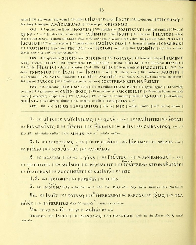 ursus || 338 alcyonem] iilcyonen || 342 ullis] UlllS? II 343 iacet] FACET || 344 tectumque] ETTECTUA\Q’ || 345 Amyclaeumque] AA\YciAEU A\Q- II Cressamque] GRESSAAIQ- 64. 347 quom] cum || liosti] -HOSTEA\ II 348 positis stat] POSITISTAT II agmina] agmine || 34‘.) qua] QUAS s.J.u.2. || 356 cauri] chauri || 357 PaIIeNTIS II 359 [aUIT II 361 ferratos] FERATOS II orbis] oi’bes || 362 Interp.: priuspatulis.nunc doch wold niclit von l. Hand || 363 volgo] mtlgo || 365 totae] SOTAE II luCLJNAE II 367 setius saetius || 370 mole nova et] MolEANOUA II 71 immissis] inmissis || CASSIBUS || 373 TRUDENTIS II pectore] PECTORI? oder PECTORE urspr.f || 374 RUDE8riS || auf dem unteren Rande redds U (Schlufs des Quaternio) OS. 376 specnbus) SPECIB- [oder SPECEB-?) II 377 TOTASQ- II 380 fermento atque] FlRMENT ATQ- II vitea] U1TIA II 381 hyperboreo] YPERBOREO II trioni] T1RON1 II 382 Ripliaeo] RIPAEO || 383 fulvis] FluUllS II velatur] velantur || 386 villis] ulllS II 390 nascentum] NASCUNTUR II 392 Pan dens] PAN DAE US II 397 IaCTE (oder IaCTI?) o. K. || 398 etiam] iam || 400 mulsere] A\UISERE || 401 premunt] PRAEMU N T |] cadente] CEDEnTE~, CADEnTE~ dine weitere Korr. || 402 exportans] exportant || 403 parco] PARCOS II 404 fuerit postrema, set una] POSTTREMASETUNaFuERET OO. 408 inpacatos INDIGNATOS II 310 et canibus] ECAN1BUS II 312 agens] agros H 313 cervom] ceruum || 415 galbaneoque] GaIbANEOSQ- II 418 succedere et] SUCCEDERET II 319 acerba bourn] aceruab ouiirn || aspergere] adspergere || 422 1AMQ- II 424 solvontur] solunntur || trahit] TRAHUNT II 426 sublato] SUBlATA II 327 alvom] aluum || 433 exsulit] extulit || TORQUE NS K. <3I7/. 434 siti] SINUS II EXTERR1TUS II 435 ne] NEC II mollis] molles || 437 novos] nouns || J- 1. 342 U UlS II 345 AMYclAEUMQ- II 349 QUAS s. auch 2. || 357 PA 11E NTES II 365 SOTAE || 380 FlRMENTATQ- [|| 381 TIRON1 II 383 FluuilS II 386 Ui ll IS || 415 GaIbANEOSQ- von U T I TI Der Pkt. ist wieder radiert, || 434 SIMltl-S' doch 1st wieder radiert. 2, 1. 344 ETTECTUMQ- s. 9b. || 348 POSITISTAT || 365 lycUNAE II 376 SPECUB rad. || *1 £ M • 382 RIPAEO || 390 NASCUNTUR || 392 PAND^EUS 2. 347 HOSTIM II 349 vgl. l. QUAS || 361 FERATOS U II 370 MoIe^NOUa' s. 9b. . . Fuer.it 373 TRUDENTES II 300 MulSERE || 401 PR^EA\UNT || 304 POSTTREMA SETUNAFuERET T E . O 310 ECANIBUS 11 318 SUCCEDERET || 326 SUBlATA || 435 NEC 1, 3 . 373 PECTORE ? || 374 RUDEnTES II 380 UITEA TACA O# 408 IN DIG NATOS uufserdem von ,9. Pkte iiber DIG? fiber NA kleine Rasuren [von Punkten?) 9 a. 359 IauIt || 377 TOTASQ- II 381 YPERBOREO II 403 PARCOS II 422 JAMQ-II 424 TRA I • • • 0 c HUNT | 334 EXTERRITUS doch ist versudit wieder zu radieren. 9p>. 344 vgl. 2, 1. IT || 370 vgl. 2. MoIeAMI408 s- 5- Rasur. 343 lACET || 345 CRESSAMQ II 371 CASSIBUS dodi ist die Raster des S nicht vollendet