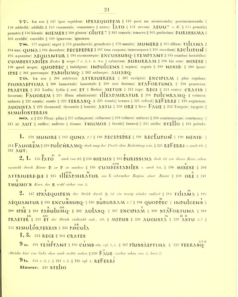 150 addedit] addidit || 153 communis] communes || natos] IaTO II 134 aevom] AEUU7 o.K. || 155 penatisj periates || 150 liiemis] HIEMES II 160 gluten] gIuTE ' II 101 tenacis] tenaces || 103 purissima] PUR1SSIMA II 105 cecidit] caecidit || 108 ignavom] ignauum l7'8. 177 urguet] ill-get || 178 grandaevis] grandeuis || 170 munire] MIINERE II 183 tiliam] TlllANA II 184 una] QllNA II 186 decedere] PECEPEPRE II 187 turn corpora] tunccorpora || 101 recedunt] REcIllPU hi || 103 aquantur] AEQUANTUR II 194 excursusque] EXCUSSUSQ; II TEMPPANT II 195 cumbae instabiles] CllMBESTABI IeS Erstcs E urspr.f s. 2,/. u. 9 a. || saburram] SUBURRAM II 190 his sese HISESE || 108 quod neque] QUOPPEC II indulgent] INPuIgENS II segnes] segnis || 190 NIX1B II 200 ipsae] IPSE II 201 parvosque] PABulllMQ- II 202 aulasque] AUIASQ 79. lin nil || 204 attrivere] ATTRIUERERE II 207 excipiat] EXCIPIAM II plus septima PIUSSAEPTIMA II 208 immortale] inmortale |] 209 stat fortuna] STApORTLINA II 210 praeterea] PRAETER II 212 Ludia] lydia || aut] ET II Medus] METUS II 212 rege] REGI II 214 crates] CRATIS || favorum] FaUOREM II 215 ilium admirautur] 111E APMIRATU R II 218 PLI IcHRAMQ- II volnera] uulnera || 221 omnia] omnis || 222 TERRASQ; II 224 tenuis] tenues || 225 referri] RE FERRE II 228 augustam AUGUSTA II 229 thensauri] thesauris || liaustu] ASTU II 230 ORE II fove FaUE II 232 Taugetei taygete || SI A\ll loSTERRIS 80. c || 233 Pleas] plias || 237 relinquont] relincunt H 238 volnere] uulnere || 240 contussosque] contusosq- || 241 at] AUT II suffire] sufferre || tbumo THUMOS II inanis] inanes] || 243 stelio] STEllo || 241 pabula] 1. 179 AUIN1RE II 184 QUNA 2.:' || ISO PECEPEPRE II 191 REcEuPUhl II 190 NEXIB || 214 FAUOREM II 218 Pll IcHRAMQ; dock mag der Runlet ohne Bedeutuny sein. || 225 REFERRI s. auch 9 b. || 241 AUTj 2, 1. N S' 153 IATO s auch von 9 b. || 156 HI EM IS r 163 ©URISSIMA dock ist car dieser Korr. schon aim. s versucht durch Rasur p zu P zu machen || 195 CUMBESTAB1 lES s. atcch 9a. || 190 -HISESE II 204 , , U M N A ATTR1UERE-JTE II 215 11 IeAPMIRATUR am E sckwaclier Beyinn einer Raster || 23(1 ORE II 241 Y THUMO Sr Korr. des S wolil siclier von 2. 147 1PSAEQ_UIPEM der Strich durch A ist ein weniy voieder radiert || 183 TlllANA II 193 R A N . T AEQUANTUR II 194 EXCUSSUSQ; II 195 SUBURRAM lJ || 108 QUOPPEC II INPUIGENS II 200 A R • wo | I -j- IPSE II 201 PABMlUMQ- II 202 AUIASQ- II 207 EXCIPIAM II 200 STaF'ORTUNA II 2 10 EA All PRAETER II 211 ET der Strich vielleicht rad.; 9b. 232 SIMul.OS,TERRIS II 244 PjOCuIa MEPUS II 228 AUGUSTA il u 229 ASTU l.t 1, 3. 212 REGE II 214 CRATES N / Y , KVM a. 104 TEMPTANT II 195 CLIMB etc. vyi. 2, l. || 207 PluSSAEPTIMA II 222 TERRASQ 0 (Stnche Kiev von links oben nach rechts unten) || 230 Faue {corker schon von 2. korr. ?) 9t>. 153 s. 2, 1. || 211 s. 2. || 225 vgl. 1. REFERRI Rasur. 243 STEllO