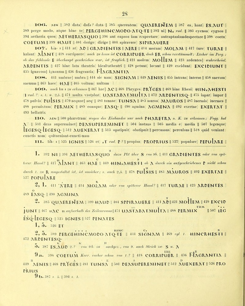 ‘28 lOO. aen II ,382 data] dafa? data || 385 qtierentem] QUAERENTeM II 387 es, haut] ES.AUT || 389 perge modo, atque liinc te]_ PERGEH1 NCMODO ATQ-TE II 392 ni] Nx rad. || 393 cycnos] cygnos || 394 aetheria quo's] AETHERlASQLIO || 390 aut capsos iam respectare] autcaptasiamdespectare || 398 coetu] COETUM II 399 -HALIT II 401 derige] dirige || 404 spiravere] S1P1RAUERE 107. he- i ||411 at] AD II GRADIENTIS II AERE II 414 moram] MOLAM 11417 ture] TLIRAE II halant] aIaNT || 418 coriipuere] noch zu lesen ist CORRIPLIER dock ER schon verstiimmelt; Liicher im Perg.; ob das felilende E iiberhaupt geschrieben war, ist fraglich. || 421 molem] MO 11EM II 423 ardentes] wahrscheinl. ARDENTIS II 427 liinc lata theatris] liicaltatheatri || 42S petunt] locant || 429 excidunt] EXC1D1UNT|| 435 ignavom] ignauum || 436 fragrantia] FlAGRANTIA 108. 441 umbrae] umbra || 444 sic nam] SIGN AM II 449 AEN IS II 455 intrans] interse || 458 saevom] saeumn || 463 haec] HAE II 465 yolturn] uultum 109. noch In i zu erkennen || 467 liac] AC II 468 Phryges] PRYGES II 469 liinc Rhesi] HlNxAHESTl (1 rad. ?'; s. l. u. 2,5. || 471 niulta vastabat] UASTARATMU [TA II 472 ARDENTISQ- II 475 inpar] impar || 478 pulvis] PU IsiS ll 479 aeqnae] aeq’ || 481 tunsae] TLI NSA II 483 muros] MAUROS II 487 inennis] inermes || 488 pennixtum] PERMIX II 489 eoasque] EASQ- II 490 agmina] AGMENA II 492 exertae] EXERTAT || 493 bellatrix HO. aen || 500 pharetram] uoegen des Einbandes nur noch PHARETRA K. zu erkennen; Fogg, hat 1C II 501 deas supereminet] DEASUPEREM1NET II 504 instans || 505 media e] media || 507 legesque] Iegesq-Iegesq- ll 512 AL1EXERAT II 513 opstipuit] obstipuit || pcrcussus] pcrculsus || 518 (jmd vcniant: cunctis nam] qiutueniant«cuncti*nara 111. I in- i || 525 IGNIS II 526 etj XT rad. p ? || propius] PROPRIUS II 527] popnlare] PEPuIaRE II 1. 392 N I II 394 AETHER1ASQUO dazu Fit iiber -S' von 9b. || 111 GRADIENTES oder von spa- ll I 0 s terer Band? || 417 AIANT II 463 HAE II 469 HlNxAHESTl °b A durch ein aufgeschriebcnes P meld schon 111 durch 1. zu R umgestultet ist, ist unsicher; s. atich 2,5. || 478 PLllSISII 483 MACROS II 492 EXERTAE || 527 POPulARE 2, 1. 411 'A’ERE II 414 MOTAM oder von spaterer Band? || 417 TLIRAE II 423 ARDENTES || o 489 EASQ ||490 AGMINA T * 2. 385 QUAERE STEM II 399 HALID II 404 SPPIRAUERE || 411 A©||421 MoIIeM || 429 EXCID • = T T ll M * . . jllNT || 467 *iAC aufserhalb des Zcile7iraums\\m UASTABATMU [TA II 488 PERMIX II 507 lEG ESQ-IeGESQ- II 525 1GNES II 527 PENATES 1, 5. 526 ET .... hinc c. s 2, 5. 389 PERGEH1NCMODO ATQTE II 4 14 SIHNAM II 469 vgl. l. HINCRHESTI II 472 ARDENTESQ- w lv IC IT »). 387 ES.ALID 2. ? von 9 b. zu nachgez., von 9. auch Strich sw. S «. A 9 a 398 COETLIM Korr. vorlier schon von I.? ERE . R 418 CORRIPUER II 436 FlAGRANTIA H A • E S D 449 AEN1S II 468 PRYGES II 481 TUNSA II 501 DEASUPEREMI NET II 512 AUEXERAT II 526 PRO PR I US