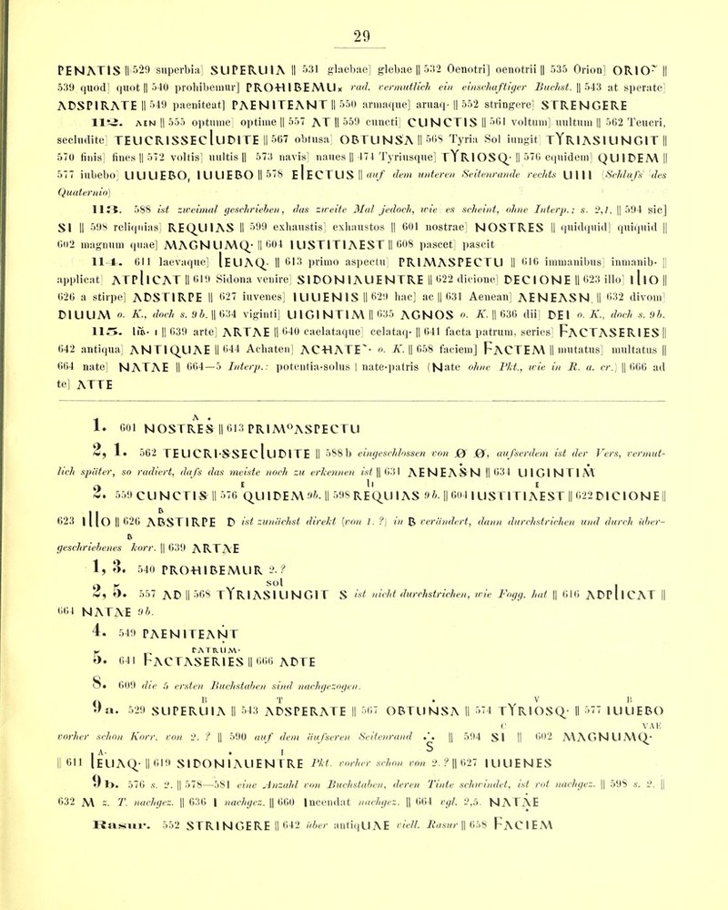 PENATlS ||'529 superbia] SUPERU1A II 531 glaebae] glebae || 532 Oenotri] oenotrii || 535 Orion] ORlO~ || 539 quod] quot || 540 prohibemur] PROHIBEMUx rad. vermutlich ein eimchaftiger Buchst. || 543 at sperate] ADSPIRATE II 549 paeniteat] PAEN ITEANIT II 550 armaque] aruaq- || 552 stringere] STRENGERE 11^5. aen || 555 optmne] optime || 557 AT II 559 cuncti] CUNCTIS II 561 voltum] uultum || 562 Teucri, secludite] TEUCRISSEclllDlTE II 567 obtusa] OBTUNSAII56S Tyria Sol iungit] TYRl AS IU N GIT || 570 finis] fines || 572 voltis] uultis || 573 navis] naues || 471 Tyriusque] tYRIOSQ- II 576 equidem] QUIDEM || 577 iubebo] U LI U E BO, 1UUEBOII578 E I ECTUS II auf dem unteren Seitenrande redds Ulll {Sdilafs des Quaternio) 11E5. 588 ist zweimal gesdirieken, das zireite Mai jedodi, trie es scheint, oltne Interp.; s. 2,1. || 594 sic] SI II 598 reliqnias] REQUIAS II 599 exhaustis] exhaustos || 601 nostrae] NOSTRES II quidquid] quiquid || 602 magnum quae] MAGN UMQ-II 604 I USTIT1AEST II 608 pascet] pascit 11 A. 611 laevaque] IeuAQ- II 513 primo aspectu] PR1MASPECTU II 616 immanibus] inmanib- || applieat ATP 11 CAT II 619 Sidona venire] SIDON 1AUENTRE II 622 dicione] DEC I ONE II 023 illo] lllO|| 626 a stirpe] ADSTIRPE II 627 iuvenes] lUUEN IS II 629 hac] ac || 631 Aenean] AENEASN.il 632 divom] DIUL1M o- K., dock s. 9k. || 634 viginti] UIGINT1M II 635 AGNOS o. K. || 630 dii] DEI o. K., dock s. 9k. 11 IiB- i || 639 arte] ARTAE II 640 caelataque] celataq- || 641 facta patrum, series] FACTASERIES || 642 antiqua] ANTI QUAE || 644 Achaten] ACHATE'- o. K. || 658 faciem] FaCTEM II mutatus] multatus || 664 nate] NATAE II 664—5 Interp.: potentia-solus I nate-patris (Nate ohne Pkt., trie in It. a. cr.) || 666 ad te] ATTE 1 A * 1. 601 NOSTRES II 613 PRIM°ASPECTL1 2, 1. 562 IE U C R1-SSE C l U 01 TE II 588b eingesddossen von J0f 0, aufserdem ist der Vers, vermut- lidi spiiter, so radiert, dnfs das meiste nodi zu erkennen ist || 631 AE N E AS N || 634 UIG1NTIM O E ll E & • 559 CUNCTIS II 576 QUIDEM !>k. || 598 RE QUI AS 9 h. || 604 IU ST ITIA E ST || 622 DICIO N E || 623 illO II 626 ABST1RPE D ist zuniidist direkt [von 1. ?) in B veriindert, damn durdistridien und durdi iiker- R gesdiriebenes korr. || 639 ARTAE 1, 3. 540 PRO-H I BE MUR 2.? o r o l i w, O. 557 AD II 568 tYRIASIUNGIT S ist nidd durdistridien, wie Fogg, hut || 616 ADPllCAT || 664 NATAE 9 5. 4. 549 PAENITEANT Y „ TATRIIM* o. 641 FACTASERIES II 666 ADTE 5. 609 die 5 ersten Budistaken sind nachgezogen. a B T .v B •'a. 529 SU PERU IA II 543 ADSPERATE II 567 OBTUNSA II 574 tYrIOSQ- II 577 IUUEBO C VAE vorher sdion Korr. von 2. ? || 590 auf dem iiufseven Seitenrand || 594 SI II 602 MAGNUMQ* • A .1 S II 611 [EUAQ-II0I9 SIDONIAUEN I RE Pkt. porker sdion von 2. ? || 627 IUUENES *) 1>. 576 s. 2. || 578—581 eine Anzald von Budistaken, deren Tints sdiwindet, ist rot nadigez. || 598 s. 2. || 632 M z. T. nadigez. || 636 | nadigez. || 660 Incendat nadigez. || 664 vgl. 2,5. NATAE Rasur. 552 STRINGERE II 642 uker antiqUAE viell. Rasur || 658 FaCIEM