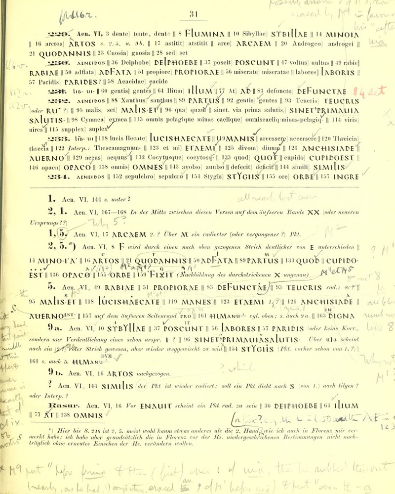 y £2taO.^ Aeu. VI, 3 dente] tente, dents || 8 FlllMINA II 10 Sibyllae] STBiUaE II 14 MINOIA 16 arctos] ARTOS *■ 2,5. u. 9b. || 17 astitit] atstitit || arce] ARCAEM II 20 Androgeo] androgei || cM 21 QUORAN N IS II 23 Cnosia] gnosia || 28 sed| set 336^. aeneidos II 36 Deiphobe] ReIpHOEBE II 37 poscit] POSCUNT II 47 voltus] uultus || 49 rabie] RABIAE II 50 adflata] ABFATA II 51 propiore] PROPIORAE 11 56 miserate] miseratae || labores] IaBORIS || it 57 Paridis] PARI RES ? II 58 Aeacidae] eacide %23t-. lie.- ui- U 60 gentis] gentes || 64 Ilium] llluA\||J7 At] AR II 83 defuncte] REFuNCTAE *J3*2. aeneidos || 88 Xanthus ^anjlius || 89 PARTUS II 92 gentis] gentes || 93 Teucris] TEUCRLS '[oder RLf?) II 95 malis, set] MaIiSEFII 96 qua] quara || sinet. via prima salutis,] S1 N ET’PIy I MALI IA SaIuTIS-||98 Cymaea] cvmea || 113 oranis pelagique niinas caelique] omniscaeliq-miuas-pelagiq || 111 viiisj Hires'll 115 supplex] suplex _ y A- £233. lia- ui || 118 lucis Ilecate] lllCISHAECATE HJA9MAN IS IIarcesseijp] accersere|| 120 Threicia vecia, |1 122 Interp.: Thcseamagnnm- || 123 et mi] ETAEM1II 125 divom] diuum- || 126 ANCHISIARE threcia || 122 Interp.: Theseamagnum- || 123 et mi] ETAEMl II 125 divom] dining || 126 ANCHISIARE (\ AUERNoTl 129 aepus] aequus^ 132 Cocytusque] cocytosq^|| 133 quod] QUOT || cupido] CUP1ROEST || 146 opaca] OPACO II 138 omnis] OMNESII >43 avolso] auulso || defecit] deficit || 144 simili] SIMlllS •-234. aeneidos || 152 sepulcliro] sepulcro || 154 Stygis] STYgIIS II 155 ore] ORBE II 157 INGRE 1. Aen. VI, 144 s. unterl 1 2, 1. Aen. VI, 167—168 In cler Mittc zwischen diesen Versen auf deni anfseren Rande XX [oder neueren Vfsprungs ? ?) ^-vl r? 1,(5. Aen. VI, 17 ARCAEM 2. t t) her M ein radierter [oder vergangener ?) Pkt. O. | Aen. VI, 8 p' wird durch einen nach oben gezogenen Strich deutlicher von E untersclneden || v/ 14 MINO l'A‘ II 16 ARTOS II 21 QUORANN1S II 5<»ARFATA II 89 PARTUS II 133QUOR II CUPIRO- • • • S ^ j([\erz: »/V M i EST II 136 OPACOT || 155 ORBE II 159 Fl*IT (Nachbildung des durchstrichencn X ungenauj ** OPACOMI 155^ORBE II 15<j'F I xf 1T (rtachbildun. X ungenauj 7 H 5. Aen. VI, 49 RABIAE II 51 PROPIORAE II 83 REFll N CTAe/h 93 TEUCRIS rad.; *:f C s . fd . 95 MaIiS ETII 118 luCISHAECATE II 119 MANES II 123 ETAEMl id? II 126 ANCHISIARE || <*yu L IN J/t:’ AUERNOEST-II 157 auf dent iiufseren Seitenrand rro || 161 HIManu— ogl. oben; s. (Inch 9a. || 163 RIGNA Veto 9t«. Aen. VI, 10 STBYUaE II 37 POSCUNT II 56 IaBORES II 57 PAR1RIS I oder koine Korr., sondern nur Verdeutlichung vines schon urspr. I ? || 96 SI NET’PRIMAU I ASA l UTIS- Uber u|a scheint atich ein pfft-ker Strich geicesen, aber toieder weggeivischt zu sent II 154 STYgUS [Pkt. vorher sclnm von 1. ?)\\ DVM y 161 s. auch 5. HIManu — i) l>. Aen. VI. 16 ARTOS nachgezogen. • Aen. VI, 144 SIMlllS dvr Pkt. ist toieder radiert; soli ein Pkt dicht nach S [oon /.) auch tilgen ? oder Intcrp. ? Rasur. Aen. VI, 16 Vor ENAUIT scheint ein Pkt rad. zu sein || 36 RE IPHOEBE II 64 l[lllM II 77 At II 138 OMNIS c k k - h i k^ c ' iv O' r<a .lu u ~ 5 SO ~ 8K9 *) jflier bis S. 946 ist 2, 5. me ist wold kaum etiras andercs als die 9. Handyvie ich auch in Florenz mir ver- nierkt babe; ich habe alter grundsatzlich die in Florenz vor der Hs. niedcrgeschriebenen Bcstimmungen nicht nach- tr'dglicli ohne erneutes Finsehcn der Hs. veriindern wollen. \ t > Wr j u.:,i