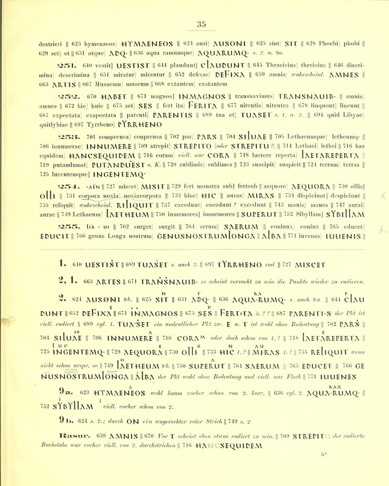 destricli || 623 hymenaeos] HTMAENEOS II 621 ausi] AUSONl II 625 sint] SIT II 628 PhoebiJ pliobi || 029 set] et || 631 atque] ADQ- II 636 aqua ramumque] AQUARUMQ- «• -. «• 9a. 351. 640 vest.it] UESTIST II 644 plaudunt] cIaUDUNT II 645 Thraeicius] threicius || 646 discri- raina] descrimina || 651 miratur] mirautur || 652 defixae] DEFlXA II 659 amnis] ivahrscheinl. AMNES || 663 ARTIS II 667 Musaeum] museum || 668 extantem] exstantem 670 HABET II 671 magnos] INMAC.NOSII transnavimus] TRANSNAUIB- II amuis] anmes || 672 hie] huic || 075 set] SES II fert ita] FERITA II 677 nitentis] nitentes || 678 linquont] liucuut || 687 expectata] exspectata || parenti] PARENTIS II 689 tua et] TUASET s. l. u. 2. || 694 quid Libyae] quitlybiae I) 697 Tyrrheno] pYRRHENO 701 comprensa] conprensa || 702 par] PARS II 704 SllllAE II 705 Lethaeumque] letheumq- || 706 innumerae] INNIIMERE II 709 strepit] STREPITO [oder STREPITU ?} II 714 Lethaei] lethei || 716 lias equidem] HANCSEQUIDEM II 716 coram] viell. nur CORA II 718 laetere reperta] IaETAREPERTA I! 719 putandumst] PUTANDUEST o. K. || 720 sublimis] sublimes || 723 suscipit] suspicit || 724 terramj terras || 725 lucentemque] INGENTEMQ/ r3iT*-J=. -aFn || 727 miscet] MIS IT II 729 fert monstra sub] fertsub || aequore] AEQUORA II 730 ollis] oill || 731 corpora noxia] uoxiacorpora || 733 liiuc] TUC II auras] MIRAS II 734 dispiciunt] despiciunt || 735 reliquit] wahrsc/ieinl. Rl 11QU IT II 737 excedunt] eacedunt ? exceduut || 743 manis] manes || 747 aurai] aurae || 749 Lethaeum] IaET-HEUMII 750 inmemores] immemores || SUPERUT II 752 Sibyllam] sYBlIlAM llu • ui || 762 surget] surgit || 764 serum] SAERUM II coniunx] coniux || 765 educet] EDUCITlI 766 genus Longa nostrum] GEN USNOSTRUmIoNGA II aIbA II 771 iuvenes] 1UUENIS || 1. 610 UESTIST II 689 TUASET «. auch 2. || 697 tYRRHENO rad. || 727 MISCET 2, 1. 663 ARTES II 671 TRANSNAUIB- c.s sc/ieiiit vcrsucJit zn sciu die Pun/xte wiedcr zu radieren. N T RA r . 624 AUSjONI 9b. II 625 SIT II 631 A£Q- II 636 AQUA RUMQ- s. auch <Ja || 644 cIAU E . . P BUNT II 652 BEFlXA II 671 INMAGNOSII 675 SES II FeRTiTA 5. f 11| 687 PARENTS-S der Pkt ist vicll. radiert |) 689 vgl. 1. TUA’SET ein undeutlicher P/ot zio. E m. T ist icohl ohne Bedeutung || 702 PARS || 704 SllllAE II 706 INNUMERE II 716 CORAM oder docJi schon von 1. ? || 718 IaETAREPERTA II l u c e ., s n a u , 725 INGENTEMQ-II 729 AEQUOTvA II 730 olll 11733 TllC L ? \\ MTRAS /. / II 735 REUQU1T wenn . O A wield schon urspr. so || 749 IaET-HEUM 9b. || 750 SUPERUT || 764 SAERUM II 765 EDUCET II 766 GE N USNOSTRUmIoNGA II AlBA der P/d ivohl ohne Bedeutung und viett. nur Fleck || 771 IUUENES A RAM a. 623 HTMAENEOS ivolxl kaum vorher schon von 2. korr. || 636 vgl. 2. AQUA-RUMQ II 752 sYbYIUm viett. vorher schorl von 2. 9b. 624 s. 2.; durch ON sin ivagerechtcr voter Strich || 749 s. 2 Rasur. 659 AMNIS II 670 For T scheint oben etwas radiert zu sein. || 709 STREPITi> der radierte Buchstabe war vorher viett. von 2. durchstrichen \\ 716 RAMCSEQU IDEM
