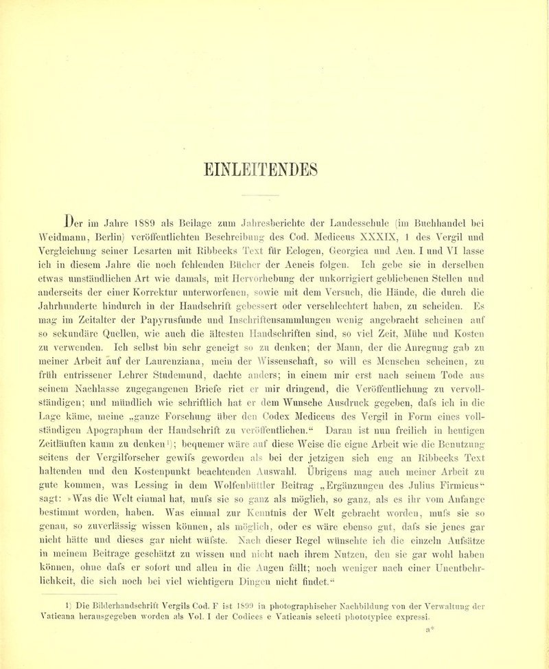 EINLEITENDES J/er im Jalire 1889 als Beilage zum Jithresbericlite tier Laudesscluile (iui Bucliliandel liei Weidmaiiii, Berlin) verdffentlichten Besclireibiiiig- ties Cod. Mediceus XXXIX, 1 ties Vergil xmtl Verg’leicliuug seiner Lesarten mit Eibbecks Text fiir Eclogen, fleorgica imtl Aen. I untl ^T lasse icli in tliesem Jalire die nocli fehlenden Biiclier tier Aeneis folgen. Icli gebe sie in tlerselben etwas nmstantlliclien Art wie tlamals, mit Hervorliebnng tier nnkorrigiert gebliebenen Stellen untl anderseits tier einer Korrektur unterworfenen, sowie mit tlem Versucb, die Hilntle, die tlurch die Jalirliunderte bindurch in tier Handscbrift gebessert oder verscbleclitert baben, zu scbeiden. Es mag im Zeitalter tier Papyrusfuntle untl Inscbriftensammlungen wenig angebracbt sebeinen auf so sekuntlare Quellen, wie aucb die iiltesten Ilandscbriften sintl, so viel Zeit, Millie untl Kosten zu verwenden. Icb selbst bin selir geneigt st» zu tlenken; tier Mann, tier die Anregung gab zu nieiner Arlieit auf tier Laureuziana, mein tier Wissenscbaft, so will es Menscben sebeinen, zu friib entrissener Lelirer Stiideiiiuiid, daebte antlers; in einem niir erst nacb seineni Tode aiis seineni Nacblasse ziigegangenen Briefe riet er iiiir tlringend, die Verbffentlicliung zu vervoll- standigen; und milndlicb wie scbriftlicb bat cr tlem Wunsebe Aiisdruck gegeben, tlafs icb in die Lage kiliiie, meine ..ganze rorscbiing iiber den Codex Mediceus ties Vergil in Form eines voll- stiindigen Apograpluim tier Handscbrift zu verdffentlicbeii.“ Daran ist nun freilieb in beutigen Zeitlaufteii kauin zu tlenken b; betpiemer ware auf tliese Weise die eigne Arbeit wie die Benutzung seiteiis tier Vergilforscber gewifs geworden als bei der jetzigen sicb eng an Ribbecks Text baltenden und den Kostenpiinkt beacbtendeii Aiiswabl. Ubrigens mag aucb meiner Arbeit zu gute kominen, was Lessing in tlem Wolfenbiittler Beitrag „Erganzungen ties Julius Firmicus‘‘ sagt: »Was die Welt eiumal bat, mill's sie so ganz als mdglicb, so ganz, als es ibr voni Anfauge bestimmt wortleu, baben. Was eiumal zur Kenutuis tier Welt gebraebt wortleu, mill's sie so geuau, so zuverlassig wisseii kbuuen, als mbglicli, oder es ware ebeuso gut, dafs sie jenes gar uiebt batte und dieses gar niebt wiifste. Xacb tlieser Regel wiinsebte icb die einzeln Aiifsiitze in meinem Beitrage gesebatzt zu wissen untl niebt nacb ibrera Niitzen, den sie gar wobl baben kbnnen, obne tlafs er sotort untl alien in die Augeu fallt; nocb weniger nacb einer Uneutbebr- licbkeit, die sicb nocb bei viel wiebtigern Dingen niebt fiudet.“ 1) Die Bilderhandschrift Vergils Cod. F ist I&9'.) in pliotograpliischer Nachbildiing von der Verwaltung der