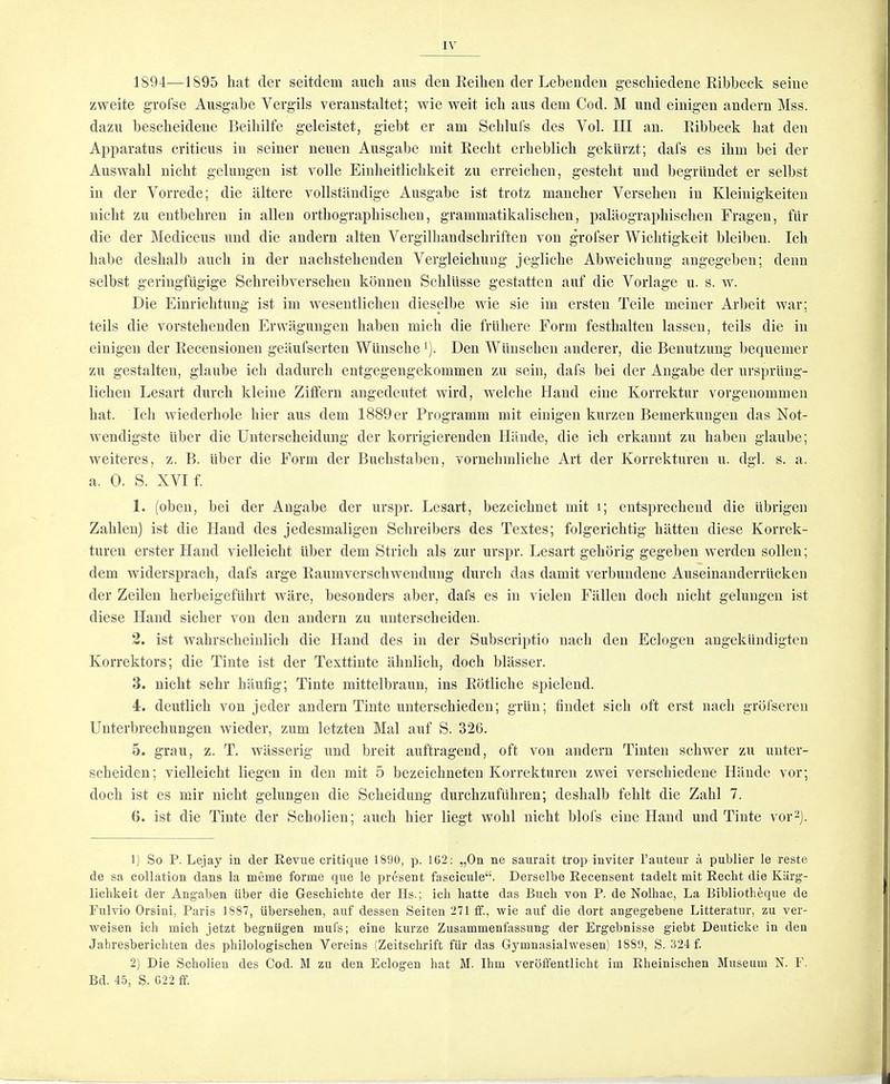 1894—1895 hat der seitdem aiich aus deu Keiheu der Lebendeu geschiedene Ribbeck seine zweite grolse Ausgabe Vergils veranstaltet; wie weit icb aiis dem Cod. M and eiuigen andem Mss. dazu bescbeideue Beibilfe geleistet, giebt er am Scbluls des Vol. Ill an. Ribbeck bat den Apparatus criticus in seiner neuen Ausgabe mit Reclit erbeblicb geklirzt; dafs es ihm bei der Auswabl uicht gelungen ist voile Einbeitlicbkeit zu erreichen, gestebt und begriindet er selbst in der Vorrede; die iiltere vollstaudige Ausgabe ist trotz maucber Versebeu in Kleiiiigkeiten nicht zu entbebren in alien ortbograpbiscben, grammatikaliscben, palilograpbiscben Fragen, fiir die der Mediceus und die andern alteu Vergilbandscbriften von grofser Wicbtigkeit bleiben. Icb babe desbalb aucli in der uacbstebenden Vergleichung jeglicbe Abweicbuug augegeben; denn selbst geringfiigige Scbreibverseben konnen Scbllisse gestatten auf die Vorlage u. s. w. Die Einricbtung ist ini wesentlicben dieselbe wie sie im ersteu Teile meiner Arbeit war; teils die vorstebendeu Erwaguugen baben micb die friibere Form festbalten lassen, teils die in eiuigen der Receusionen geaufserteu Wiinschei). Den Wiinscbeii anderer, die Benutzung bequemer zu gestalteu, glaube icb dadurcb entgegeugekommen zu sein, dais bei der Angabe der urspriing- lichen Lesart durcb kleiue Ziffern angedeutet wird, welclie Hand eine Korrektur vorgenommen bat. Icb wiederbole bier aus dem 1889 er Programm mit eiuigen kurzeu Bemerkuugeu das Not- wendigste iiber die Uuterscbeidung der korrigierendeu Ililnde, die icb erkanut zu baben glaube; weiteres, z. B. iilier die Form der Bucbstaben, voruebmlicbe Art der Korrekturen u. dgl. s. a. a. 0. S. XVI f. 1. (oben, bei der Angabe der urspr. Lesart, bezeicbnet mit i; entsprecheud die iibrigen Zableu) ist die Hand des jedesmaligen Scbreibers des Textes; folgericbtig biitteii diese Korrek- turen erster Hand vielleicbt liber dem Stricb als zur urspr. Lesart gebbrig gegebeu werden sollen; dem widerspracb, dafs arge Raumverscbwendung durcb das damit verbundene Auseinauderrllckeu der Zeilen berbeigefiibrt ware, besonders aber, dafs es in vielen Fallen docb nicbt gelungen ist diese Hand sicber von den andern zu unterscheiden. 2. ist wabrscheinlicb die Hand des in der Subscrijitio uacli den Eclogeu angeklindigteu Korrektors; die Tinte ist der Texttiute abnlicb, docb bliisser. 3. nicbt sebr hilufig; Tinte mittelbrauu, ins Rotlicbe spielend. 4. deutlicb von jeder andern Tinte unterscbieden; griin; findet sicb oft erst nacb grbfseren Unterbrecbungen wieder, zum letzten Mai auf S. 326. 5. grau, z. T. wilsserig und breit auftragend, oft von andern Tinten scbwer zu unter- scbeiden; vielleicbt liegeu in den mit 5 bezeichneten Korrekturen zwei verscbiedeue Hande vor; docb ist es mir nicbt gelungen die Scbeidung durchzuftihren; desbalb feblt die Zabl 7. 6. ist die Tinte der Sebolien; aucb bier liegt wobl nicht blofs eine Hand und Tinte vor-j. 1) So P. Lejay in der Revue critique 1890, p. 1G2: „On ne saurait trop inviter I’auteur a publier le reste de sa collation dans la meme forme que le present fascicule“. Derselbe Recensent tadelt mit Reclit die Kiirg- liclikeit der Angaben iiber die Geschichte der Hs.; icli liatte das Buch von P. de Nolhac, La Bibliotheque de Fulvio Orsini, Paris 1887, iiberseben, auf dessen Seiten 271 ff., wie auf die dort angegebene Litteratur, zu ver- weisen icli mich jetzt begniigen mufs; eine kurze Zusammenfassung der Ergebnisse giebt Deuticke in den Jahresberichten des pbilologischen Vereins (Zeitschrift fiir das Gymnasialwesen) 1889, S. 324 f 2) Die Sebolien des Cod. M zu den Eclogen bat M. Ibm verdffentlicbt im Rbeiniseben Museum N. F. Bd. 45, S. G22 ff.