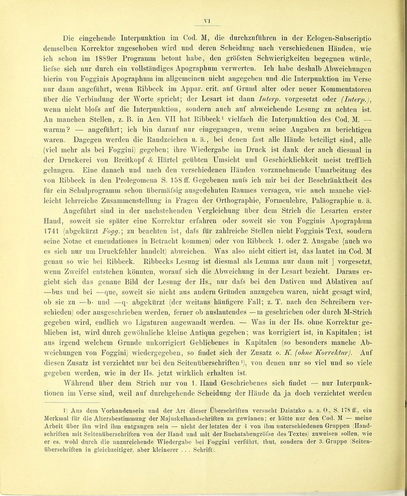 demselben Korrektor zugescbobeu wird nnd deren Sclieidnng nacb verschiedeuen Handeu, wie icb scbon im 1889er Programm betont babe, den grbfsten Schwierigkeiten begegnen wiirde, liefse sicb nur durcli ein vollstandiges Apographum verwerten. Icb babe desbalb Abweicbiingen bierin von Fogginis Apograpbum im allgemeinen nicbt angegeben and . die Interpunktion im Verse nur dann angefiibrt, wenn Eibbeck im Appar. crit. anf Drund alter oder neuer Kommentatoren liber die Verbindnng der Worte spricbt; der Lesart ist dann Interp. vorgesetzt oder (Interp.)^ wenn nicbt blofs anf die Interpunktion, sondern auch auf abweicbende Lesung zu acbten ist. An mancben Stellen, z. B. in Aen. VII bat Ribbeck^ vielfacb die Interpunktion des Cod. M. — warum? — angefiibrt; icb bin darauf nur eiugegangen, wenn seine Angaben zu bericbtigen waren. Dagegen werden die Randzeicben u. a., bei denen fast alle Hande beteiligt siud, alle (viel mebr als bei Foggini) gegeben; ibre Wiedergabe im Druck ist dank der aucb diesmal in der Druekerei von Breitkopf & Hartel geiibten Umsicbt und Gescbicklicbkeit meist trefflicb gelungen. Fine danacb und nacb den verscbiedenen Handen vorzunebmende Umarbeitung des von Ribbeck in den Prolegomena S. 158ff. Gegebenen mufs icb mir bei der Bescbranktbeit des fiir ein Scbulprogramm scbon iibermafsig ausgedebnten Raumes versagen, wie aucb mancbe viel- leicbt lebrreicbe Zusammenstellung in Fragen der Ortbograpbie, Formenlebre, Palaograpbie u. a. Angefiibrt sind in der nacbstebenden Vergleicbung liber dem Stricb die Lesarten erster Hand, soweit sie spater eine Korrektur erfabren oder soweit sie von Fogginis Apograpbum 1741 (abgekllrzt Fogg.\ zu beacbten ist, dafs fiir zablreicbe Stellen nicbt Fogginis Text, sondern seine Notae et emendationes in Betracbt kommen) oder von Ribbeck 1. oder 2. Ausgabe (aucb wo es sicb nur um Druckfebler bandelt) abweicben. Was also nicbt citiert ist, das lautet im Cod. M genau so wie bei Ribbeck. Ribbecks Lesung ist diesmal als Lemma nur dann mit ] vorgesetzt, wenn Zweifel entsteben kbnnten, worauf sicb die Abweicbung in der Lesart beziebt. Daraus er- giebt sicb das genaue Bild der Lesung der Hs., nur dafs bei den Dativen und Ablativen auf —bus und bei —que, soweit sie nicbt aus andern Griinden anzugeben waren, nicbt gesagt wird, ob sie zu —b- und —q- abgekiirzt (der weitaus baufigere Fall; z. T. nacb den Scbreibern ver- scbieden) oder ausgescbrieben werden, ferner ob auslautendes —m gescbrieben oder durcb M-Stricb gegeben wird, endlicb wo Ligaturen angewandt werden. — Was in der Hs. obne Korrektur ge- blieben ist, wird durcb gewdlmlicbe kleine Antiqua gegeben; was korrigiert ist, in Kapitalen; ist aus irgend welcbem Grunde nnkorrigiert Gebliebenes in Kapitalen (so besonders mancbe Ab- weicbungen von Foggini) wiedergegeben, so findet sicb der Zusatz o. K. (ohne Korrektur). Auf diesen Zusatz ist verzicbtet nur bei den Seitenliberscbriften ‘), von denen nur so viel und so viele gegeben werden, wie in der Hs. jetzt wirklicb erbalten ist. Wabrend uber dem Stricb nur von 1. Hand Gescbriebenes sicb findet — nur Interpuuk- tionen im Verse siud, weil auf durcbgebende Scbeidung der Hande da ja docb verzicbtet werden 1) Alls dem Vorliandensein und der Art dieser Uberschriften versuclit Dziatzko a. a. 0., S. 178 if., ein Merkmal fiir die Altersbestimmung der Majuskelhandsckriften zu gewinnen; er hiitte nur den Cod. M — meine Arbeit iiber ihn wird ihm entgangen sein — nicbt der letzten der 4 von ihm unterschiedenen Gruppen (Hand- scbriften mit Seitenliberscbriften von der Hand und mit der Bucbstabengrbfse des Textes) zuweisen sollen, wie er es, wobl durcb die unzureicbende Wiedergabe bei Foggini verfiihrt, tbut, sondern der 3. Gruppe (Seiten- iiberscbriften in gleicbzeitiger, aber kleinerer . . . Scbrift;.