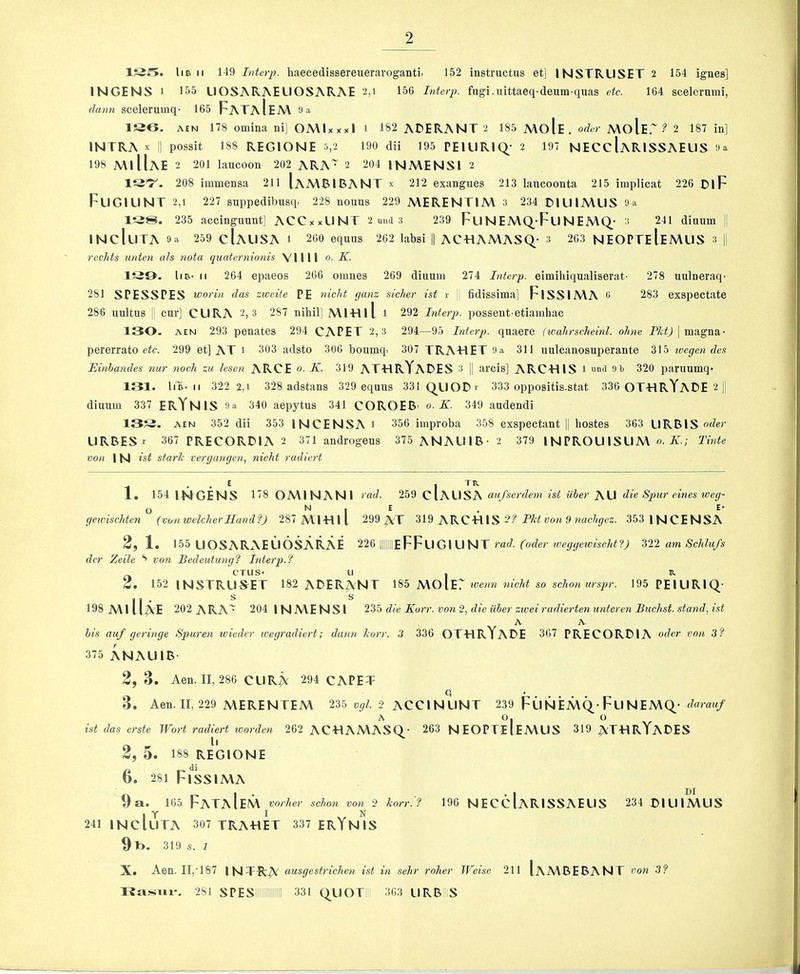155. liB II 149 InUrp. haecedissereueraroganti. 152 instructns et] INSTRUSET 2 154 ignes] INGENS 1 155 UOSARAELIOSARAE 2,t 156 Interp. fugi.uittaeq-deum-quas etc. 164 scelernmi, dann scelerumq- 165 FaTaIeA\ ‘J a 156. AEN 178 omina ni] OMlxxxl i 182 ADERANT 2 185 A\oIe, oder A\olEr ? 2 187 in] INTRA X II possit 188 REGIONE 5,2 190 dii 195 PEILIRIQ.- 2 197 NECcIaRISSAEUS 9a 198 MiIIaE 2 201 laucoon 202 ARA'^ 2 204 INA\ENSI 2 IQ'7^. 208 immensa 211 IaA\BIBANT x 212 exangues 213 lancoonta 215 implicat 226 t>lF FUGILINT 2,1 227 suppedibusq, 228 nouns 229 A\ERENTIA\ 3 234 D1L1IA\US 9a 138. 235 accinguunt] ACCxxLINT 2 una 3 239 FuNEMQ_-FuNEMQ_’ 3 241 dinum [| mcluTA 9a 259 cIaUSA i 260 equus 262 labsi || ACtdAMASQ.- 3 263 NEOPTeIeMUS 3 1| redds unten als nota quaternionis VIIII o. K. 139. liB- II 264 epaeos 266 omnes 269 dinum 274 Interp. eimihiqualiserat- 278 uulneraq- 281 SPESSPES worin das zweite PE nicht ganz sicher ist i- || fidissima] FlSSIA\A 9 283 exspectate 286 uultus II cur] CURA 2, 3 287 nihil] Ml-Hll i 292 Interp. possent-etiamhac 130. AEN 293 penates 294 CAPET 2,3 294—95 Interp. quaere (ivahrscheinl. ohne | magna- pererrato eic. 299 et] AT i 303 adsto 306 boumq. 307 TRA-HET 9a 311 unlcanosuperante 315 wegen des Binhandes nur nodi zu lesen ARCE «. K. 319 AT-HRYaDES 3 || arcis] ARCTllS l and 9l> 320 paruumq- 131. liB- II 322 2,1 328 adstans 329 equus 331(^LIODi' 333 oppositis.stat 336 OT-HRYaDE 2 || diuum 337 ERYnIS 9a 340 aepytus 341 COROEB> o. K. 349 audendi 13?3. AEN 352 dii 353 INCENSA i 356 iiiiproba 358 exspectant |1 hostes 363 URBIS oder URBESr 367 PRECORDIA 2 371 androgens 375 ANAU1B-2 379 INPROU ISUA\ A'; Tinte von IN ist stark vergangen, nicht radicrt 1 • • ^ I . . 1, 154 IMGENS 178 OA\INANl ratZ. 259 ClAUSA aufserdem tsi iiber AU die Sjnir eines toeg- O N , E . E- geicischten (von welch er Hand fj 287 A\IlTlll 299 ^T 319 ARC-H IS 2? »ow 9 wac/iyec. 353 1|sJCENSA 2, 1. 155 UOSARAELIOSARAE 226 |||||||eFFuGIUNT rad. (oder weggewisdd?) 322 am Schlufs der Zeile 8 von Bedeidung? Interp.? CTUS- U , R 2, 152 INSTRUSET 182 ADERANT 185 MO IE' ^oenn nicht so schon urspr. 195PEIURIQ- 198A\lll^E 202 ARA^ 204 1NA\ENSI 235 die Korr. von 2, die iiher zwei radierten unteren Buchst. stand, ist A A bis auf geringe Spuren wieder wegradicrt; dann korr. 3 336 OTTIRYaDE 367 PRECORDIA oder von 3f 375 ANAUIB 2,3. Aen. II, 286 CURiv 294 CAPET Q * 3. Aen. II, 229 A\ERENTEM 235 vgl 2 ACCINUNT 239 FUNEMQ-Fu NEMQ- darauf A 0.0 ist (las erste Wort radiert warden 262 AC«AA\ASQ- 263 NEOPTeIeMLIS 319 ^TTIRYaDES li 2, 5. 188 REGIONE 6. 281 FlSSlMA 9a. 165 FaTaIeM rorher schon von 2 korr.'? 196 NECcIaRISSAEUS 234 DIUIJAUS 241 INcluTA 307 TRAHET 337 ERYNIS 9t>. 319 s. / X. Aen. II, •187 INTRA o,usgestrichen ist in sehr roher Weise 21 1 Iambebant von 3f 281 SPESillliillilllll 331 Q^UOT ' 303 UKB S