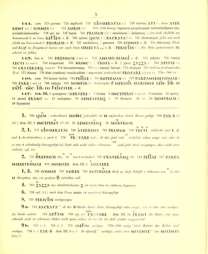 144. AEN 723 pariuis 724 inplicuit 727 gIoMERATAI Ij- '28 terrent] ATT—. ATER RENT 1,2 i OMNES 1,3 31 AURIS i,3 733—734 ZaiScjyA fugenate propinqiiantj ardentisclipeos atq’ aeramicantiacerno 738 mi] ne 739 lapsa 741 PRIAVLIS i,2 i| ammissam |; animumq- jj nur noch (hclieht am Innenrande!) zu lescn REFIeX o. K. 742 quam] QUAY l SACRATA-^3:i 745 deoruinqne] nur noch (dicht am Innenrande!) DEORLIM- o. K. 747 anchiseinq. j penates 750 OMNIS o. K. 751 obiectare] Fleck imd Kniff im Ferejammt lassvn nur noch lesen OBlECTAsx o. K. PERIcllS !' Fie Nota qnaternionis (X) uchcint zu fehlen 145. IIB- II 753 DRESSUM 2 un.i 9 b 755 ANlMO.SlAYul o. K. 757 referro 758 vento] TECTI 2,1 umi (i 759 exuperant 763 -HUNC ' I TROIA A'. || gaza] i 704 ADITIS ^ ;i 765 CRATERASQ- imidlib 770 iterumiterumq- 771 iiii || raenti] furenti 774 obstipiii 775 stcht im fortlaufenden Text 777 dinum 778 bine comitem] comitemliinc || asportare] it’a/irsc/iei/iZ. PROTARE i,2 mui iin 778—780 in, 14,0. AEN 783 laetae] italae 784 Pe|1aE 2 785 SLIPERUAS 3,i 787 DARDAN 1ESETIOUAE 2 794 pars I uu'i 'Jb 798 uulgus 804 MONTIS 2 I Sulscriptio P UERGlll MARONIS AeTj- llB- 11 ixvl INC- llB- III FeIiCITER o K. 147^. Aen. Ill, 1 postquam \ UERTERE 2 5 diuum 8 INCEPERIT i «uii '■)'> 9 iuuebat 12 natoip 14 arant] ERANT 9a 15 antiquum 18 AENEAPESQ- i dioneae 20 ;ib 26 MOSTRUM i 28 liquuntur 1 ■ ■ ■ • 1, 742 QLIM ' n-ahrscheinl. -HUN C .A'deii/a/A ist N uufserdem dwrch Itasur getilgt 794 PAR-S - ^ A AN '.)h II Aen. Ill, 8 INCEPERfT 2? Oh 18 AENEAPESq- 26 MOSTRUM 3, 1 . 727 gIoMERATAI 728 ATERRENT 741 PRIMUS 758 TECTI vicllvicht sind J, ASO O U)ul I durchstrichen; s. auch 6 778 PR17TARE rad.; oh das jet zt rote wirklich schon ursj>r. war oder oh AS es von 9 selhstandig hhtzugef iigt ist, liifst sich nicht sicher erkennen; sind jetzt stark vergangen, aher nichf ctwa radiert; cgl. 9u 2. 753 $tRESSUM das zu von 9 verandert 765 CPvATERASQ.-0^^ 784 Pe11aE 787 PARPA I E NIESETDJ0UAE 804 MONTES Aen. Ill, i UERTERE ^ o ^ ^ I5 O* ^^28 OMNIS AURES 85 SLIPERUAS dock so, dafs Schaft h. Sclmanz von in das U iihergehen, also ein grofses (3 entstehen soil 1 - ® I. 763 '2^K%'2^K om durchstrichenen ^ tst aufserdem zu radieren hegonnen 0. 758 vgl. 2,7; yiach dem Verse uento fu unsicher) hinzugefUgt 8. 751 PERIcllS nachgezogen 9 a. 742 SACRATA“ oh der M.-Strich durch Korr. hinzugefUgt oder urspr., von 9 also nur nachgez. ASO A ist, hleiht unklar 764 APlTlS 778 vgl. 2.7 P^ROTARE Aen. Ill, 14 ERANT die Korr., nur ganz schicach noch zu erkennen (daher nicht ganz .sicher, oh von 9J, ist viell. wieder weggeicischt 9i>. 753 s. 2 765 s. 2 771 sinEFine nachgez. 778—780 einige letztc Buchst. der Zeilcn sind nachgez. 794 s. 7 PAR'S Aen. Ill, 8 s. 1 20 nitentE nachgez. \oder ctxca NITENTE aus NITENTI korr. fj