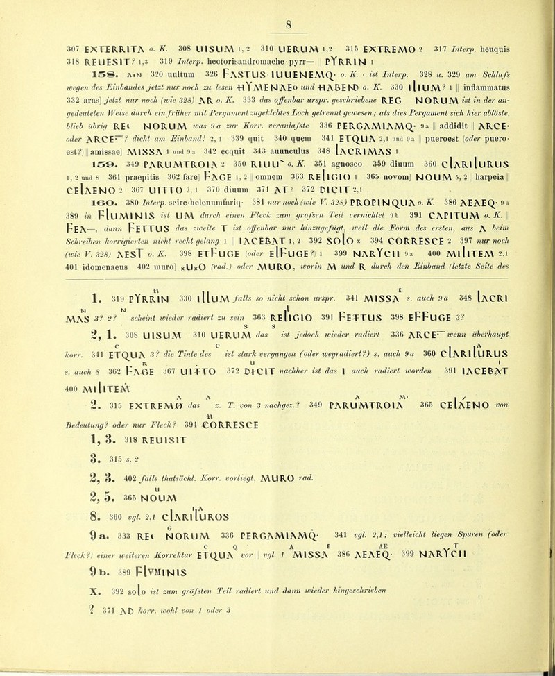 307 EXTERRITA o- K. 308 UlSUM 1,2 310 UERUA\ 1,2 315 EXTREMO 2 317 Interp. heuquis 318 REUESIT?i,:i 319 Interp. hectorisandromache• pyrr— PYRRIN 1 158. A.N 320 uultum 326 FaSTUS-lUUENEMQ- o. K. < ist Interp. 328 u. 329 am Schlufs xoegen (tes Einhandcs jetzt nur nocli zu lesen «Ya\enae o und -HABEND o. K. 530 lllUAV? 1 II inflammatus 332 aras] jetzt nur noch {loie 328) AR 0. K. 333 das ojfenhar urspr. geschriebene REG NORUA\ ist in der an- gedeuteten Weise durch einfriilier mit Pergamcnt zugeklebtes Loch getrennt geivesen; als dies Fergament sick hier ahloste, hlieh iihrig REt NORUA\ ivas 9a zur Korr. veranlufste 336 PERGAA\IAA\Q_‘ Oa || addidit || ARCE* Oder ARCE~-^ (iicht am Einhand! 2, 1 339 quit 340 quern 341 ErQUA 2,1 und 9a ! pueroest [oder puero- est?)||amissae] A\1SSA 1 und 9a 342 ec(iuit 343 auunculus 348 IaCRIA\AS ' 159. 349 PARUA\TR01A 2 350 RlUU' 0. A. 351 agnosco 359 diuum 360 cIaRiIuRUS 1,2 und 8 361 praepitis 362 fare] FaGE i,2i|omnem 363 ReIiGIO 1 365 novom] NOUM 5, 2 || harpeia || CeIaEN0 2 367 UITT0 2,1 370 diuum 371 AT’ 372 DIGIT 2,1 1C50. 380 i/iic/p. scire-helenumfariq- 'ibl nur noch (ivie F. PROP I N C^U A 0. A. 386 AEAEQ,'9a 389 in FIuA\INIS ist UA\ durch cinen Fleck zum grofsen Tell rernichtet 9b 391 CAPITUM o. K. |j Fea —, dann Fettus das zioeite T ist ojfenhar nur hinzugcfiigt, well die Form des ersten, aus A beim Schreiben korrigierten nicht redit gclang I || lACEBAT 1, 2 392 solo X 394 CORRESCE 2 397 nur noch (xoie V.328) AEST o.K. 398 ETFuGE [oder eIFuGE?)i 399 NARYCII 400 A\lllTEM 2,i 401 idomenaeus 402 muro] xUxO [rad.) oder A\URO, u'orin A\ und R durch den Einband (letzte Seite des 1. 319 pYRRIN 330 llluA\ falls so nicht schon urspr. 341 A\1SSA s. auch 9a 348 Iacri MAS 3f 2? scheint ivieder radiert zu sein 363 ReIiGIO 391 FeTTUS 398 eFFuGE 3? S S 2, 1* 308 UlSUM 310 LIERUM das 1st jedoch wieder radiert 336 ARCE’ loenn ilherhaupt c c korr. 341 ETQUA 3 ? die Tifite des P- s. auch 8 362 FaTJE 367 UITTO ist stark vergangen (oder wegradiert?) s. auch 9a 360 u 372 DfCIT nachher ist das | auch radiert icox'den cIariIurus I 301 lACER^T 400 A\ 11 ITEM A A A M- I / 2. 315 EXTREMj0^ f/as 2- T. von 3 nachgez.f 349 PARUMTROIA 365 CEIAENO von Bedeutung? oder nur Fleckf 394 CORRESCE 1, 3. 318 REUISIT 3. 315 s. 2 2f 3. 402 jails thatsiichl. Korr. vorliegt, MURO vad. u 2, 5 . 365 noum 8. 360 vgl. 2f cIaRiIuROS G 9a. 333 REi NORUM 336 PERGAMIAMQ- 341 vgl. 2,1; vielleicht liegen Spuren (oder c Q A E AE T Fleck?) einer iveiteren Korrektur ETQ.ua vor\\vgl.l MISSA 386 AEAEQ- 399 NAR1CII 9 to. 389 FIVMINIS X. 392 solo ist zum grofsten Teil radiert und dann xvieder hingeschriehen '* 371 AC> korr. wold von 1 oder 3