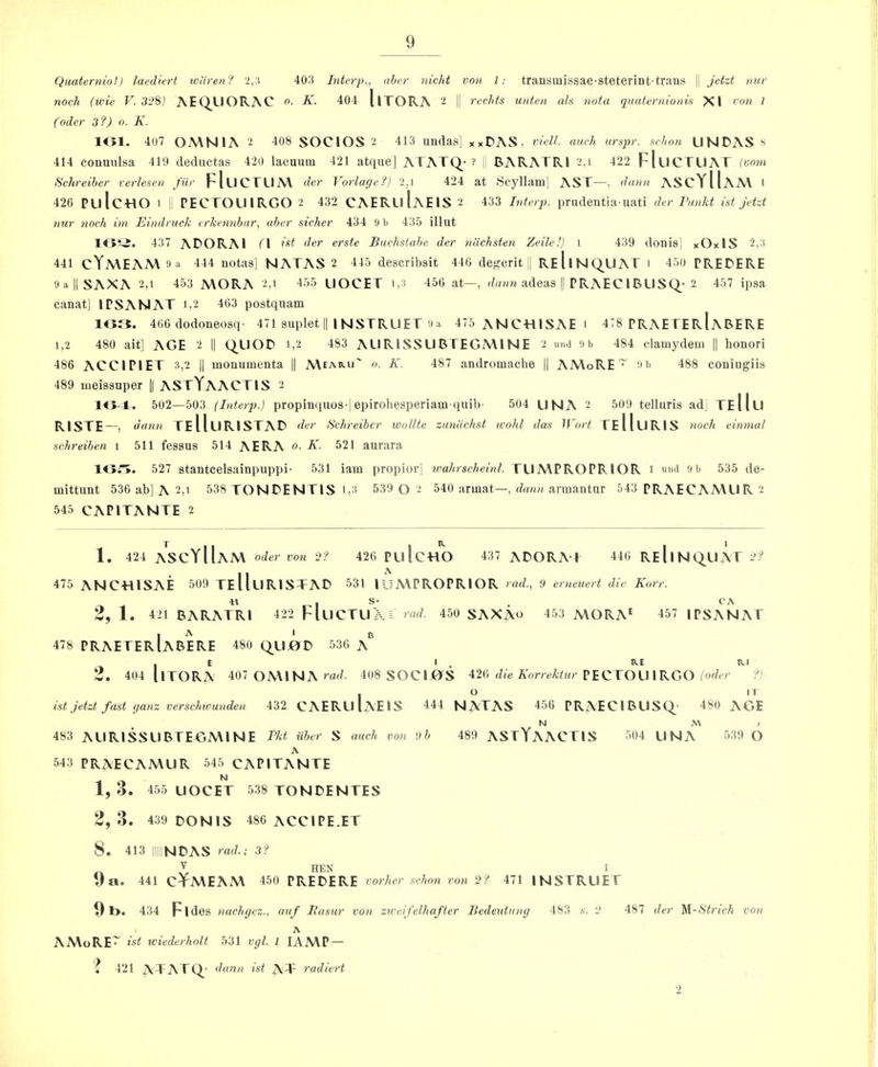 Quaterniol) laediert ivliren? 2,:t 403 Interp., ahcr nicld von 1: transmissae-steterint-trans \\ Jetzt nur noch (tide V. 3'2S) AEQUORAC o. K. 404 llTORA 2 | reclits unten ah nota quaternionis XI von I Coder 3?) o. K. lOl. 407 OA\NlA 2 408 SOCIOS 2 413 undas] xxDAS, viell. auch urspr. schon LINDAS 414 conuulsa 419 deductas 420 laeuum 421 atque] ATATQ* ? BARATRI 2,i 422 FIlICTLJAT (vom Schreiher verlesen fur FIlICTLIM der VorlageC) 2,1 424 at Hcyllam] AST—, dann AS cYIIam 1 426 PulcTlO 1 PECTOUIRGO 2 432 CAERuIaE IS 2 433 Ivterp. prudentia-uati der Fankt ist jetzt nur noch ini Eindruck erkennbar, aber sicker 434 9 b 435 illut 437 adorai ri ist der erste Buchstabe der niichsten Zeile!} 1 439 donis] xOxlS 2,a 441 cYMEAA\'J^ 444 notas] NATAS 2 445 describsit 446 degerit |1 ReIiNQ_UAT i 450 PREDERE ‘JallSAXA 2,1 453 MORA 2,i 455 LIOCET i,3 456 at—, adeas || PRAECIRLISQ-2 457 ipsa canat] I PSA NAT i,2 463 postquam 10:T. 466 dodoneosq- 471 suplet || 1 NSTRLIET'Ja 475 ANCTUSAE i 478 PRAE FErIaBERE 1,2 480 ait] AGE 2 1| Q_L10D i,2 483 ALIRISSUBTEGMINE 2 und 9b 484 clamydem || honori 486 ACCIPIET 3,2 |1 moQumenta 1| Meahu' o. K. 487 andromacbe || AMoRE ~ ft 488 coniiigiis 489 uieissuper K ASTYaACTIS 2 K5-T. 502—503 (Interp.) propinquos-jepirohesperiam quib- 504 UNA 2 509 telliiris ad] TeIIli RISTE —, dann teIIuristad der Schreibcr wollte zuniic/ist wohl das It'ort TeHliRIS noch einmal schreiben i 511 fessus 514 AERA o. K. 521 aurara 10r>. 527 stantcelsainpuppi- 531 iam propior] wahrscheinl. TLIMPROPRIOR i 9b 535 de- mittiint 536 ab] A 2,1 538 TONDENTIS i,3 539 0 2 540 armat—, armantiir 543 PRAECAMUR 2 545 CAPITANTE 2 1. 424 ASCYIIaM Oder von 2? 426 PulcHO 437 ADORA f 446 ReIiNC^UAT 2:^ 475 ANCTUSAE 509 TeUlIRISTAD 531 lUMPROPRlOR rad., 9 erneuert die Korr. 2, 1. 421 BARATRI 422 FlLICTUXi 450 SAXA^^ 453 MORA^ 457 IPSANAT 1 A I B 478 PRAETERlABERE 480 Q^LIjOD 536 A E I . B.E RI 2. 404 llTORA 407 OMINA i-ad. 408 SOCIjOS 426 PECTOLI IRGO ?j . O IT ist jetzt fast rjanz verschivunden 432 CAERLllAElS 444 N^’TAS 456 PRAECIBUSQ^' 480 AGE N M , 483 AURiSSLlBTEGMlNE Tkt iiber S auch von 9b 489 ASTYAACTIS 504 UNA 539 O A 54:$ PRAECAMLIR 545 CAPITANTE 1,3. 455 UOCET 538 TONDENTES 2, 3. 439 DONIS 486 ACCIPE.ET 8. 413 IIIIINDAS rad-; 3? Va. 441 cYMEAM 450 PREDERE vorher schon von 2? 471 INSTRUET 01>. 434 Fldes nachgez., auf Basur von ziveifelhafter Bedeutung 483 s. 2 487 der ^\-Strich von A AMoRE~ ist tviederhoU 531 vgl. 1 lAMP — ‘i 421 ATATQ_' dann ist AT vadiert