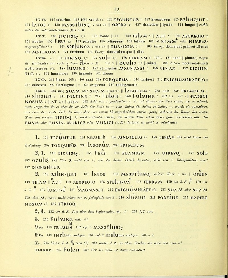1’7'G. llTmiserima 118 PRIMUS Oa 123TEGUNTUR1 127 hymaenaeus 129 ReIiNQUIT 2 131 IaTOE 2 132 MASSYlnSQ. • 2 und 9 a II ODERA 2 137 clamydem y lymbo 142 iunget |1 rechts unten die nota quaternionis Xu o. K. ir-r. 146 PICTISQ_- 2,1 148 fronte || 91. 149 TeIaA\ 2 || AUT 2 loO AEGREGIO 2 151 montes 152 FeRE 2,1 153 patentes 155 relinquunt 159 fulunm 161 ist NIMBu^ oder NIMBiiS* ursprunglicher? 1 163 SPeIuNCA 2 und 9b || EUANDEM 2,i 166 Literp. deueniuntprimaettellus-et 169 MAIORUM 1 171 fiirtiuum 174 Interp. famamaluni qua || aliut l-rS. ... 175 UlRISQ.- 1,2 177 solu 2,1 178 TERRAM 2 179 2 181 quod || plumae] des Einbandes nur noch zu lesen pIum o. K. 182 2 1| OCullS 1,2 || subter 184 Interp. nocteuolat-caeli medio-terraeq- dc. 185 luMlNE 2 187 et magnas] MAGNASET 2 188 TENAX 1 192 DIGNEN TUR 1,2 194 inmemores 199 immania 201 diuutn I'TO. 204 diimm 205 x 206 nunt 208 TORQUENS1 210 terrificat 212 EX iGU UMPRAETIO 2 217 subnixus 224 Carthagine |j x 225 exspectat 227 nobisgenetrix 180. 233 sua] SUAM oder SUA-M 2 und 9b || [aBORUM 1 235 quit 239 PRIMOUM 1 240 aIiISIUE 2 241 PORTENT 2 247 FuIgIT r 250 FuImINA 5 252 2,3 257 r \\ HABERE NOSUM 2 II at 2,3 II lybyae 262 steht, von 1 geschriehen, z. T. auf Easur; der Vers stand, wie, cs scheint, auch urspr. da; da es aber die 30. Zeile der Seite ist — sonst haben die Seiien 29 Zeilen —, wurde sie ausradiert, und zwar der zweite Teil, der dann aber von neuem hinzugeschrieben wurde, ganz, wiihrend die Easur des ersten Teils (bis einschl. TIRIOQ^' 2j nicht vollendet lourde; die beiden Teile sehen daher ganz verschieden aus. Ob ENSIS Oder ENSES, MURICE oder MURICI (0. K.) dastand, ist nicht zu entsclieiden 1. 123 TEGUNTUR 161 nimbus- 169 MALORUM 2? m T?;\AKX Fid wohlhawn von Bedeutimg 208 TORQUENS 233 IaBORUM 239 PRIMOUM 2,1. 146 picTi^Q- 152 Fere i65 euandem 175 uiresq- 177 solo 182 oculis Pkt ilber S wohl von 1; soil der kleine Strich darunter, ivohl von 2, Interpunktion seinf r 192 DIGNENTUR 2. 129 ReIiMQ^UIT 131 IaTOE 132 MASSYIiIS^Q_- iveitere Korr. s. 9a || ODERA I I o 149 TEIaM II AUT 150 ^EGREGIO 165SPEIuNCA 178 TERRAM 119 vor d. Z. f 182 vor d. Z. f 185 luMlNE 187 MAGNASET 212 EXIGUUMPRAETIO 233 SUA M SUA M I S- A Fkt aber M, wenn nicht schon von 2, jedenfalls von 9 240 aIiESIUE 241 PORTENT 257 -HAB’ERE NOSUM 7? 262 tYRIOQ- 2f 3» 252 vor d. Z., fast Uber dem beginnenden ■H- 257 AC rad. 5 . 250 FuiMlNA rafZ.; 5? 9a. 118 PRIMUS 132 2 MASSYlliSQ- 9 l>. 148 INPllcat nachgez. 165 vgl.2 SPeIuhcu nachgez. 233 s. 2 X. 205 hinter d. Z. ^ (von 6f) 224 hinter d. Z. ein ahnl. Zeichen wie naeh 205; von 6? TTasux*. 247 FulciT 257 Vor der Zeile ist etwas ausradiert