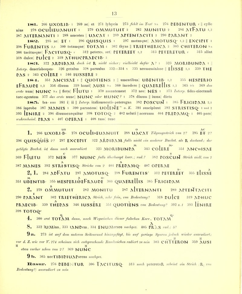 181. 206 LIXORIB- 1 209 ac] et 271 lybycis 21'i fehli im Text iia 270 DEBENTLIR r || cylle nius 278 OCLlllELIANUlT i 279 OMMUTU1T 2 282 MUNITU 2 284 AtFaTLI 1,2 287 AITERNANTI 2 288 mnestea [i UACAT 1 289 APTENTACITI 2 290 PARANT 2 18S. 295 ac ET 1 290 QUISQUIS 1 297 motusque: AA\OTUSQ* 1,2 || EXCIPIT 1 298 FuRENTIS 2,1 300 totamque^ TOTAA\ 1 302 thyas || TRIET-HERICA 2 303 CTIITERON 306 tacitusque] FaCITLISQ- i' 312 peteres, set] PETEREET 1,2 313 PETERETUR r 315 aliiit 318 dulce] PulcE 2 319 ATHUCPRAECIB- 2 18J5. 322 ARTIBAM id R nicht sicker; vielleickt dafiir A? ' 323 A\ORlBLlNDA > Interp. deserisliospes- 326 getulus 328 paraulus 332—334 s 335 necmeniinisse || eIiSSE 2,1 339 T-HE DAS 2 343 CoIeRE 1 346 ILISSERE 2 18^. 351 ANCISAE 1 || QLIOTIENS 2 !! iimentibus; LIBENTIB- 1,2 355 HESPERIO eFrALIDE 1,2 356 diuum 359 hausi] AUSI I'a 360 incedere || QLIAEReHiS 1,2 365 u b 369 das erste mim] NUNC 'J a |1 fletu] FIlITLI 1 370 ainantemest 372 nec] NES 1 373 Lderp. fides-eiectmuli tore-egentem 377 das erste nunc] NUNC oder TIUNC? 1 378 diuum || iussa] dicta 18t>. liB- Mil 381 i] ii II Jute/;;, italiamuentis peteregna 382 POSCUnT 1 385 FrIGIDAM 2,1 386 inprobe 387 MANIS > 390 parantem] UoIeiQ^E~ o. K. 391 suscipiunt 392 STR1STISQ_’ 1 umi 2 393 IeNIRE 2 390 diuumexequitur 398 TOTOQ- 2 402 ueluti || aceruum 404 PREDAMC^- 1 405 pars] wuhrsckeinl. PRAS S 407 OPERAE > 408 tilin’ tunc us I o AC 1. 206 UXORI-B- 278 OCU llsE LI A N U IT 288 UACAT Tih/umjsstrich von i>? 295 ET 2? 296 QLIlSQUis 2? 297 EXCEPIT 322 ARDIBAAVnickt vin anderer Buchst. als R dastand; der M I M- (jetilyte Buchst. ist dann nock ausrudiert 323 A\ORlBUNDA 343 CO I ERE 351 ANC«ISAE 369 Fll+ETU 372 NES- 377 N LI N C Uhcrhaupt korr.; rad.f 382 POSCUST Strick viell. von 2 A A 387 MANES 392 STRLS^TISQ- Stricke von 2 104 PREDAMQ- 407 OPERAE 2, 1. 284 ADFaTLI 297 AMOTLISQ- 298 FlIRENTI^' 312 PETEREET 335 eIiSSE 351 UBENTIB- 355 heSPERIjOEFrALIDE 300 QUAEReUiS 385 FrIGIDAA\ 2. 279 OMMLITLIIT 282 MON ITU 287 aItERNANTI 289 APTEhJTAClTl 290 PARANT 302 TRIETTIERICA ^trick, sehr fein, von Bvdeutung? 318 DLllcE 319 ADHLIC PRAECIB- 339 T«EDAS 346 |USSERE 351 QLIOTIENS 392 s. i 393 1eNIRE 398 TOTO^ /I ^ 4. 300 erst TOTAM dann, nach Wegzoisckvn dieser falscketi Korr., TOTAM o ' ^ O. 332 iLIMina, 333 tANDem, 334 ENUMerare nackgcz. 405 PRAS rad.; 5? 9 a« 273 ist auf dem untcren Seitenrand kinzugefiigt, bis auf geringe Spuren jedoch tvieder ausradicrt; II II vor d. Z. wie vor V. 274 scheinen sick, entspreckende Randzcichen radiert zu sein 303 CTllTERON 359 ALISI II M etwa vorker sclmi von 2? 369 NUNC 9 l>. 365 necTlBIDIU APurens nnckgez. Rasvir. 276 DEBE -TLIR 306 TaCITUSQ 313 nach peteretuR sckeint cin Sirich , R| von Bedeutung?) ausradiert zu sein