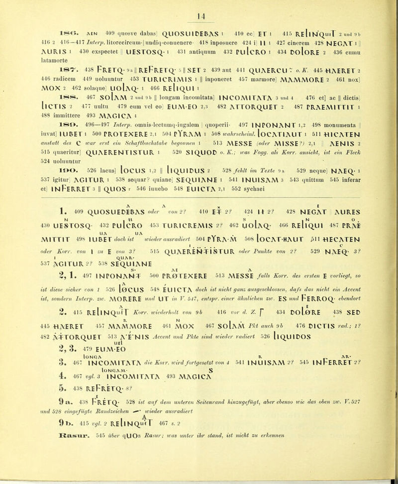 ISO. AEN 400 qnosve dabas] Q.LIOSU IDEBAS i 410 ec] ET i 415 ReIin’QimT 2 und-n, 410 2 416—417 litorecircum-|iindiq-contienere' 418 inposuere 424 i| 11 i 427 cinerem 428 NEGATi|l AURIS 1 430 exspectet jj LIESTOSQ- i 431 antiquum 432 PulcRO i 434 DoloRE 2 436 cumu latamorte 18^. 438 FRETQ-flail ReFrETQ.- 5 II SET 2 430 aut 441 QLIAERCU ~ A'. 445 TIAERET 2 446 radicem 449 uoluuntur 453 TL1RICR1A\IS i || inponeret 457 marmore] A\AA\MORE 2 461 nox] A\OX 2 462 solaque] LIoIaQ- i 466 ReIiQ,UI i ISS. 467 SoIaM 2 und 9b II longam incomitata] INCOMITATA 3 und 4 476 et] ac || dictis] llCTIS 2 477 uultu 479 eum vel eo] EUM EO 2,3 482 ATTORQ.UET 2 487 PRAEMITTIT i 488 immittere 493 A\AG1CA 4 ISO. 496—497 Interp. omnis-lectumq-ingalem | quoperii- 497 IN PON ANT 1,2 498 monumenta || iuvat] ILIBETi 500 PROTEXERE 2,i 504 pYRAA\ i 508 wahrscheinJ. loCATlAUTi 511T11CATEN anstatt des C <n'st ein Schaftbuchstahe he(jonnen 1 513 A\ESSE {Oder MISSE?; 2,i AEN IS 2 515 quaeritur] Q_LIAERENT1STUR i 520 SIC^UOD o. K.; tvas Foyg. als Korr. ansieht, ist ein Fleck 524 uoluuntur lOO. 526 lacus] loCUS i,2 |1 llQ^UlDLIS 2 528 fehlt im Texte 9a 529 neque] NAEQ- i 537 igitur] AGITUR i 538 sequar? quiane] SEQUIANE i 541 1NU1SAA\ 3 543 quittum 545 inferar et] IN Ferret 3 y quos r 546 iuuebo 548 EUlCTA 2,i 552 sycbaei A A X E 1. 409 QUOSLIEDEBAS Oder voni? 410 ET 0? 424 1+2? 428 NEGAT AURES 430 UE^TOSQ 432 PulCRO 453 TUR1CREA\IS 2? 462 golAQ- 466 ReIiQUI 487 PR^E MITTIT 498 lU BET doc/iwt wieder ausradiert 504 pYRA'M 508 loCAT-HAUT ^HVIECATEN I c Oder Korr. vo?i 1 zti E row 3f 515 QUAEREHTIS-TUR oder Punkte von 2? 529 NAEQ;- 3? I Q^llAR- 537 AGITUR 2? 538 SEQ.UIANE S- AE A 1. 497 INPONAMT 500 PRjOTEXERE 513 MESSE falls Korr. des ersten E vorliegt, so ist diese sicker von 1 526 I0CUS 548 EUlCTA dock ist nicht ganz ausgeschlossen, dafs das nicht ein Accent ist, sondern Interp. zw. AVORERE a,nd UT in V. 537, entspr. ewer ahnlichen zio. ES and Ferroq ehendort 2, 415 REllNquIl Korr. wiederholt von 9 b 416 vor d. Z. 434 £)0 llORE 438 SED R N I . 445 -HA'E^^ET 457 MAMMORE 461 A\OX 467 SOIAM Fkt auch 9b 476 DICTIS rad.; if 482 ATTORQUET 513 A'FN IS ^cceui! und Pkte sind ivieder radiert 526 I1Q.UIDOS ueI 2, 3. 479 EUM EO lONQA R AR- O. 467 INCOMITATA die Korr. ivirdfortgesetzt von 4 541 1NUISAM2? 545 INFERRET2? lONQAM- S 4. 467 ^-3 INCOMITATA 493 MAGICA 5 . 438 ReFrETQ^- 9 a. 438 FRETQ.- 528 ist auf deni untercn Seitenrand hinzugefiigt, aher ebenso wie das oben zw. FI 527 und 528 eingefUgte Randzeichen ivieder ausradiert 9t>. 415 tjy/. 2 ReIiNQ^uVT 467 s. 2 li.sisux’. 545 iiber qUOs Rasur; was unter ihr stand, ist nicht zu erkennen