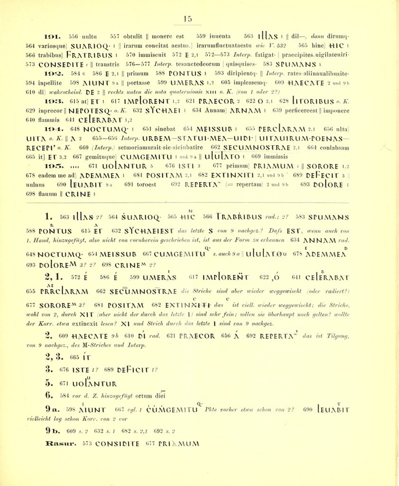 lOl. 550 unltu 557 obtulit || monere est 559 iuiienta 565 I Has I II dil—, dann dirmuii- 564 variosque] SUARIOQ- i I1 irariim concitat aestus.] irarnmfluctuataestn %cie T. 532 565 hincj -HlC i 566 trabibus] FrATRIBLIS t 570 iimuisciiit 572 E 2,i 572—573 Interp. fatigat- 1 praecipites.iiigilateniri- 573 CONSEDITE > li traiistris 576—577 Interp. tesanctedeorum ; (piisquises- 583 SPUA\ANS i lOtJ. 584 r, 586 E 2,i || primum 588 PON ELIS i 593 diripientq- j| Interp. rates aliinaualibusite- 594 inpellite 598 AILINT aa y portasse 599 UA\ERAS '-2 605 implesseiiKi- 609 ElAECAFE ‘2 un.i aii 610 di] xvahr.Hcheud. DE 2 || rechfs iinten die nnta quaternionis xiii o. K. {I'on 1 oder 2?) 015at]ETi 017 |A\pIoRENT 1,2 621 PRAECOR 2 622 O 2,i 028 llTORIRLISA' 629 inprecor II N EPOTESQ'o-Ai. 632 sYCHAEI i d34 Anuam] ARNAM i 639 perficereest || imponere 640 Hammis 641 CeIeRABAT i,2 1«>4. 648 N0CTLIA\Q- 1 051 shiebat 654 MEISSURI 655 PERCIaRAM 2,i 656 nltai UlTA 0. K. II A 2 655-656 Interp. LI RBEM—S TATLIl ME A—U 1 RE | LI I TALI IRLIMPOENAS- RECEPr o. K. 060 {Interq).} setuioriaunirait sic siciiibatire 662 SECLIMNOSTRAE 2,i 664 conlabsaiu 665 it] ET 3,2 667 gemitiKpie] CLIMGEMITU 1 iind '.I a II LiIliIaTO 1 669 immissis .... 671 LIoIaNTLIR 5 676 ISTl 3 077 primum] PRIAMLIM i || SORORE 12 678 eademmead] AREMMEA 1 681 POSITAM 2,i 682 EXTINXITI 2,1 und ab 689 ReFeCIT 3 uulims 690 IeLIABIT a a 691 toroest 692 REPERTA~ {= repertam' 2 umi ab 693 RoloRE 1 098 dauum || CPxINE 1 I 1. 563 lllA^2:'' 564 SLIARIOC^ 565 TUC 566 TRABRIBLIS rad.; 2? 583 SPLIMANS a A 588 PONTUS 615 ET 632 sYCHAElEST das lelzte S ran !) vachgez.? Da/s EST, wenn anch I'on 1. Hand, hinzugefUyt, also nicht von rnrnherein geschriehen ist, ist uus der Form zu erkenncn 634 ANNAM '‘«J. 048 NOCTLIMQ- 654 MEISSLIB 667 CLIMGEMITLI^ * 9 « LI lu IaTjOu 678 AREMMEA^ 693 RoloRE^ 3? 2? 698 CRINE'' 2? 2, 1 . 572 E 586 E 599 UMERAS 617 IMpIoRENT 622 ^6 641 CeIeRABAT 655 PRRcIaRAM 662 SECLIMNOSTRAE die StricJie sind aher wieder wcggeivischt oder radiert?) 677 SORORE^ 3? 681 POSITAM 682 EXTINXTTT d<xs ist viell. wieder iveggewi.sclit; die Striclie. wohl von 2, durch XIT \aber nicht der dwell das letzte 1) sind sehr fein; sollen sie iiberhaupt noch gelten? widlte der Korr. etiva extincxit lesenf XI nnd Strich durch das letzte | sind von 9 nachgez. 2. 609 T4AECATE 9h 610 r'i rad. 621 PRAECOR 656 A 692 REPERTA’ das ist Tilgung, von 9 nachgez., des W-Striches nnd Interp. 2, 3. 665 IT 3. 676 lSTEi;^ 689 ReFiCTT2? 5. 671 lioIantlir (>, 584 vor d. Z. hinzngcfiigt ortum diei ... 0.- I V 598 AILINT 607 rgl. I CLIMGEAMTLI ride vorher etwa schnn von 2? 690 (ELIABIT rielleicht lag schon Korr. con 2 vor 1) l>. 609 s. 2 632 s. I 682 s. 2,1 092 s. 2 Rasiiv. 573 CONSIRTTE 677 PRI A\Ll.\\