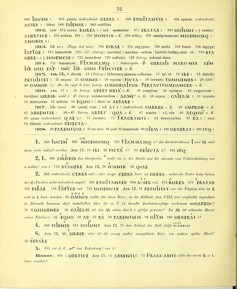 660 luCEN 1 662 gaesa] loahrscheml. GESSA 2 663 EXuItANTIS 2 664 apices] ivahrscheinl. ACIES 2 j labsa 666 PiIeNIS i 668 catillina 31?^. AEN 672 anrea] RUREA 2 || sed j| spumabat 675 ERATAS 2 681 UoluNT 4 |i verticel AUERTICE !■ 683 arduus 691 x 692 AVONTIS A'. 694 tellisrp 698 omnigenumque] NIGENUA\Q^‘i ANORIS 2,1 313. li'a III I (Fogg, hat uiiij 701 DIRAE 2 705 aegyptus 706 arabs 708 funes 710 iapyge] IapYge 2 715 immortale 715—717 (Literp.) sacrabat | maxima—iirbem | laetitia-ludisq-iiiae- etc. 719 STA LIERE 1,2 II lUUENClS 2 722 incaedimt 726 enfrates 729 Interp. iiolcani-dona 314. 731 famamqiie] FIaA\MAA\Q.- i 1 Suhscriptio -P- UERGlll MARO NIS ^ AEN- \\B Ulll Exl’- i INC IfS- Llllll FeIiCITER o. K. 31i5. Aeu. IX, 6 diuum 11 (Interp.) lydornmq maniim collectos 17 ac] et 18 IRE i 19 detnlit] DETullTET2 21 sequar 25 0A\N1S 2 26 equnm || PICTA ' 28 hivenes] TU IULIENES 2 29 /eM j| 30 OA\NlB- 2,1 30—31 (auf S. 316) Interp. OA\NIB;aItUS I PERTACITUA\GANGES- o. K. 31G. AEN 37 4 38 Interp. ADEST’-HEIA^ o. K. 39 conplent 40 optimus 46 exspectant |! tiirribns] URBIB- v)ohl G 47 Interp. iiolans.tardiim |j AGA\E~ o. K. 50 equus |j GaIeAAV 2 51 imienis 52 intorqiiens 53 ardims 50 EQLIO 2 || dare se] SEDARE 6 31^. liT- UMii 60 qiiom] cum j| ad] AT 2 || wahrscheinl. IMBRES o. K. 62 IMPROB- o. K. 63 ABSENTIS i- 66—67 Interp. ARDET' ! Q^UA o. K. 67 temtet jj vi] iiia 68 AEQ.UU~ o. K. 69 quae] ivahrscheinl. Q_-AE 2,t 71 ouantes 72 FrAGRANTI r 82 Berecynthia 83 DA 2 || nate 85 dilecta] ivahrscheinl. DEIECTA l 318. 90PARENTUAV2 91ne]neu 94 quit 95inmortale 99 o1eA\ 2 100 UEXERAT2 104 1TQ-1 1. 660 luCEN^ 698 N1GENLIA\Q • 731 FIaAVAVAA\Q_- 2? die durchstrichenen [ und A\ sind dann nuch radiert warden Aen. IX, 18 IRl 26 PICTA 2? 85 DeIeCTA 2f 104 1DQ_- 2-j / u u j 1. 698 ANj01BIS das iihergesehr. wohl von 1, der Strich und die Accente (zur (Interscheidilng von V. A a nobis?) von 2 719 STAUERE Aen. IX, 30 j0fMNlB- 69 Q_uAE 2. 662 wahrscheinl. CE-SSA rad.; oder urspr. CESSA horr. zu GES-SA , loohei die Feder heim Setzen . r c A A des G-Punktes nicht ordentlich angah? 663 EXLUTANTES 664 Alii ES nuZ. 672 RUREA 675 ERATAS 701 DIRAE 110 1'APYgE rad. 719 lUUENClS- Aen. IX, 19 DETullTLT vor der Tilgung also ist E A D E O erst in I horr. warden 25 OAVNIS [sollte fur diese Korr., zu der Fibbeck Aen. VIII, .^Sb 'vergleicht, irgendwie in Betracht kommen, dafs unmittelbar iiber ihr in V. 24 dieselbe Buchstabenfolge vorkonmit multABEOs?7 28 TUIUUENES 50 GaIeAM ist das A\ schon durch 1 getilgt geioesenf Im A\ wZ schivache Rasur \ , I I (eines Fleckes?) 56 EQ_UO 60 AD 83 DA 90 PARENTLEA\ 99 OiYa\ 100 UEXER^VTl? J -M. 1' b i 4 . 666 PiIeNIS 681 UoluNT Aen. IX, 37 dem Schlufs der Zeile folgt scandite T b. Aen. IX, 46, URBIB- oder ist die ivenig sauber ausgefuhrte Korr. von andrer spiiter Ilandf 56 SEDi^E X. 691 vor d. Z. von Bedeutung? von 5? Rasiir. 681 AUERTICE Aen. IX, 63 ABSENTIS 72 FrAGIIIIANTI soZ/Ze rZa.s R m L korr. werden f