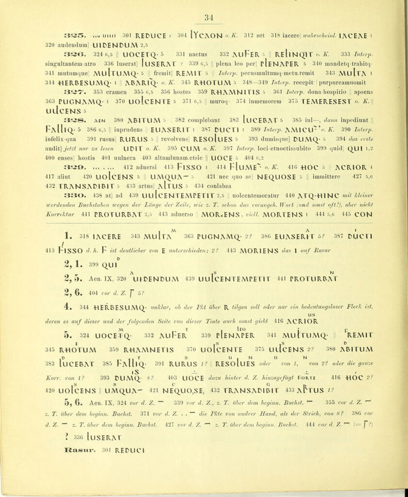 33S. wu Liiiii 301 reduce r 304 IYcAON o-A'. 312 set 318 iacere] lACEAE i 320 audenclum] UIDENDL1A\2,5 3SO. 324 G,5 II LIOCETQ^-5 331 nactns 332 AuFeR s !l RE 11NQ^IT o. A'. 333 singultantem-atro 336 liiserat] luSERAT ? 339 g,5 |j plena leo per] pIeNAPER 5 340 mandetq traliit(i- 341 miitumque] A\uItLIA\Q- 5 | fremit] REA\IT ■> H Intcrp. pecusmultumq metu.remit 343 AVLl Ita I 344 -HERBESUA\Q- * II ADARIQ.' A'. 345 R-HOTUA\ '~> 348—349 Interim, recepit'| purpnreamuomit 353 cramen 355 g,5 356 liostes 359 R-HAMNITIS ■'> 361 Interp. dona hospitio || apsens 363 PLIGNAA\Q.' i 370 UolcENTE 5 371 g,5 j| muroq- 374 inmemorein 375 TEAVERESEST o. AT. |1 UlIcENS 5 AEN 380 ABITL1A\ 5 382 complebant 383 luCEBAT 5 385 ini—, dann inpediunt |j FaII|Q_-5 380 6,5 I! inpnidens EUASEPvlT i 387 DllCTI i 389 Interp. KlSMQVv’o. K. 390 Interp. infelix qua 391 rusus] RURUS ■> II revolvens] RESoluES ■'> 393 dnmis(jne] DUMQ- •> 394 das erste audit] 7iur zu lesen UDIT o. K. 395 CLIA\ o. K. 397 Interp. loci etnoctissubito 399 quid] Q_U I ij2 400 enses] bostis 401 nulnera 403 altaLnhmam.etsic || UOCE 5 404 o,2 412 aduersi 413 FlSSO i 414 FIuME o. K. 416 HOC r. ACRIOR 4 417 aliut 420 UolcENS 5 ,| LIMQUA—5 421 nec quo se] NEQLIOSE 5 || iimnittere 427 5,g 432 TRANSADIBIT 5 433 artus] aItLIS 5 434 conlabsa 330. 438 at] ad 439 ULI IcENTEMPETlT 2,5 ] uolcentemoratur 440 ATQ-HINC mit Ideiner werdenden Buchstalen weyen der Llinge der Zeile, ivie z. T. scJion das rorunyeh. lf'o7 t (and sonst oft!), aher 7iicht Korreldur 441 PROTLIRBAT 2,5 443 aduerso | AVORxENS, yb'77. MORTENS i 444 5,6 445 CON , M A I 1. 318 IACERE 343 mu Ita 363 PUGNAMq- 2? 386 EUASERfT 5? 387 DUCTI ! 413 FlSSO d. h. F ist deutlicher vo7i E U7iterschiede7i; 2? 443 MORIENS das I uuf llasur D 2, 1. 399 Q_UI 2,5. Aen.IX, 320 UIDENDUM 439 uulCENTEMPETIT 441 PROTLIRBAT 2, 6. 404 vor d. Z. f 5? 4. 344 HERBESUMQ^' ^mklar, oh der Tht iiher R tilycn soil oder 7iur cm hedeutunysloser Fleck ist, us dere7i es auf dieser imd der folye7ide7i Seite von dieser Tinte aucli so7ist yield 416 ACRIOR M T , Ieo ; p O. 324 UOCETQ- 332 AuFeR 339 pIeNAPER 341 MUITLIMQ- || REMIT E ,S ,S D 345 RHOTUM 359 RHAMNETIS 370 LIOlCENTE 375 ULICENS 2? 380 ABITLIM ,D . , T S U I N LI N 383 luCEBAT 385 FaUiQ- 391 RURUS i? I RESOlUES oder V071 1, V071 2? oder die yaiize iS — ^ , K07t. von I? 393 DLIMQ.- S? 403 UOCE duzu hi/iter d. Z. hmzuyefiiyt Forte 416 HOC 2f 420 UolcENS II LIMQ^UA- 421 NEQUO.SE, 432 TRANSADIBIT 433 A l^TUS 2? 5, 6. Aen. IX, 324 vor d. Z. 339 vor d. Z., z. T. iiher dc7n heyhm. Buchst. ^ 355 vor d. Z. z. T. iiher dc77i heyhm. Buchst. 371 vor d. Z. . . die Pkte V07i aiulrer IIa7id, als der Sirich, von S? 386 ror d. Z. z. T. iiher dc77i heyhm. Buchst. 427 vor d. Z. ^ z. T. iiher dc7n heyhm. Buchst. 444 vor d. Z. ^ (= P?) ? 336 I LISE RAT Rasiii*. 301 REDLICI