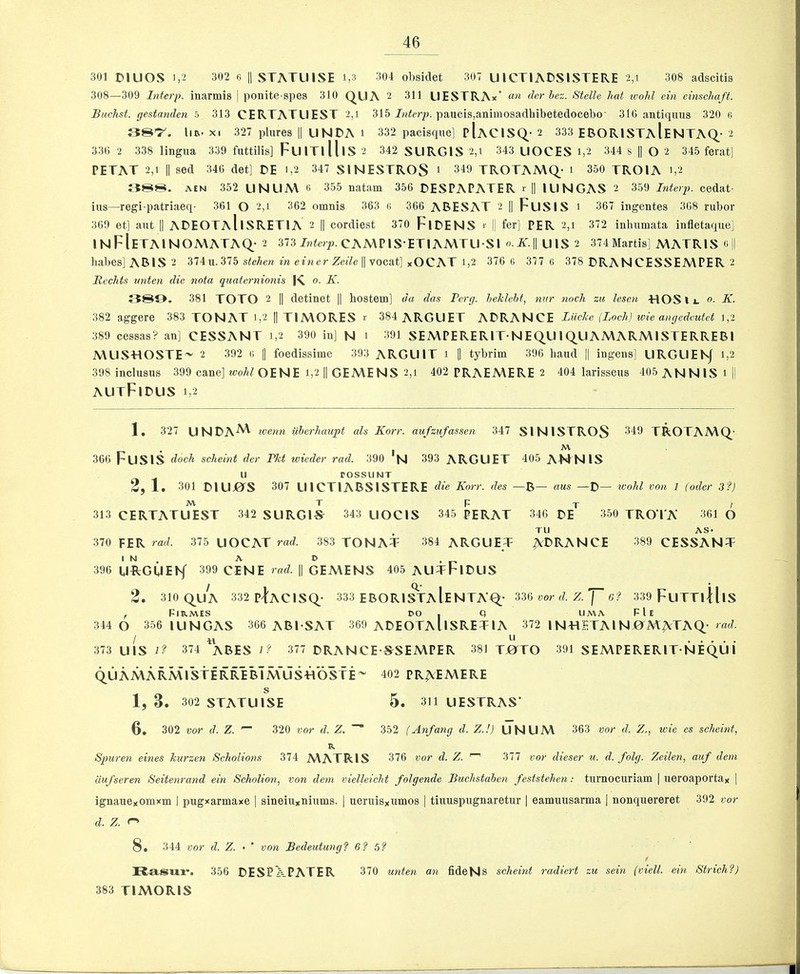 301 muOS 1,2 302 6 II STATUISE i,3 304 obsidet 307 UICTIADSISTERE 2,i 308 adscitis 308—309 Interp. inarmis | ponite-spes 310 QUA 2 311 LlESTRAx’ an der hez. Stelle hat wohl ein cinschaft. Buchst. gestanden 5 313 CERTATUEST 2,i 315 panels,animosadbibetedocebo' 316 antiqmis 320 ts SST. liB- X. 327 plnres || UNDA i 332 pacisque] pIaCISQ- 2 333 EBORISTaIeNTAQ- 2 336 2 338 lingua 339 fnttilis] FuiTllllS 2 342 SURGIS 2,i 343 LIOCES i,2 344 8 || O 2 345 ferat] PETAT 2,1 II sed 346 det] DE i,2 347 SINESTROS ‘ 349 TROTAMQ- i 350 TROIA i,2 388. AEN 352 UNUA\ 6 355 natam 356 DESPAPATER r II lUNGAS 2 359 Interp. cedat- ins—regi-patriaeq- 361 O 2,i 362 omnis 363 r, 366 ARESAT 2 II Fusis 1 367 ingentes 368 rubor 369 et] ant || ADEOTaIiSRETIA 2 || cordiest 370 FlDENS r || fer] PER 2,1 372 inhnmata infletaqne] INFIeTAINOMATAQ- 2 373 Jwfe)p.CAMPlS ETlAMTU Sl o.K.\\ UlS 2 374Martis] A\ATRIS c 1| babes] ARIS 2 374u.375 stehen in einer Zeile'^voca,t] xOCAT 1,2 376 C 377 6 378 DRAN CESSEA\PER 2 Rechts imten die nota quaternioniH I'C o. K. 389. 381 TOTO 2 || detinet || hostem] da das Perg. hekleht, nur nock zu lesen HOSli. 0. K. 382 aggere 383 TONAT 1,2 || TIA\ORES r 384 ARGUET ARRANGE Lilcke (Loch) ivie angcdcutet 1,2 389 cessas? an] CESSANT 1,2 390 in] N 1 391 SEA\PERERIT NEQU 1QUAMARA\ISTERRERI MLISHOSTE^ 2 392 « |] foedissime 393 ARGUIT 1 || tybrim 396 band || ingens] LIRGUENJ 1,2 398 inclusus 399 cane] woA^OENE 1,2 || GEA\ENS 2,1 402 PRAEMERE 2 404 larissens 405 ANNIS 1 II AUtFiDUS 1,2 1. 327 UNDA^ tvenn iiherhaupt als Korr. aufzufassen 347 SINISTROS 349 TROTAA\Q- 366 FuSlS dock seheint der Fkt loieder rad. 390 'n 393 ARGUET 405 A-fTNlS u rOSSUNT 2,1. 301 muj0is 307 UICTIARSISTERE die Korr. des —R— aus —R— rvohl voii I (odor 3?) M T P T / 313 CERTATUEST 342 SURGlS^ 343 UOCIS 345 PERAT 346 RE 350 TROTA 361 O . TU AS* 370 PER rad. 375 UOCAT rad. 383 TONAT 384 ARGUET AC>RANCE 389 CESSANT 396 UftGUENf 399 CENE rad. || GEMENS 405 AUTFIRUS 2. 310 QUA 332 p^AClSQ- 333 ERORI^TaIeNTA'Q- 336 wr Z. J 6? 339 FuTTlJllS , F|RA\ES do , Q UMA FIe 344 O 356 lUNGAS 366 ARI SAT 369 AREOTAUsRETlA 372 INTlETAlNOiMATAQ- rad. f ^ • • • • » 373 UlS 1? 374 ARES i? 377 RRANCE S^SEMPER 381 TJ01TO 391 SEA\PERERIT-NEQUI QUAMARMISTERRERTm^ 402 PRAEMERE 1, 3. 302 STATUISE 5. 311 UESTRAS* 6, 302 mr d. Z. 320 vor d. Z. ““ 352 (Anfang d. Z.!) UNUM 363 vor d. Z., wie es seheint, R. Spuren eines kurzen Scholions 374 AVATRIS 376 vor d. Z. 377 vor dieser ti. d. folg. Zeilen, auf deni uufseren Seitenrand ein Scholion, von dem vielleicht folgende Buchstahen feststehen; tnrnocuriam | ueroaportay | ignauexomxm I pugxarmaxe | sineiu*niums. | neruisxumos | tinuspngnaretur | eamnusarma | nonquereret 392 vor d. Z. r' 8. 344 vor d. Z. • ' von Bedeutung'^ 6? 5? / Rasixr. 356 RESPXPATER 370 unten an fideNs schemt radiert zu sein (viell. ein Strich'?) 383 TIMORIS