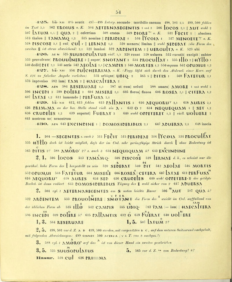 Ill-XII 4!)5 sentit -U)/—498 secundo terribilis-saeuam 498,501 2,5 499, 500 im Text 2,5 502 TROlUS o. K. 504 AETERNASEGENTIS i »nd 2 506 loCOS 2,i |1 AUT u-ohl 2 507 1aTL1A\ 1,’ II QUA 2 I] celerrima 508 crates 509 ClORE~ o. Ji. 511 FeCIT i !| abscissa 513 thalon || TANAA\Q i,2 515 nomine || PERJDIAE i 516 (YcOIA i 517 MENOETE~ o. K. 518 PISCOSE 2,1 II cui] cul r |1 LERNAE 1,2 520 munera] limina || icohl SEDEBAT ('die Form des ziceiten E ist etwas ahweichend) 2,1 521 inmissi 522 ARDENTEM 2 |1 UERGuItA • K. 523 nbi AE N 525 sUUSOPuIaTUS viell. 5,3 526 nmnt 528 unlnera 532 excutit] excipit;! subter 533 provolverel PROU U InERE 2 || super] SNOTANT 2 534 PROCLl HaT i 535 1 Uo 2 |1 «YIlo i 540 dedit]DlT 2,1 541 aeris 542 aEoIaE 2,i || CAA\PIS 2 546 A\ORTES i,2 550 eqiuim 552 0PUMUI 1,2 Ill- XII 554 PulcHERRlMA o-A' (Fogg. IdJ'st sick durclt den Ahdruck einer Korr. auf S. 42G zu fahcher Angahe verleiten) 555 urbique] UBl Q- 2 565 5 II DITIS 1 568 FaTETLIR 2,1 576 inprouiso 582 iam] TAA\ 2 || HAECaItERA 2 AEN 584 RESERUARE i,3 587 ut cum] ueluti 588 amaro] AMORE ' und wohl 3 596 mCEDl 2 599 DoIeRE 2 604 AMSERE 2,1 605 floros] flauos 606 ROSEA 2,1 |1 CITERA 1,2 607 IaTAE 1,2 611 immundo || PERFlISA 2,1 Ill- XII 612, 613 fehlen 615 PaIIaNTIS 2 616 AEQUORU~ 2,1 618 AURIS 2,1 626 PRIA\xA\A der hez. Stelle stand viell. ein A ^ 632 O 2 634 NEQUEQUAA\ 1 II SET 1,2 636 CRUDeIeS 1,2 639 superat] FuERAT 2 640 OPPETERET 1,2 |1 vidl. UoluERE 2 641 nostrum ne] nenostrum 1:30. AEN 643 EXCINDINE 1 I DOA\OS IDERIBUS 2,1 647 ADLIERSA 2,1 648 inscia Q 1 . 504 —SEGENTES s.uMc/t2 511 FE€1T 515 PERIDEAE SIoIYCjO^IA 534 PROCU Uat 535 hYIIo dock ist leicht moglich, dafs der im Cod. sehr geringfiigige Strich durch \ ohne Bedeutung ist Q \ g 565 DITIS 9'’ 588 AA\ORO' 2? auch 3 634 NEQUIQUAM Sf 643 EXCINDINE 2, 1, 506 locos- 513 TANAMQ- 508 PISCOSE 518 [eRNAE d. h., cs scheint nur die I P. PE I gewohni. hohe Form des [ hergestellt zu sein 520 SEDEBAT 540 DIT 542 AEOI^E 540 A\ORTIS 552 0PUM,UI 508 FaTETUR 604 A\ISERE 606 ROSEA ! CETERA 607 IaTAE 611 PERFuSA^ 616 AEQUORU^ 618 AURES 634 SED 636 CRUDeIeS 640 ivohl OPPETERE-T der getilgte Buchst. ist dann radiert 643 DOA\OS‘IDEREBUS Tilgung des E wohl sicker von 2 647 ABUERSA 2 , 504 vgl. 1 AETERNASEGENTES am S unten leichte Rasur 506 *^AUT 507 QUA 5? . I LI V r E E o22 ARBENTEM 533 PROUOInERE die Form des weicht im Cod. auffallend von E IS. der uhliclien Form ah 535 illir 542 CAA\PIS 555 UBIQ- 582 TAM (= iam) 1 «AECA Ite RA 596 INCE^I 599 DO liRE h? 615 PaIIaNTIS 632 6 639 FuERAT 640 UollERE 1, 3. 584 RESERUARE 1, 5. 507 IaTUM 2? 2, 5. 498, 501 uor (7. Z. a p btF) tcerden,mit vorgesetzten a c , atif dem nnteren Seitenrand nachgeholt, mit folgenden Ahweichungen; 499 omnes 500 acerva ( v z. T. von 8 nachgez.f) 3^ A ... , 588 vgl. 1 AMjORO’ anf das ist von dieser Hand ein zweites geschriehrn 3 , 5 . 525 SUUSOPuIaTUS 5. 565 vor d. Z.  Ttasizr. 518 cul 626 PRIilllMA von Bedeutung? 8?