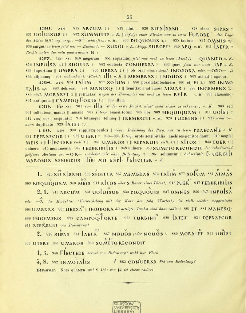430. AEN 815 ARCUM 2,i 819 illut 826 SITaIbANI i 828 sinas] SIDAS 2 831 UoluiSUB 2,1 832 SLIMA\ITTE o. K. || infoUje eines Fleckes nur zu lesan Furore‘ die Lage des Pktes liifst auf urspr. —E~ schliefsen; o. K. 833 DO.Q^UOUIS 2,i 835 tantum 837 OA\NIS 2,i svLTget] ziclesen jetzt rmr — Einhand!— SURGl o--ST. SURGE T7 840 AEQ’0-A'. 841 [aETA - Rechts unten die nota quatcrnionis N r 43'T^. ■ Ii'b- XII 846 megeram 851 siqiiando] jetzt nur nock zu lesen (Fleck !) QUANBOo.il. 856 INPulsA 1,2 II SIGITTA i 862 conlecta] CONUERSA ? 863 quae] jetzt nur nock JAE o. K. 864 inportuna || UA\BRA 2,i 865 UERSA 2,i || ob ora] wuhrscheinl. INOBORA oder —ODO— i,2 866 clipeumq- 867 toahrscheinl. (Fleck!) l[[l o. K. || A\EMBRAS i II NOUOS 2 869 at] ad || agnouit 43S. AEM 874 TaIiA\ i 877 SoluA\ i 880 possimtantosfinere 881 et] El 2,i 882 INA\0 TaIiS 5,8 883 dehiscat 884 MANISQ- 2,i || demittat || ad imos] AIMAS i 888 INGEAVENS 2,i 889 viell. A\ORASET 2 || retractas] icetjen des Einhandes nur nock zu lesen RETR <>■ F^- 893 clausumq- 897 antiquum || CAMPOQ-FoRTE 1,2 899 ilium 43i>. liB- XII 901 von iIIe ist der erste Buchst. nicht melir sicker zu erkennen; o. K. 903 sed 904 tollentemq manus || iumane 907 Interp. euasit totum 908 ubi 909 NEQLIIQLIAM i 911 UoIeT 2 912 vox] uos II sequuntur 916 letumque] telumq-1| TREA\ESCIT o. K. 923 TURBINE 2,i 927 wohl t—, dann duplicato 929 IaTET 2,1 ■4^0. AEN 930 supplexq ociilos |1 loegen Beklehung des Perg. nur zu lesen PRAECAhJE o. K. 931 DEPRAECOR 2,1 932 UTERI 2 933—934 orofuitettibitalis | anchises genitor dauni 940 magls] A\E1S 1 II FIeCTERE vielL i,3 941 UMEROS 2 |I APPARUIT viell. 1,2 || aItOS 1 943 PUER 1 I uulnere 945 momimenta 947 TERBRIBIllS 1 948 uulnere 950 SUA\PTO RECONBIT der unhedeutend grufsere Ahstand zw. —OR— erscheint niir ohnc Bedeuiung 2 951 soluuntur j| Suhscriptio P- UERGlll A\ARONlS AENEIBOS I llB’ Xll e5TpI- FeIiCITER 0. K. N , A . , N ,N P O 1. 826 SITAIBANI 856 S+GITTA 867 A\EA\BRAS^ 874 TAIiM 877 SO|uA\ 884 AIA\^S C AG , I- I 909 NEQUIQ.UAA\ 940 A\E1S ZW k\JO% uher S Rasiir (eines Pktesf) 913PUER 947 TERBRIBI llS , S D I 4^ 2,1. 815ARCU’M 831 UOluiSUB 833 BO.QUOU1S 837 OA\NES 856 wiW/!. l NPUISA . .... Oder —A die Korrekiur (Verwechslung mit der Korr. des folg. JFortesfJ ist viell. wieder weggewisclit Al 864 UA\BRAS- 865 UERSA 11 die getilgten Buchst. sind dann radiert 881 ET 884 A\ANESQ* 888 INGEMENS 897 CAMPOQFoRTE 923 TURBIN 929 IaTET 931 DEPR^ECOR 941 APpARUIT von Bedeutung? 2 . 828 SIBAS 841 IaETA^ 867 NOUOS toier NOUjOS 889 A\0RAIIIIET 911UJ0r(ET A EC 932 UTERE 941 UA\EROS^ 950 SUMPTO RECONBIT / 1, 3. 940 FIectere Accent von Bedeutungf wohl nur Fleck 5, 8 . 882 INA\0^aIiS ? 862 CONUERSA PTit von Bedeutungl Rasux*. Nota quatern. auf S. 436: vor N ist eticas radiert GLASiGOW 1 VAIVER5n*Yl LlBRARr: \